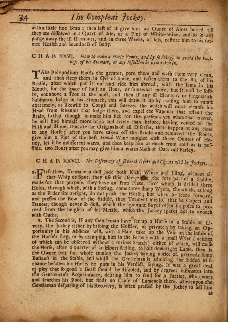 iw 11111 'a j.i i>ij«i 11 M [••a.iirViiiH-' The Gompledt Jockey• with a little fine Bran ; then taft of all give him aa Ounce of Aloes boiled, till they are diffoived in a Quart of Ale, or a Pint of White-Wine, and fo it Via purge away the ill Humours, and in three Weeks, or lefs, reftore him to his for- mer Health,and Soundnefs of Body. C H A Pi XXVI. How to make a Horfe Vomit, and by fo doing, to avoid the Foul- tie fs of bis Stomachy or any Infedion he hath taken in. TAke Polypodium Roots the greater, pare them and waih them very clean and then fteep them in Oil of Spike, and faften them to the Bit of his Bridle, after which put it on and ride him abroad, with the fame in his Mouth, for the fpace of half an Hour, or fomewhat more, but itmuft be foft- ly, not above a Trot at the moft, and then if any ill Humour, or Flegmatick Subftance, lodge in his Stomach, this will draw it up by caufing him to vomit extremely, as likewife to Cough and Sneeze, the which will much cleanfe his Head from Rheums that lodge there, and expel the Vapours that offend the Brain, fo that though it make him Tick for the prefent, yet when that is over he will find himlelf more brisk and lively than before, having voided ail the Filth and Slime, that are the Originals of all Difeafes, that happen at any time to any Horfe; after you have taken off the Bridle and removed the Roots give him. a Pint of the beft French Wine mingled with three Ounces of Ho¬ ney, let it be indifferent warm, and then keep him as much from cold as is pof- fible, two Hours after you may give him a warm Malh of Oats and Barleyr * CHAP. XXVIL The Difeovery offeveral Tricks and Cheats ufed by fockeys. i.T?Irft then, To make a dull Jade both Kick; Wince and Fling, without eU JT ther Whip or Spur, they ufe this Device fgn the fore part of a Saddle made for that purpofe, they have aa fron Plate, thro* which is drilled three* Holes, through which, with a Spring, come three fbarp Wyers, the which, as long as the Rider fits upright, do not prick the Horfe; but when he leans forward* and preffes the Bow of the Saddle, they Torment himfo, that he Capers and Dances, though never fo dull, which the ignorant Buyer often fuppofes to pro. ceed from the heighth of his Mettle, which the Jockey fpsres not to avouch with Oaths. 2. The Second is, If any Gentleman have* fet up a Horfe in a Stable at Li¬ very, the Jockey either by bribing the Heftier, or privately by taking an Op. porfunity in his Abfence, wifi, with a Hair, take up the Vein on the infide of the Horfe’s Leg, or by cramping him in the Fetlock with a fmall Wyer ( neither of which can be obferved without a curious Search) either of which, will caufe the Horfe, after a quarter of an Hours Riding, to halt downright Lame, then is the Owner fent for, whofe coming the jockey having notice of, pretends fume Bofinefs in the Stable, and whilft the Gentleman is admiring the fudden Mif- Chance befallen his Horfe, he puts in his Verdi&, faying, It was a great deal of pity that fo good a Beaft fhould be difabied, and by degrees infinuates into the Gentleman’s Acquaintance, defiring him to fend for a Farrier, who comes and learches his Foot, but finds no Caufe of Lamenefs there, whereupon the Gentleman defparing of his Recovery, is often prefled by the Jockey to feU him ' ' at