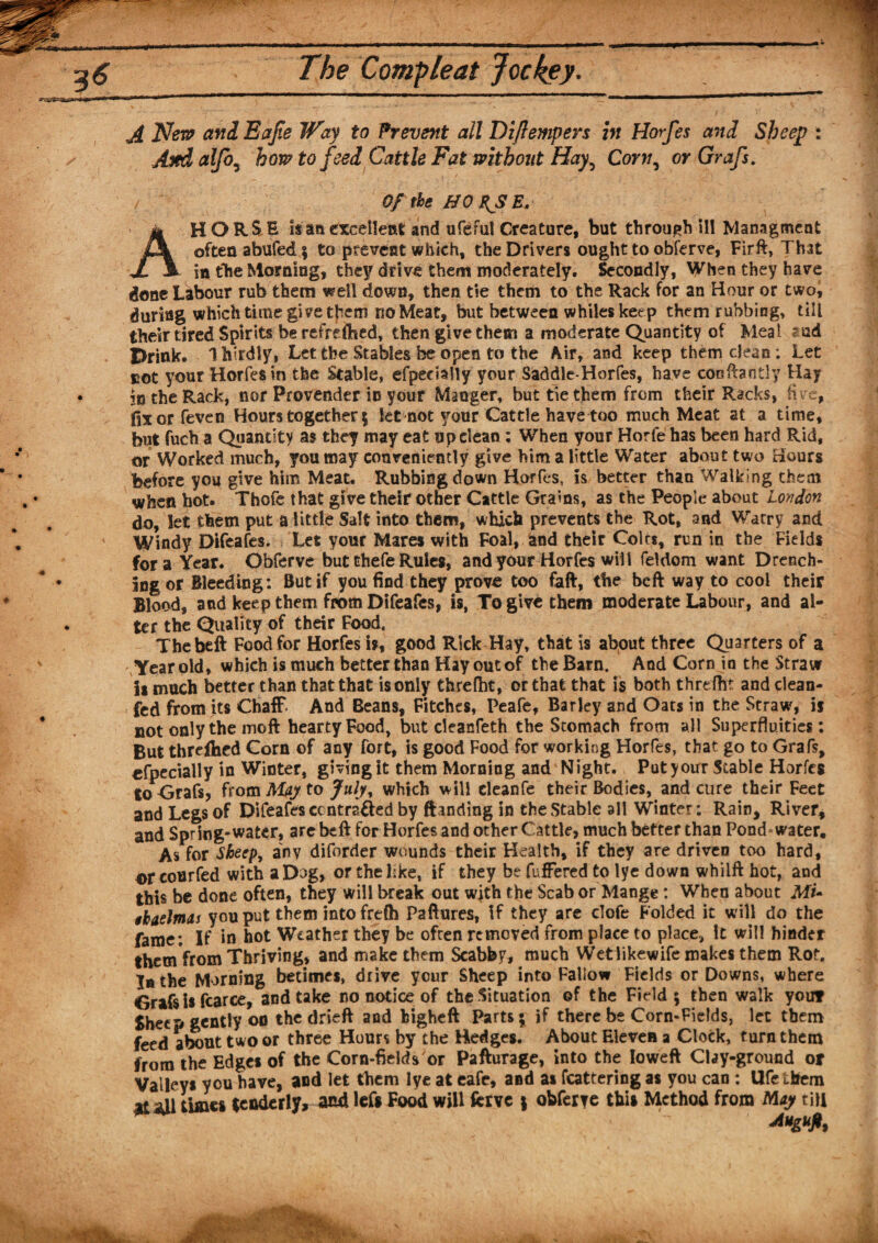 J[ JSfem and Eajie Way to Prevent all Dijfempers in Horfes and Sheep : And alfo, how to feed Cattle Fat without Hay, Corn, or Grafs. Of the HO USE. HORSE is an cxcelleat and ufeful Creature, but through ill Managment often abufed; to prevent which, the Drivers ought to obferve, Firft, That JL A in the Morning, they drive them moderately. Secondly, When they have done Labour rub them well down, then tie them to the Rack for an Hour or two, during which time give them no Meat, but between whiles keep them rubbing, till their tired Spirits be refreshed, then give them a moderate Quantity of Meal Prink, Ihirdly, Let the Stables be open to the Air, and keep them clean ; Let uot your Horfes in the Stable, efpedally your Saddle-Horfes, have confhntly Hay in the Rack, nor Provender in your Manger, but tie them from their Racks, five, fixorfeven Hours together 5 let not your Cattle have too much Meat at a time, but fuch a Quantity as they may eat up clean ; When your Horfe has been hard Rid, or Worked much, you may conveniently give him a little Water about two Hours before you give him Meat. Rubbing down Horfes, is better than Walking them when hot. Thofe that give their other Cattle Grams, as the People about London do, let them put a little Salt into them, which prevents the Rot, and Warry and Windy Difeafes. Let your Mares with Foal, and their Coirs, run in the Helds fora Year. Obferve but thefe Rules, and your Horfes will feldom want Drench¬ ing or Bleeding: But if you find they prove too faft, the beft way to cool their Blood, and keep them from Difeafes, is, To give them moderate Labour, and al¬ ter the Quality of their Food, The beft Food for Horfes is, good Rick Hay, that is about three Quarters of a Year old* which is much better than Hay out of the Bam. And Corn ia the Straw is much better than that that is only threfht, or that that is both thrdht and dean- fed from its Chaff* And Beans, Fitches, Peafe, Barley and Oats in the Straw, if not only the moft hearty Food, but cleanfeth the Stomach from all Superfluities: But threlhed Corn of any fort, is good Food for working Horfes, that go to Grafs, «fpecially in Winter, giving it them Morning and Night. Putyour Stable Horfes to Grafs, from May to July, which will cleanfe their Bodies, and cure their Feet and Legs of Difeafes contracted by ftanding in the Stable all Winter: Rain, River* and Spring-water, are beft for Horfes and other Cattle, much better than Pond water. As for Sbeepy any diforder wounds their Health, if they are driven too hard, ®r courfed with a Dog, or thekke, if they be fuffered to lye down whiift hot, and this be done often, they will break out with the Scab or Mange: When about Mu ikaelmas you put them into frefh Paftures, if they are dofe Folded it will do the fame: If in hot Weather they be often removed from place to place, It will hinder themVrom Thriving, and make them Scabby, much Wetlikewife makes them Rot. lathe Morning betimes, drive your Sheep into Fallow Fields or Downs, where Grafs i* fcarce, and take no notice of the Situation of the Field; then walk you? Sheep gently on the drieft and bigheft Parts; if there be Corn-Fields, let them feed about two or three Hours by the Hedges. About Eleven a Clock, turn them from the Edges of the Corn-fields or Pafturage, into the Ioweft Clay-ground or Valleys you have, and let them lye at eafe, and as fcattering as you can : Ufe them at all time* tenderly, and left Food will fcrve ; obferye tbit Method from May tiu Mgufi,