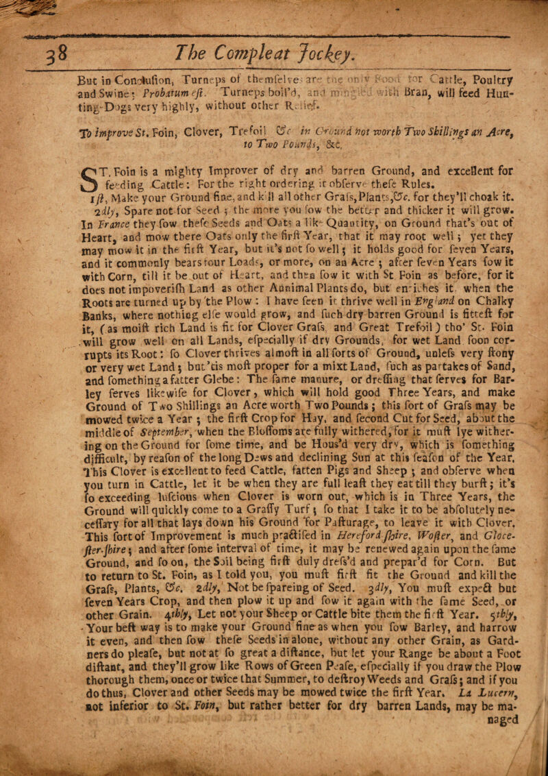 Jm 38 The Ccmpleat Jockey. But in (ionotafion, Turneps of themfel ve; are Mg &lt;miy &amp;&gt;od tor Cattle, Poultry and Swine? Probatumeft. Turneps boil’d, ana a a;ith Bran, will feed Hun¬ ting; Dogs very highly, without other Relief. To improve St. Foin, Clover, Trefoil C$c in Ground not roorth Two Shillings an A^e, to Two Pounds, &amp;c. ST. Foin is a mighty Improver of dr? and barren Ground, and excellent for feeding Cattle: For the right ordering irobferve thefe Rules. 1/?, Make your Ground fine, and kill all other Grafs,Plants^, for they’ll choak it. 2dlj/9 Spare not for Seed 5 the more you fow the betur and thicker it will grow. In France they fow thefe Seeds and Oats a lfk* Quantity, on Ground that’s out of Heart, and mow there Oats only the firft Year, that it may root well ; yet they may mow it in the firft Year, but it’s not fo well; it holds good for feven Years, and it commonly bears tour Load', or more, on an Acre ; after feven Years fow it with Corn, till it be out of Reart, and then fow it with $t Foin as before, for it does not impoverifh Land as other Aanimal Plants do, but eiriches it when the Roots are turned up by the Plow : I have feen it thrive well in England, on Chalky Banks, where nothing ejfe would grow, and fuch dry barren Ground is fitteft for it, fas moift rich Land is fit for Clover Grafs and Great Trefoil) tho’ Sc. Foin will grow well on all Lands, efpecially if dry Grounds, for wet Land foon cor¬ rupts its Root: fo Clover thrives almoft in all forts of Ground, unlefs very ftony or very wet Land ; but’tis moft proper for a mixt Land, fuch as partakes of Sand, and fomething a fatter Glebe: The fame manure, or drefling that ferves for Bar¬ ley ferves like wife for Clover, which will hold good Three Years, and make Ground of T^vo Shillings an Acre worth Two Pounds; this fort of Grafs may be mowed twice a Year ; the firft Crop for Hay, and fecond Cut for Seed, ab^utthe middle of September, when the Bloffoms are fully withered, for it muft lye wither¬ ing on the Ground for feme time, and be Hous’d very dry, which is fomething difficult, byreafonof the long Dews and declining Sun at this feafon of the Year, This Clover is excellent to feed Cattle, fatten Pigs and Sheep ; and obferve when you turn in Cattle, let it be when they are full leaft they eat till they burft; it’s fo exceeding lufeious when Clover is worn out, which is in Three Years, the Ground will quickly come to a Graffy Turf ; fo that I take it to be absolutely ne- cefTaty for all that lays down his Ground Tor Pafturage, to leave it with Clover, This fort of Improvement is much pra&amp;i fed in Hereford (hire, Wofler, and Gloce- jler-Jbire\ and after fome interval of time, it may be renewed again upon the fame Ground, and foon, the Soil being firft dulydrefs’d and prepar’d for Corn. But to return to St. Foin, as I told you, you muft firft fit the Ground and kill the Grafs, Plants, &amp;c. idly. Not be fpareing of Seed. 3dip, You muft expeft but feven Years Crop, and then plow it up and fow it again with the fame Seed, or other Grain. 4tklyy Let not your Sheep or Cattle bite them the fi rft Year. 5tbly, - Your beft way is to make your Ground fine-as when you fow Barley, and harrow it even, and then fow thefe Seeds in alone, without any other Grain, as Gard¬ ners do pleafe, but not at fo great a diftance, but let your Range be about a Foot diftant, and they’ll grow like Rows of Green Peafe, efpecially if you draw the Plow thorough them, once or twice that Summer, to deftroy Weeds and Graft; and if you do thus, Clover and other Seeds may be mowed twice the firft Year. La Lucerny not Inferior to St. Foiny but rather better for dry barren Lands, may be ma* v- V . a:; * naged