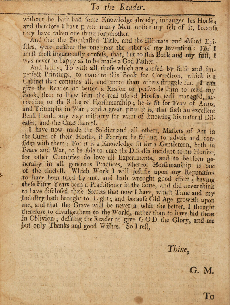 without he hath had (oine Knowledge already, iiirlanger his'Horfe; and therefore 1 have given mat y Men notice my felt of it, tecaufe. they have taken one thing for another. And that the Bombafted Title, and the illiterate and abfurd Eji- files, were neither the one nor the other of my Invention : For I inuft moft ingenuoufly confefs, that, but to this Book and my firft I was never fo happy as to be made a God-Father. And laftly, To wifh all thofe which are abufed by falfe and im¬ perfect Printings, to come to this Book for. Corredfion, which is a Cabinet that contains all, and more than others ftruggle for. I oah give the Reader no better a Reafon to perfv/ade him to read my Book, (than to ihew him the real ule.of Horfes well managed, ac¬ cording to the Rules of Horfeinanfhip; he is fit for Feats of Arms, and Triumphs in'War; and a great pity it is, that fitch an excellent Bidft fhould any way mifcarry for want of knowing his natural Dif- eafes, and the Cum thereof. I have now made the Soldier aiad all others, Mafters .of Art in the Cures of their Horfes, if Farriers be failing to advife and con¬ sider with them : For it is a Knowledge fit for a ^Gentleman, both in Peace and War, to be able to cure theDifeafes incident to his Horfes - for other Countries do love all Experiments, a-nd to be feen ge¬ nerally in all generous Practices, whereof Horfeinanfhip is one of the chief eft. Which Work I will juft i fie upon my Reputation to have been tried by -me, and hath wrought good effect ; having thefe Fifty Years been a Practitioner in the fame, and did never think to have difclofed thefe Secrets that now I have, which Time and my Induftry hath brought to Light; and becaufe Old Age groweth upon me, and that the Grave will be never a whit the better, I thought therefore to divulge them to the World, rather than to have hid them in Oblivion-; defiring the Reader to give GOD the Glory, and me ;but .only Thanks and good Wijlies. So I reft, Thine3 G. M. To