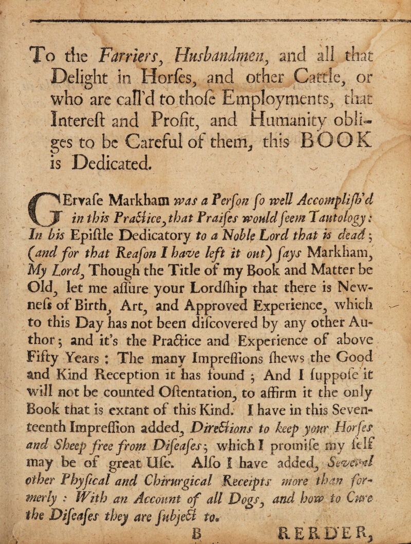 To tiie Farriers, Husbandmen, mid all that Delight in Horfes, and other Cattle, or who are call’d tothofe Employments, that Intereft and Profit, and Humanity obli¬ ges to be Careful ot them, this BOOK is Dedicated. GErvafe Markham was a Perf on fo well Accomplijh'd in this PraUice, that Praifes wouldfeent 1 antology: In his Epiftle Dedicatory to a Noble Lord that is dead $ (and for that Keafon I have left it out) fays Markham, My Lord, Though the Title of my Boole and Matter be Old, let me allure your Lordlhip that there is New¬ ness of Birth, Art, and Approved Experience, which to this Day has not been difeovered by any other Au¬ thor 5 and it’s the Pra&ice and Experience of above Fifty Years : The many Impreffions fhews the Good and Kind Reception it has found ; And I luppofe it will not be counted Oftentation, to affirm it the only Book that is extant of this Kind. I have in this Seven¬ teenth Impreffion added, Dire&ions to keep your Horfes and Sheep free from Difeafes; which I promife shy felf may be of great life. Alfo 1 have added, Several other Phyfical and Chirurgical Receipts more than for- merly : With an Account of all Dogs, and how to Cure- the Difeafes they are fuhjeSi to* B RERD'ER,