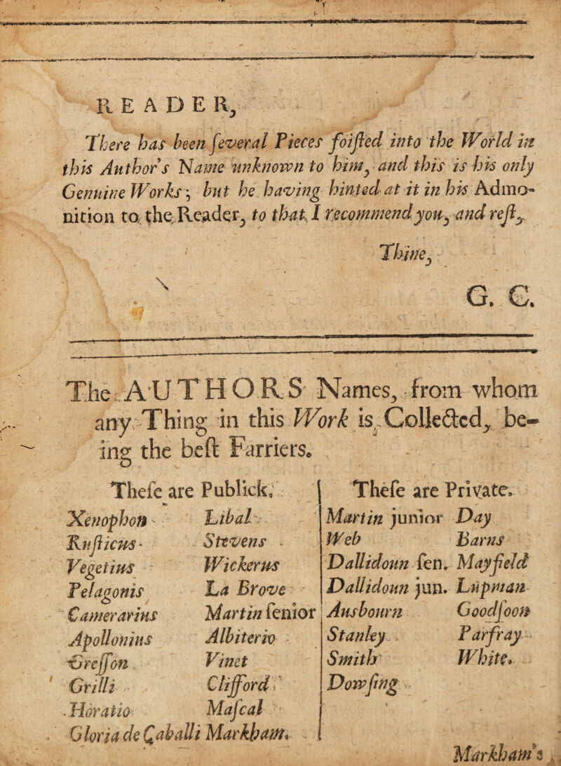 There has been fever a l Pieces foifted into the World hi this Authors Name unknown to him, and this is his only Genuine Works j but he having hinted at it in his Admo¬ nition to the Reader, to that! recommendyou, and rejix The: AII THOR S' Names, from whom any Thing in this IVork is. Colledcd, be* ins: the beft Farriers. , Thefe are Publick, | •c \ iXenophott - Kit ficus* Vegetim Pelagonis Camerarins Apollonius Grejfon, Grilli btbaT.'. Stevens - Wickerus ha Brove Martin fenior Albiteriv Vinet ■ Horatio Mafcal ' Gloria deQabaUi Markham, Thefe are Private, Martin junior Day Web Barns Dallidoun fen. May held Dallidoun jun. Luprnan- Ausboum Goodj oon Stanley , Par fray • Smith White, Dowfmg Markham*$