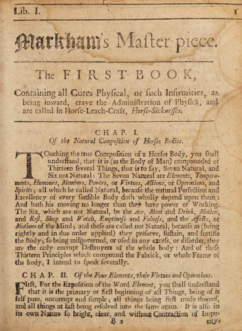 The FIRST BOO K, Containing all Cures Phyfical, or fuch Infirmities, as. being-inward, crave the - Adininiftration of Phyfick, and are called in Horfe-Leach-Craft, Horfe-Sk’knef]cs. C H A P. I. Of th$ Natural Compofttion of Horfes Bodies. Caching the true Compofition of s Horfes Body, you fhali understand, that it is (as the Body of Man) compounded of Thirteen feveral Things, that is to fay. Seven Natural, and Six not Natural: The Seven Natural are Elements, Temper a- ments, Humours, Members, Powers, or Virtues, ABions, or Operations, and Spirits*, all which be tailed Natural, becaufe the natural Perfection and Excellency of every fenfibk Body doth wholly depend upon them : And hath his moving no longer than th# have power of Working. The Six, which are not Natural, he the Air, Meat and Drink, Motion, and Reft, Sleep and jVatch, Emptimfs and Fulnejs, and the JjfsBs, or Motions of the Mind *, and thefe are called not Natural, becaufe as (being rightly and in due order applied) they prMerve, fuftain, and fortifie the Body* fo being mifgoverned, or ufed in any excefs, or diforder, they are the only corrupt Defiroyeri of the whole body: And of thefe Thirteen Principles which compound the Fabrick, or whole Frame of the body, I intend to fpeak feverally* CHAP. II. Of the Four Elements, th&h Virtues and Operations/ FIrft, For the Expofition of the If^ord Element, you ihall tmderftand that it is the primarjr or fxrffc beginning of all Things, being of it felf pure, uncorrupt and Ample ^ all things being firft made thereof, and all tMngs at laft being refolved into the fame again. It is aifo in Its own Nature fo bright, dear, and withoul Contradioa of Impm B j- mj*