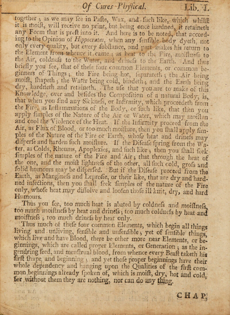 together •, as we may fee in Pafte, Wax, and fuch like,, which whilffi it is ltioijl, will receive no print, but being once liardned, it retaineth any For mi hat is preft into it. And here is to be noted, that accord- .. ,, , , - ? — ..-i Fire, indSinets to the Alt*, cokmefs ^ to the Water, and dniiefs to the Earth. And tires Elements, or common be- 1011 t,b briefly you fee, that of thefe four .comma ginners of Things 5 the Fire being hot, faparateth ; the .Air being moift, lhapeth j the Wafer being cold, bindeth; and the Earth belrp dry, hardneth and retaineth. The life that j ou.are to make of this Knowledge, over and be-fides the Comp'ofiden of a natural Body is that when you find any Sidmefs, or Infirmity, which proceeded 'front the Fire, us Inflammations of the Body,, or'fuch like, that then you apply fimpl.es of the Nature of the. Air or Water, which may moiflen and cool the v mlence of the Heat. If the Infirmity proceed -from th i'tr° uj. me riie oi Mien, wuoie near ana armels may •difperie and harden fuch moifture, If the Difeafe fpring from die Wa¬ ter, as Colds, Rheums, Apoplexies, and fuch like 5 then you fhall kek iimples of die nature of the Fire and Air j that through the heat of fhA On P on A iHhn motft Tfrrtaf ^ ^*dL~** .^11 T!_U . J 1 r* « -^ I^VAWU .ilUiU Ult Earth? as Mangmefs and Leprofie, or their like, that are dry and'hard- ned infectiohs, then you fhall feek fimples of the nature of the Fire only, whofe heat may diffolve and loofen thole ill knit, dry, and hard Humours. Thus you fee, too much heat is abated by coldnefs and xnoiffnefi too much -moiflnefs by heat and drinefi- too much coldnefs by heat and moiftnefs •. too much drinefs by heat only. Thus much of thefe four common Elements, which begin all things living and unliving,- fenfible and unfenfible* yet of fenfible things which livr and have Blood, there be other more near Elements, or be¬ ginnings, which are called proper Elements, cr Generation ; as5the Ei¬ gen drill g feed, and menfhrual blood, from whence every Beaft taketh his firft (hape and beginning ^ and yet thofc proper beginnings have their whole dependency and hanging upon the Qualities of the fait com¬ mon .beginnings already fpoken of, which is moift, dry, hot and cold, for without them they are nothing, nor can do any Ihing. c H A p: