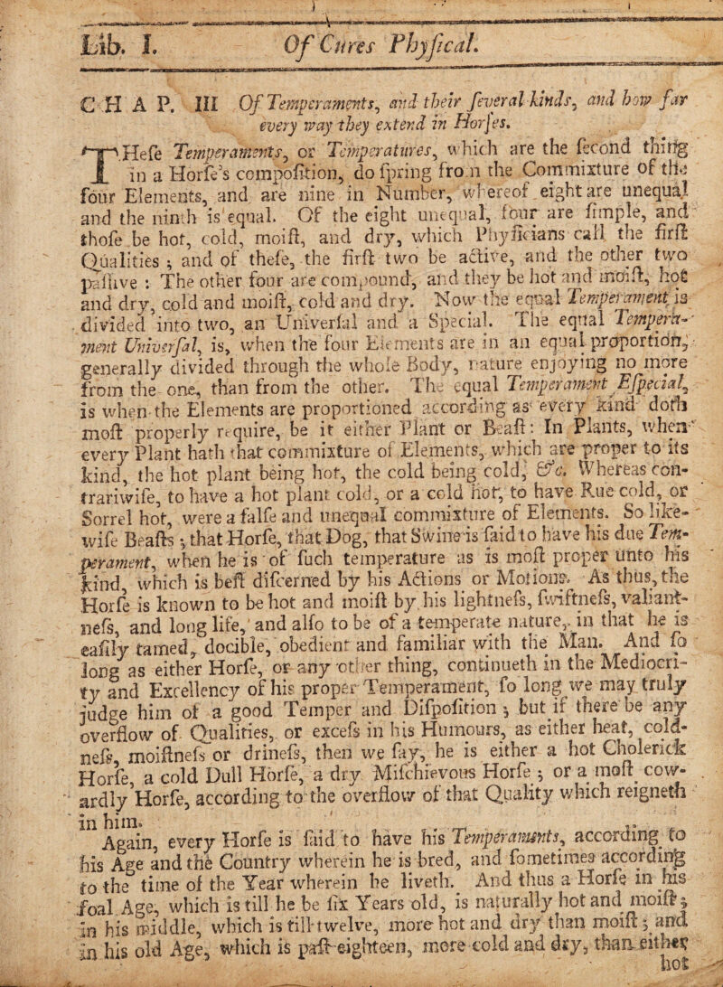 C H A P. HI Of Temperaments, and their feveral kinds, and bora far every way-they extend in Horjes. *TpHefe Temperaments, or Temperatures, which are the fecond tnitfg 1 in a Horfds compofition, do fpring. from the Commixture of the four Elements, and are nine in Number, whereof eight are unequal and the ninth is'equal. Of the eight unequal, four are fimple, and lhofe.be hot, cold, moift, and dry, which Phyftcians call the firft Qualities^ and of theft, the fir ft two be active, and the other two pa Hive : The other four are compound, and they be hot and moift, hot and dry, cold and moift, cold and dry. Now the equal Temperament is divided into two, an LTiiverftl and a Special. The equal Tempera¬ ment Ummrfal, is, when the four Elements are in an equal proportions generally divided through the whole Body, nature enjoying no more from the one, than from the other. The equal Temperament EJptckf Is when the Elements are proportioned according as; every kind doth moft properly require, be it eitrier iTant or B aft’ In Plants, when’ every Plant hath that commixture of Elements,, which are proper to its kind, the hot plant being hot, the cold being cold, ftc. Whereas con* trariwife, to have a hot plant cold, or a cold hoc, to have Rue cold, or Sorrel hot, were a falfe and unequal commixture of Elements. So like- wife Beafts vthat Horfe, that Dog, that Swine is faid t o have his due Tm- perament, when he is of fuch temperature as is moft proper Unto his kind, which is beft difeemed by his AS ions’ or Motions. As thus, the Hoxfe is known to be hot and moift by. his lightnefs, fmftnefs, valiant- iiefs, and long lift, and alfo lobe of a temperate nature,, in that he io eafily tamed,docible, obedient and familiar with tile Man. And fo lor)® as either Horfe, or any other thing, continueth in the Mediocri¬ ty and Excellency of his proper Temperament, fo long we may truly judge him of a good Temper and Difpcfition •, but if there be any overflow of- Qualities,. or excels in his Huinours, as either heat, cold- neft moiftneft or drinefs, then we fay, he is either a hot Choienek Horfe, a cold Dull Horfe, a dry Mifchievous Horfe ; or a irf cow- ardly Horfe, according to the overflow of that Quality which reigneth * him * Again, every Horfe is fnd to have his Temp era mints, according^ to his Ace and the Country wherein he is bred, and f:)metimea' according to the time of the Year wherein he liveth.^ And thus a Horfe in his foal. Age, which is till he be fix Years old, is nafurally hot and moift % lo his middle, which is tilltwelve, more hot and dry than moift panel in his old Age, which is graft eighteen, more cold and dry, than*. eith«£