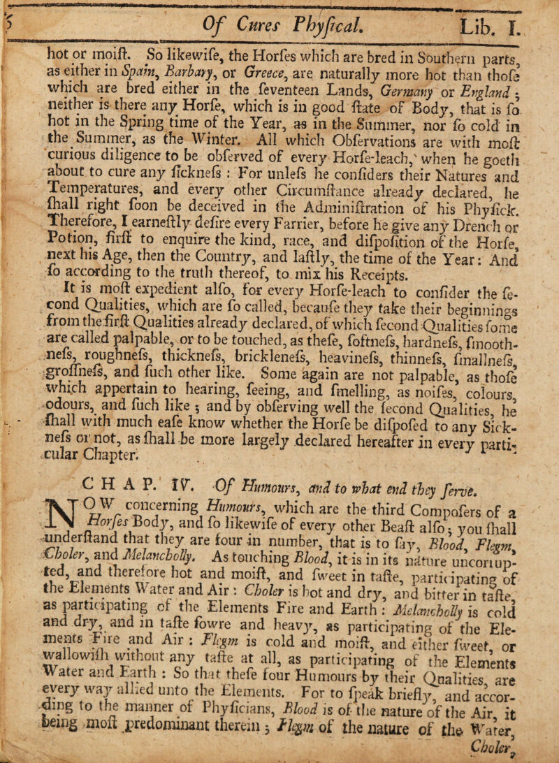 ...---—- hot or mo iff. ^So 11 k @ w i fe , the Horfes which are bred in Southern parts, as either in Spam, Barbary, or Greece, are naturally more hot than thofa which are bred either in the feventeen Lands' Germany or England ■, neither is there any Horfe, which is in good fete of Body, that is fo hot in the Spring time of the Year, as in the Summer, nor fo cold in the Summer, as the Winter. All which Obfervations are with moft curious diligence to be obferved of every Horfedeach,' when he goeth about to cure any ficknefs: For unlefs he confiders their Natures and Temperatures, and every other Circumfence already declared, he fliall right foon be deceived in the Admin ifiration of his Phyfick. Therefore, I earneftly defire every Farrier, before he give any Drench or Potion, firft to enquire the kind, race, and difpofition of the Horfe, next his Age, then the Country, and laftly, the time of the Year: And To according to the truth thereof, to mix his Receipts. It is moft expedient alfo, for every Horfe-leach to confider the fe- cond Qualities, which are fo called, becaufe they take their beginnings fromthefirft Qualities already declared, of which fecond Qualities fome are called palpable, or to be touched, as thefe, foftnefs, hardnefs, fmooth- nefs, roughnefs, thicknefs, bricklenefs, heavinefs, thinnefs, fmallnefs jgrofTneis, and fuch other like. Some again are not palpable, as thofe which appertain to hearing, feeing, and ftnelling, as noifes, colours, odours, and fuch like •, and by obferving well the fecond Qualities he •thall with much eafe know whether the Horfe be difpofed to any s’irk- nefs oi’not, as fhall be more largely declared hereafter in every parti¬ cular Chapter; . , • CHAP. IY Of Humours, and to what end they feme. OW concerning Humours, which are the third Compofers of 3 Horjes Body, and fo hkewife of every other Beaft alfe you thall underhand that they are four m number, that is to fay, Blood, Flevm, Cboler^ and Melancbolly. As touching Blood\ it is in its nature uncon up- 1 there.ore hot and moift, and fweet in tafte, participating of the Elements Water and Air s Choler is hot and dry, and bitter in tafte as participating of the Elements Fire and Earth : Melancbolly is cold and dry, and in tafte fowre and heavy, as participating of the Ele¬ ments Fire and Air : Fkgm is cold and moift, and either fweet or wal owjfh without any tafte at all, as participating of the Elements Water and Earth : So that thefe four Humours by their Qualities are every way allied unto the Elements. For to fneak briefly, and accor¬ ding to the manner of Phyficians, Blood is of the nature of the Air it fcemg moft predominant therein 3 He&m of the nature of the* Water, ' Choler9