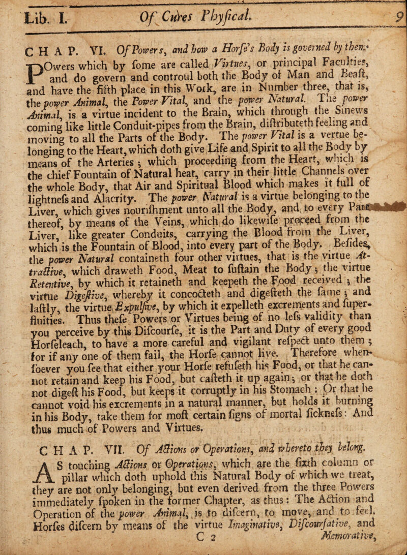 Lib. I. Of Cures Pbyfical. '__ 9 CHAP. VI. Of Powers, and how a Horfe's Body is governed by then.' POwers which by fome are called Virtues, or principal Faculties, and do govern and controul both the Body of Man and ceait, and have the fifth place in this Work, are in Number three, that is, the power Animal, the Power Vital, and the paper Natural Tae■ power Animal, is a virtue incident to the Brain, which through the Sinews coming like little Conduit-pipes from the Brain, diftributeth feeling and moving to all the Parts of the Body. The power Vital is a vertue be¬ longing to the Heart, which doth give Life and Spirit to all the Body by means of the Arteries •, which proceeding from the Heart, which is the chief Fountain of Natural heat, carry in their little Channels over f the whole Body, that Air and Spiritual Blood which makes it full ot lightnefs and Alacrity. The power Natural' is a virtue belonging to the Liver, which gives nounfhment unto all the Body, and, to every Pari^NhMV thereof, by means of the Veins, which do likewife proceed from the Liver, like greater Conduits, carrying the Blood from the Liver, which is the Fountain of Blood, into every part of the Body. Befides, the power Natural containeth four other virtues, that is the virtue At- tra&ive, which draweth Food, Meat to fuftain the Body 5 the virtue Retentive, by which it retaineth and keepeth the Food received v the virtue Digefiive, whereby it concocteth and digefteth the fame ; and laftlv the virtue ExPulfive, by which it expelleth excrements and tuper- fluities. Thus thefe Powers or Virtues being of no lefs validity than you perceive by this Difcourfe, it is the Part and Duty of every good Horfeleach, to have a more careful and vigilant refpeft unto them ; for if any one of them fail, the Horfe cannot live. Therefore when¬ ever you fee that either your Horfe refufeth his Food, or that he can¬ not retain and keep bis Food, but cafteth it up again ; or that he doth not digeft his Food, but keeps it corruptly in his Stomach : Or that he cannot void his excrements in a natural manner, but holds it burning in his Body, take them for moft certain figns of mortal ficknefs: And thus much'Of Powers and Virtues. C H A P. VII. Of A&ions or Operations, and whereto they belong. AS touching A&ions or Operations, which are the fixth column or pillar which doth uphold this Natural Body of which we treat, < they are not only belonging, but even derived from the three Powers immediately fpoken in the former Chapter, as thus: The Addon and Operation of the power Animal, is to difcern, to move, and to feel. Horfes difcern by means of the virtue Imaginative, Difcomfatm, and