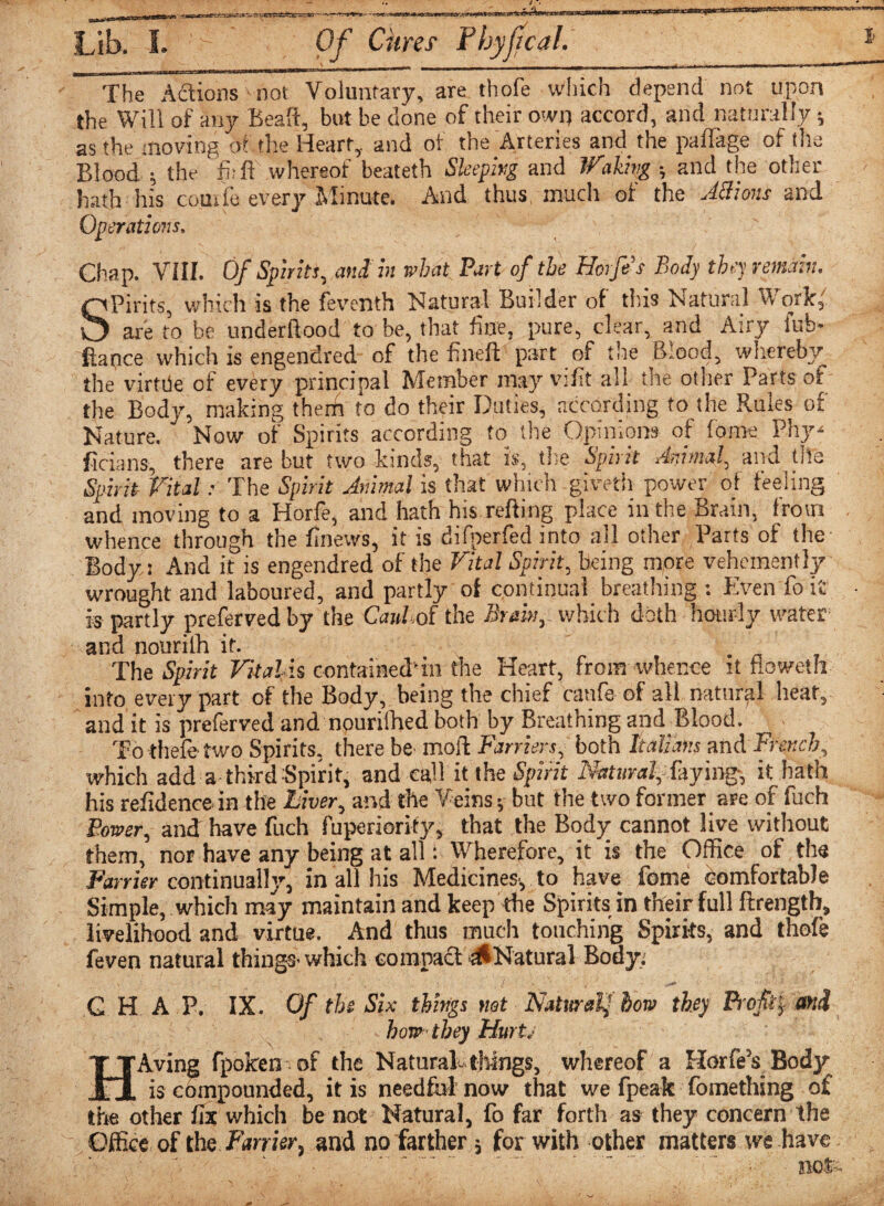 The Actions - not Voluntary, are thofe which depend not upon the Will of any Beaft, but be done of their own accord, and naturally y as the moving otthe Heart, and of the Arteries and the palTage of the Blood ; the fi.-ff whereof beateth Sleeping and Waling ; and the other hath his comic every Minute. And thus, much of the ABions and Operatio7is, Chap. VIII. Of Spirits, and in wbat Part of the Horfes Bod] they remain. Spirits, which is the feventh Natural Builder of this Natural Work' are to be underftood to be, that fine, pure, clear, and Airy lub- ftance which is engendred of the fineft part of the Blood, whereby the virttle of every principal Member may vtfit all the oilier Parts or the Body, making theffi to do their Duties, according to the Rules of Nature. Now of Spirits according to the Opinions of foroe Phy* ficians, there are but two kinds, that is, the Spirit Animal, and life Spirit Vital: The Spirit Animal is that which giveth power o_t feeling and moving to a Horfe, and hath his refting place in the Brain, from whence through the finews, it is difperfed into all other Parts of the Body: And it is engendred of the Vital Spirit, being more vehemently wrought and laboured, and partly of continual breathing : Even fo it' is partly prefervedby the Caul of the Brain, which doth hourly water' and nourilh it. The Spirit Vitalis contained’in the Heart, from whence it flpweth into every part of the Body, being the chief catife of all natural heat, and it is preserved and nourilhed both by Breathing and Blood. To thele two Spirits, there be- mold Farriers, both Italians and French, which add a third Spirit, and call it the Spirit Natural, faying, it hath his residence in the Liver, and the Veins y but the two former are of fuch Power, and have fuch fuperiority, that the Body cannot live without them, nor have any being at all: Wherefore, it is the Office of the Farrier continual!}’’, in all his Medicines-, to have fome Comfortable Simple, which may maintain and keep the Spirits in their full ftrength, livelihood and virtue. And thus much touching Spirits, and thofe feven natural things- which compact & Natural Body: G H A P. IX. Of the Six things not Natural,! how they Profit and how they Hurt HAving fpoken of the Natural-tilings, whereof a Hurfe’s, Body is compounded, it is needful now that we fpeak fomething of the other fix which be not Natural, fo far forth as they concern the Office of the Fan Ur, and no farther y for with other matters we have ; . : not