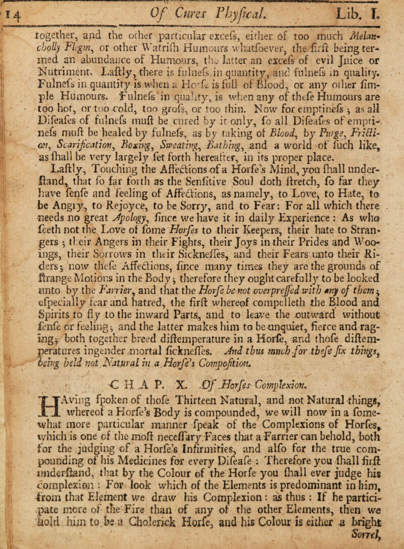 t' 1 n itn.crTi1'— ■ r i T-^mmri<nr> t|i — i>‘> ml i u.iMai int>BiBBrorT>lBrttTriiT*~»riT<TB I I'liurnumum together, and the ocher particular excefs, either, of too much Melan* cbolly Fhgm, or other Watrifh Humours whatfoever, the fh ft being ter¬ med an abundance of Humours, the latter an excefs of evil Juice or Nutriment. Laftly, there is fulnefs, in quantity, and fnlnefs in quality. Fulnefs in quantity is when a Boris is full of Blood, or any other fim- pie Humours. ‘Fulnefs in quality, is when any of thefe Humours are too hot, or too cold, too graft, or too thin. Now for emptinefi ^ as all Difeafes of fulnefs muff be cured by it only, fo all Difeafes of empri- nefs muft be healed by fulnefs, as by taking of Blood, by Pwgs^ Frisi¬ an, Scarification, Boxing, Sweating,, Bathing, and a world of fuch like^ as fhall be very largeljr fet forth hereafter, in its proper place. Laftly, Touching the Affections of a Horfe’s Mind, you fhall under- Hand, that fo far forth as the Senfkive Soul doth ftretch, fo far they have fenfe and feeling of Affections, as namely, to Love, to Hate, to be Angry, to Rejoyce, to he Sorry, and to Fear: For all which there needs no great Jpology, flnce we have it in daily Experience : As who feeth not the Love of fome Horfes to their Keepers, their hate to Stran¬ gers *, their Angers in their Fights, their Joys in their Prides and Woo- ings, their Sorrows in their Sicknefles, and their Fears unto their Ri¬ ders 5 now thefe Affe&ions, flnce many times they are the grounds of ftrange Motions in the Body * therefore they ought carefulfy to be looked unto by the Farrier, and that the Horfe be not overprejfed with *ny of them * efpecially fear and hatred, the firft whereof compelleth the Blood and Spirits to fly to the inward Parts, and to leave the outward without fenfe or feelings and the latter makes him to be unquiet, fierce and rag¬ ing ^ both together breed diftemperature in a Horfe, and thofe diftem- peratures ingender mortal fickneffes. And thus much for thefe fix thingsy being held not Natural in a.Horfe*s Gompofitmu C H A P, X. Of . Horfes Complexion. HAving fpoken of thofe Thirteen Natural, and not Natural things, whereof a Horfe 5s Body is compounded, we will now in a fome- what more particular manner fpeak of the Complexions of Horfes, which is one cf the moft necelTary.Faces that a Farrier can behold, both for the judging of a Horfe’s Infirmities, and alfo for the true com¬ pounding of his Medicines for every Difeafe : Therefore you fhall firft understand, that by the Colour of the Horfe you fhall ever judge his complexion: For look which of the Elements is predominant in him, from that Element we draw his Complexion: as thus ; If he partici¬ pate more of the: Fire than of any of the other Elements, then we lold him to be a Cholerick Horfe, and his Colour is either a bright Sorrel,