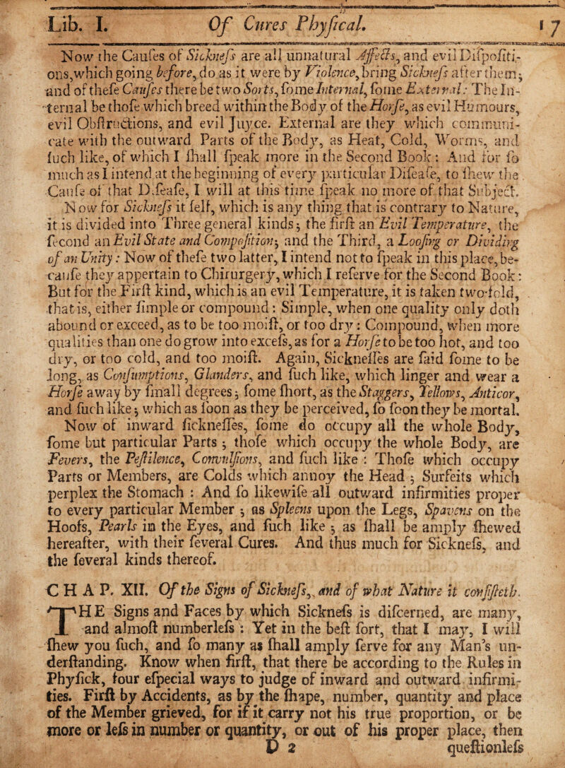 Now the Caufes of Si chiefs are all unnatural Affeffs, and eviiDifpofiti- ons,which going before, do as it were by Violence,bring Sichtefs after them* and of thefe Caufes there be two Sorts, Come Internal, fame Exist vctl: The In¬ ternal be thofe which breed withinthe Body of tire Horfe, as evil Humours, evil Obftrudions, and evil Juyce. External are they which communi¬ cate with the outward Parts of the Body, as Heat, Cold, Worms, and fuch like, of which I fhall fpeak more in the Second Book : And for fo much as I intend at the beginning of every particular D'ifeaCe, to fhew the . Canfe of that DTeafe, I will at this time fpeak no more of that Subject Now for Sichtefs it felf, which is any thing that is contrary to Nature, it is divided into Three general kinds j the fir ft m Evil Temperature, the fecond an Evil State and Comp oft ion*, and the Third, a Loofrg cr Dividing of an Unity: Now of thefe two latter, I intend not to fpeak in this place, be¬ am fe they appertain to Chirurgery, which I referve for the Second Book: But for the .Fir'll kind, which is an evil Temperature, it is taken two-fold, that is, either Ample or compound: Simple, when one quality only doth abound or exceed, as to be too moift, or too dry: Compound, when more qualities than one do grow into excels, as for a Horfe to be too hot, and too dry, or too cold, and too moift. Again, Sicknefles are laid fome to be long, as Confutations, Glanders, and fuch like, which linger and wear a Horfe away by fmall degrees, fome fhort, as the Staggers, fellows, Anti cor, and fuch like •, which as foon as they be perceived, fo foon they be mortal. Now of inward fickneftes, fome do occupy all the whole Body, fome but particular Parts * thofe which occupy the whole Body, are Fevers, the Pejlilence, Convulfons, and fuch like : Thofe which occupy Parrs or Members, are Colds which annoy the Head 5 Surfeits which perplex the Stomach : And fo likewife all outward infirmities proper to every particular Member ^ as Spleens upon the Legs, Spavens on the Hoofs, Pearls in the Eyes, and fuch like *? as fhall be amply (hewed, hereafter, with their feveral Cures. And thus much for Sicknefs, and the feveral kinds thereof. C H A P. XII. Of the Signs of Sichtefsand of what Nature it conffteth, THE Signs and Faces by which Sicknefs is difcerned, are many, and ahnoft numberlefs 2 Yet in the beft fort, that I may, I will fhew you fuch, and fo many as fhall amply ferve for any Man’s un~ derftanding. Know when firft, that there be according to the Rules in Phyfick, lour efpecial ways to judge of inward and outward infirmi¬ ties. Firft by Accidents, as by the fhape, number, quantity and place of the Member grieved, for if it carry not his true proportion, or be more or lefs in number or quantity, or out of his proper place, then V 2 |f queftionlefs /