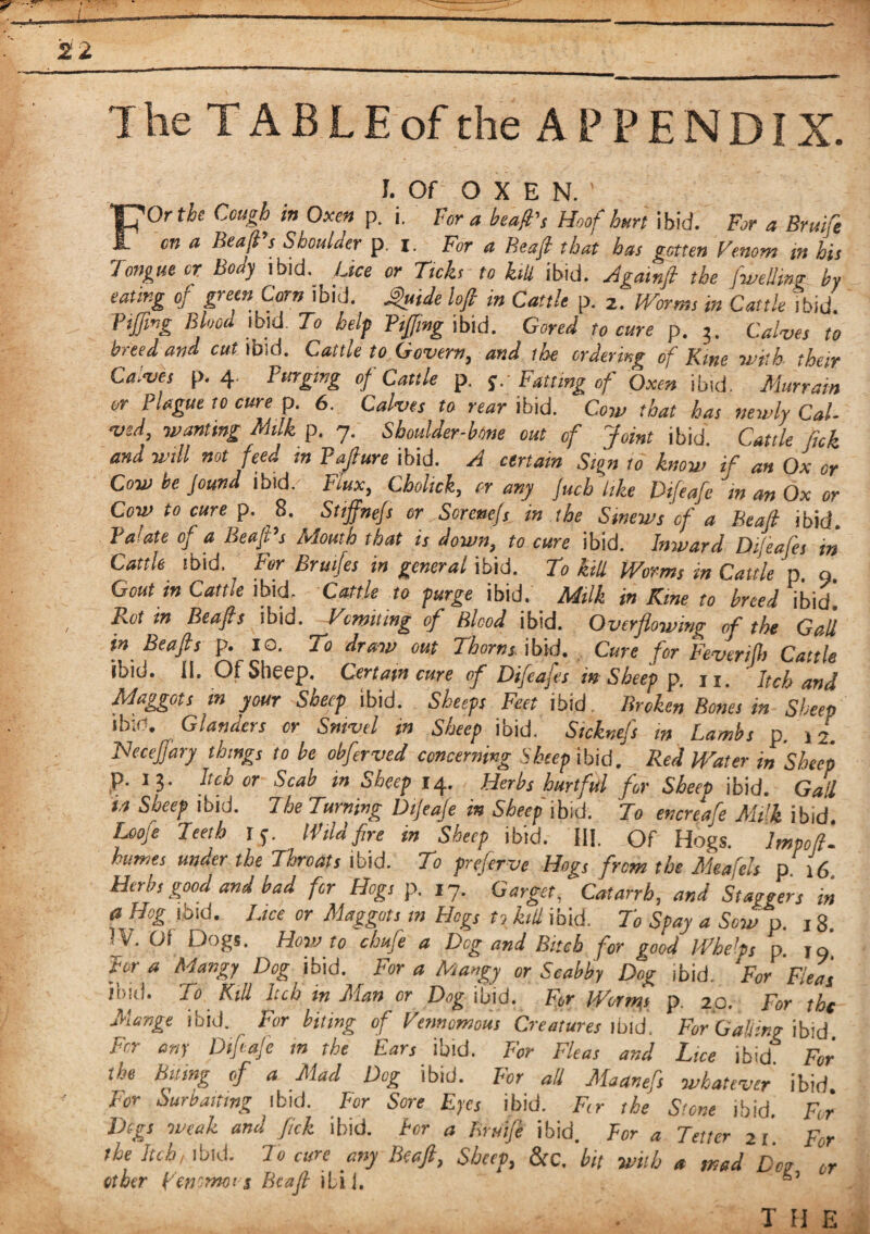 The TABLE of the APPENDIX. I. Of O X E N. ' FOr the Cough in Oxen p. i. Fora beafi's Hoof hurt ibid. For a Bruife on a Bead's Shoulder p. I. For a Beafi that has gotten Venom ,n his longue or Body ibid. Lice or Ticks to kill ibid. Againft the f.welling by eating of green Corn ibid, guide lofi in Cattle p. 2. Worms in Cattle ibid Tiffing Blood ibid. To help Tiffing ibid. Gored to cure p. 3. Calves to breed and cut ibid. Cattle to Govern, and the ordering of Kme -with their Calves p. 4 Purging of Cattle p. y. Fatting of Oxen ibid. Murrain or Plague to cure p. 6. Calves to rear ibid. Cow that has newly Cal¬ ved, wanting Milk p. 7. Shoulder-bone out of Joint ibid. Cattle f,ck and will not feed in Paffiure ibid. A certain Sign to know if an Ox or Cow be Jound ibid. Flux, Cholick, or any Juch like Difeafe m an Ox or Cow to cure p. 8. Stiffnefs or Serene!s in the Sinews of a Beall ibid Palate of a Beafi's Mouth that is down, to cure ibid. Inward Difeafes in Cattle ibid. For Brutfes in general ibid. To kill Worms in Cattle p 9 Gout in Cattle ibid. Cattle to purge ibid. Milk in Kme to breed ibid! Rot in Beafis ibid. Vomiting of Blood ibid. Overflowing of the Gail in Beafis p. xo. To draw out Thorns ibid. Cure for Feverijh Cattle ‘hid. ii. Of Sheep. Certain cure of Difeafes in Sheep p. ji. Itch and Maggots m your Sheep ibid. Sheeps Feet ibid. Broken Bones in Sheep ‘hid. Glanders or Snivel in Sheep ibid. Sicknefs in Lambs p. j 2. MeceJJary things to be obferved concerning Sheep ibid. Red Water in Sheep p. 13. Itch or Scab m Sheep 14. Herbs hurtful for Sheep ibid. Gad in Sheep ibid. The Turning Dijeaje in Sheep ibid. To encreafe Milk ibid. Loofe Teeth 15. Wildfire in Sheep ibid. HI. Of Hogs. Impofl'. humes under the Throats ibid. To preferve Hogs from the Meafels p 16 Herbs good and bad for Hogs p. 17. Garget, Catarrh, and Staggers in a Hog ibid. Lice or Maggots in Hogs to kill ibid. To Spay a Sow p. 18. ■ y. Gt Clogs. How to chufe a Dog and Bitch for good IF heIps p. jo Fora Mangy Ag ibid. For a Mangy or Scabby Dog ibid. For Fleas To Kill hen in Man or Dog ibid. For Worms p. 20. For the Mange ibid. For biting of Vtnnomom Creatures ibid. For Caking ibid For any Diftaje in the Ears ibid. For Fleas and Lice ibid For the biting of a Mad Dog ibid. For all Maanefs whatever ibid. lor SurPaittng ibid. For Sore Eyes ibid. Fir the Stone ibid. For Digs weak and fick ibid, tor a Bruife ibid. For a Tetter 21 For the Itch, ibid. To cure any Beaft, Sheep, &c. bit with a mad Don or other pentmo's Beafi ibij. the . .. • • ffw