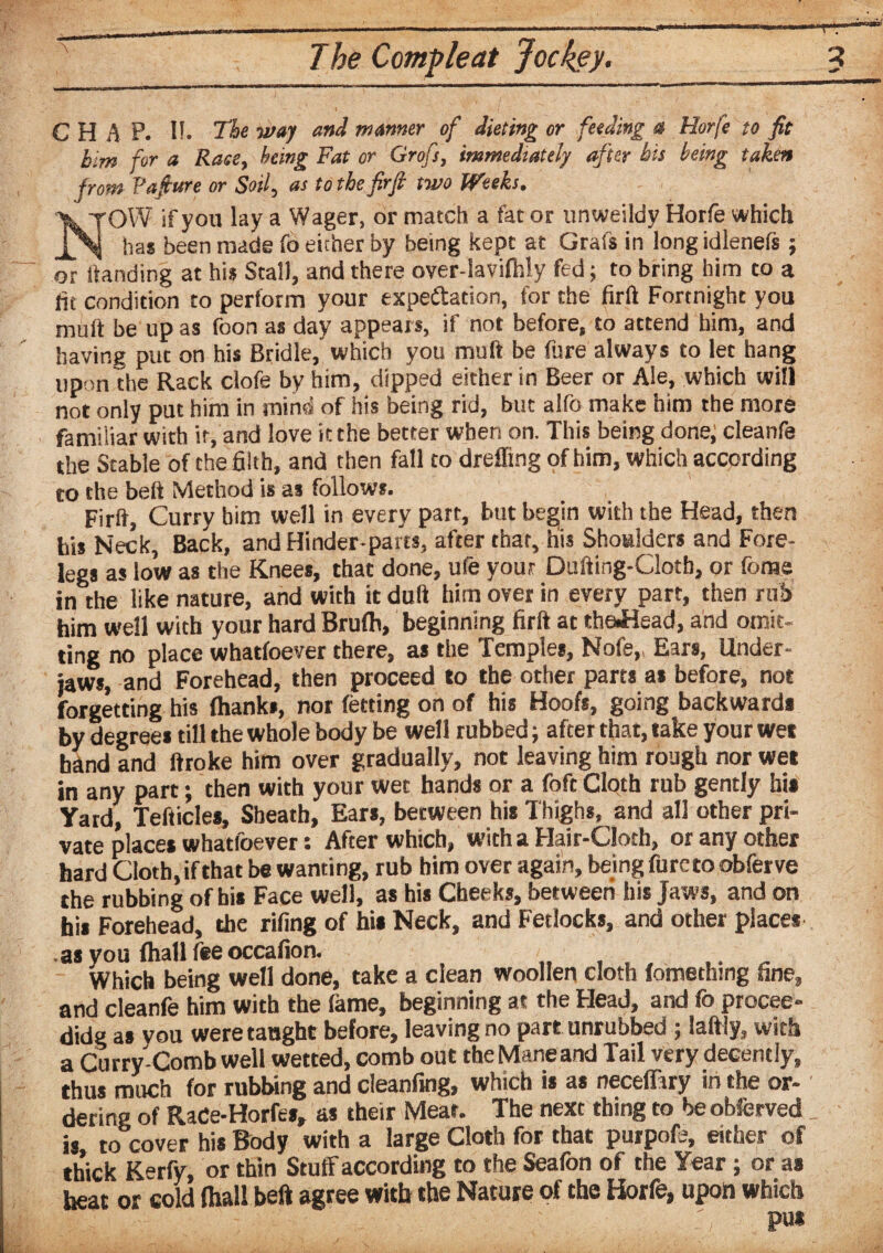 CHAP. I!. T&e waJ aT>d manner of dieting or feeding a Horfe to fit him for a Rase, being Fat or Grofs, immediately after his being taken from Vafiure or Soil, as to the firfi two Weeks. NOW if you lay a Wager, or match a fat or unweildy Horfe which has been made fo either by being kept at Grafs in long idlenefs ; or handing at his Stall, and there over-lavifhly fed; to bring him to a fit condition to perform your expectation, for the firft Fortnight you muff be up as foon as day appears, if not before, to attend him, and having put on his Bridle, which you muft be fore always to let hang upon the Rack clofe by him, dipped either in Beer or Ale, which will not only put him in mind of his being rid, but alfo make him the more familiar with it, and love it the better when on. This being done; cleanfe the Stable of the filth, and then fall to dreffing of him, which according eo the belt Method is as follows. Firft, Curry him well in every part, but begin with the Head, then his Neck, Back, and Hinder-parts, after that, his Shoulders and Fore¬ legs as low as the Knees, that done, ute your Dufting-Clotb, or forne in the like nature, and with it dull him over in every part, then rub him well with your hard Brufh, beginning firft at theJHead, and omit- ting no place whatfoever there, as the Temples, Nofe,, Ears, Under¬ jaws, and Forehead, then proceed to the other parts as before, not forgetting his (hanks, nor fetting on of his Hoofs, going backward* by degrees till the whole body be well rubbed; after that, take your wet hand and ftroke him over gradually, not leaving him rough nor wet in any part; then with your wet hands or a foft Cloth rub gently hi* Yard, Tefticle*, Sheath, Ear*, between hi* Thighs, and all other pri¬ vate place* whatfoever: After which, with a Hair-Cloth, or any other hard Cloth, if that be wanting, rub him over again, bejng foreto obferve the rubbing of hi* Face well, as his Cheeks, between his Jaws, and on his Forehead, the rifing of hi* Neck, and Fetlocks, and other place* as you (hall feeoccafion. Which being well done, take a clean woollen cloth (omethmg fine, and cleanfe him with the fame, beginning at the Head, and fo procee- didg a* vqu were taught before, leaving no part unrubbed ; laftly, with a Curry-Comb well wetted, comb out theManeand Tail very decently, thus much for rubbing and cleanfing, which is a* neceffiry in the or¬ dering of RaCe-Horfe*, as their Meat. The next thing to be observed is to cover his Body with a large Cloth for that purpote, either of thick Kerfy, or thin Stuffaccording to the Seafon of the Year; or a* heat or cold (hall beft agree with the Nature of the Horfe, upon which pu*