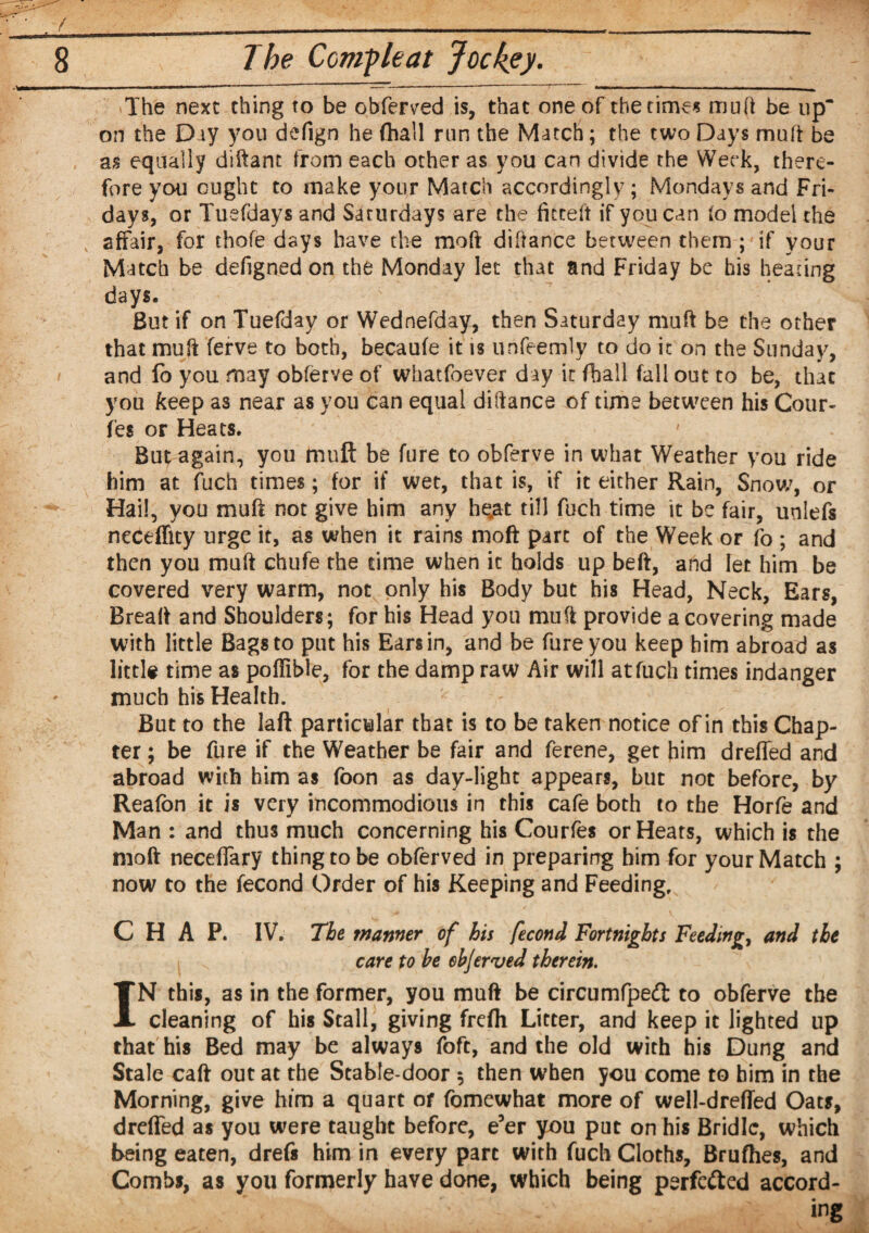 —mmm I——* * .. . ■ f*m*m*m n i ■»*' »■ n ■ n i The next thing to be obferved is, that one of the times muft be up on the Day you defign he (hall run the Match; the two Days muft be as equally diftant from each other as you can divide the Week, there¬ fore you ought to make your Match accordingly ; Mondays and Fri¬ days, or Tuefdays and Saturdays are the fieteft if you can (o model the affair, for thofe days have the mo ft diftance between them ; if your Match be defigned on the Monday let that and Friday be his heating days. ' ’ ' But if on Tuefday or Wednefday, then Saturday muft be the other that muft ferve to both, becaufe it is unfeemly to do it on the Sunday, and lb you may obferve of whatfoever day it (ball fall out to be, that you keep as near as you can equal diftance of time between his Cour- fes or Heats. But again, you muft be fure to obferve in what Weather you ride him at fuch times; for if wet, that is, if it either Rain, Snow, or Hail, you muft not give him any he^t till fuch time it be fair, unlefs neceffuy urge it, as when it rains moft part of the Week or fo ; and then you muft chufe the time when it holds up belt, and let him be covered very warm, not only his Body but his Head, Neck, Ears, Breaft and Shoulders; for his Head you muft provide a covering made with little Bags to put his Ears in, and be fure you keep him abroad as little time as poftible, for the damp raw Air will at fuch times indanger much his Health. But to the laft particular that is to be taken notice of in this Chap¬ ter ; be fure if the Weather be fair and ferene, get him dreffed and abroad with him as foon as day-light appears, but not before, by Reafon it is very incommodious in this cafe both to the Horfe and Man : and thus much concerning his Courfes or Heats, which is the moft neceffary thing to be obferved in preparing him for your Match ; now to the fecond Order of his Keeping and Feeding, CHAP. IV. The wanner of his fecond Fortnights Feeding, and the care to he ebjer'ved therein. IN this, as in the former, you muft be circumfpedt to obferve the cleaning of his Stall, giving frefh Litter, and keep it lighted up that his Bed may be always foft, and the old with his Dung and Stale caft out at the Stable-door 5 then when you come to him in the Morning, give him a quart or fomewhat more of well-drefled Oats, dreffed as you were taught before, e’er you put on his Bridle, which being eaten, drefs him in every part with fuch Cloths, Brufhes, and Combs, as you formerly have done, which being perfedted accord- y; ing