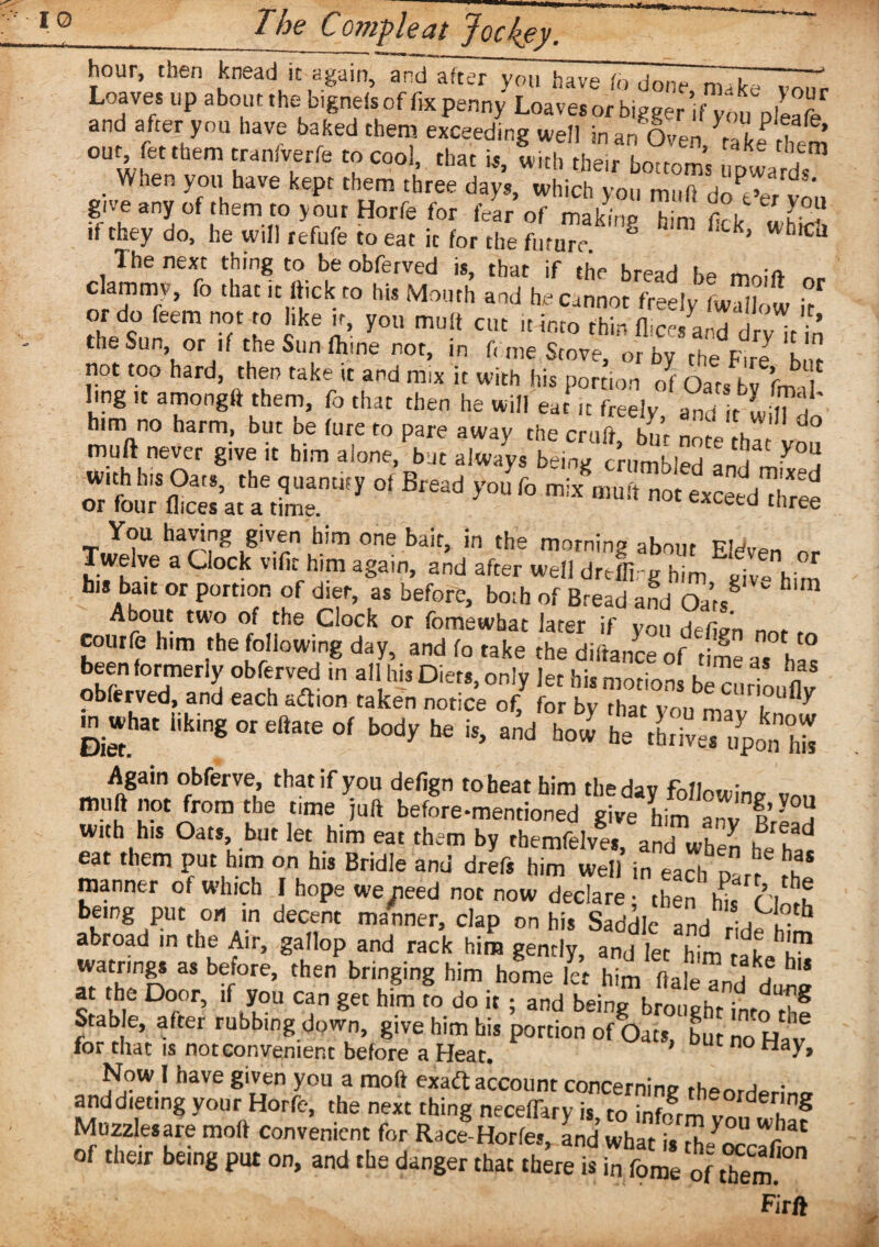 hour, then knead it again, and after you have fo done ^7^77“ Loaves up about the bignds of fix penny Loaves or bigger ’.f you ple^fe and after you have baked them exceeding well man Oven rak« hem’ out fet them tranfirerfe to cool, that is, with their bottom’s upwards When you have kept them three days, which you muft doOer vtu gj g any of them to your Horfe for fear of makfnp h»m firir k > if they do, he will refufe to eat it for the fi'r™ 8 ^ WhlCJ The next thing to be obferved is, that if the bread be mnift ~ c ammv, fo that it flick to his Mouth and he Cannot freely (wallow if1 or do Teem not to like it, you muft cut it into thin dice, and drv/t in the Sun or if theSunfhme not, in f. me Stove, or by the Fire h,r not too hard, then take it and m.x it with his portion of Oarsbvfh/ ling ,t amongft them, fo that then he will eat ,t freely andliK' him no harm, but be lure to pare away the cruft bm nnf„ muft never give it him alone, bat alway.SmSl ^ y°U with his Oats, the quantity of Bread you fo mix muft not exceedTlfree or four flices at a time. cxeeta three You having given him one bait, in the morning about Eleven nr _ welye a Clock vific him again, and after well dreffi -g him pjVo him hi* bait or portion of diet, as before, both of Bread and Oat/ * h About two of the Clock or fomewhat later if you defJn n * courfe him the following day, and fo take the diftance of time as has been formerly obferved in all his Diets, only let his motion. hi/ n obferved, and each adtion taken notice off foby/hat von Again obferve, that if you defign to beat him the day following v™, mi'u Irom £ le time juft before-mentioned give him anv fvf a w.th his Oats but let him eat them by tbemfelves, and when he h- eat them put him on his Bridle and drefs him well in each n - u manner of which I hope we^eed not now declare; then h^/ciorh being put on in decent manner, clap on his Saddle andrwf? * abroad in the Air, gallop and rack him gently, and let him rat watrings as before, then bringing him home let him ha 'l ^ h“ at the Door, if you can get him To do it ; and beine brmwhr dufg Stable, after rubbing down, give him his portion of Oats, but no Ha/ for that is not convenient before a Heat. c Hay> Now l have given you a moft exadt account concerning theorderincr anddieting your Horfe, the next thing neceffarv is to inform?, 7 8 Muzzles are moft convenient for Race-Horfes, and what is ,1,^2' of their being put on, and the danger that there is in fome of them Firft