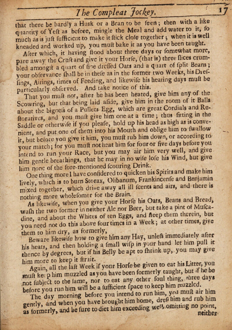 that there be hardly a Husk or a Bran to be (een; then with a like quantity of Yeft as before, mingle the Meal and add water to it, lo much as is juft fufficient to make it (lick dole together 5 when it is well kneaded and worked up, you muft bake it as you have been taught. After which, it having flood about three days or fomewhat more, pare away the Cruft and give it your Horfe, (that is) three flices crum¬ bled amongit a quart of fine drcifed Oats and a quart of fpht Beans, vour obfervance fhatl be in thefe as in the former two Weeks, his Di ef¬ fing. Airings, times of Feeding, and likewife his heating days muft be particularly obferved. And take notice of this. . _r That you muft not, after he has been heated, give him any of the Scowrina, but that being laid afide, give him in the room of it Balls about the bigneis of a Pullets Egg, which are great Cordials and Re- ftoratives, and you muft give him one at a time; thus fitting in the Saddle or otherwife if you pleafe, hold up his head as high as is conve¬ nient and put one of chem into his Mouth and oblige him to fwallow it but before you give it him, you muft rub him down, or according to vour match; for you muft not heat him for four or five days before you intend to run your Race, but you may air him very well, and give him gentle breathings, that he may in no wife lofe his Wind, but give him none of the fore-mentioned fcouring Drink.  one thing more I have confidered to quicken bis Spirits and make him lively which is to burn Storax, Olibanum, Frankincenfe and Benjamin mbced together, which drive away all ill fcents and airs, and there is nothing: mors wholefomcr for the Brain. 0 , As likewife when you give your Horfe his Oats, Beans and Bread* waft the two foTmer in nsLer Ale nor Beer, but take a pint of Mufea- dine and about the Whites of ten Eggs, and fteep them therein, but you need not do this above four times in a Week; at other times, give ^Beware* hkewfte how to give him any Hay, unleft immediately after his heats and then holding a fmall wifp in your hand let him pull it ftence by degrees, but if his Belly beapt to ftrink up, you may give k^gahTall the bit Week if your Horfe be given to eathis Litter, you miift ke° phim muzzled as you have beer, formerly taught, but .f he be S?fifbteSTfte lame, nor to eat any other foul thing, mree day. before you run him will be a fufficient fpace to keep him rvuzzlcd The dav morning before you intend to run him, y?a ma^ a'f [um pentlJ and when you have brought him home, drefi h.m and rub him S&X and b! fare co die, to exeeedbg we* “ P?£.