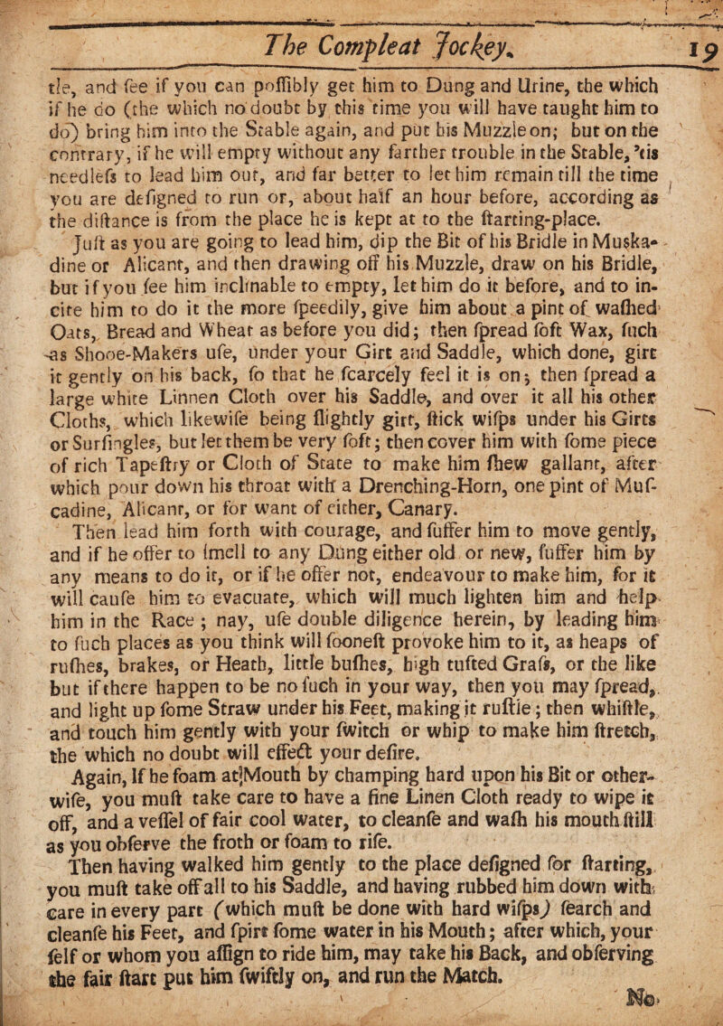 tie, and fee if you can pofiibly get him to Dang and Urine, the which if he do (the which no doubt by this time you will have taught him to do) bring him into the Stable again, and put bis Muzzle on; but on the contrary, if he will empty without any farther trouble in the Stable, ?ei$ needlefs to lead him out, and far better to let him remain till the time you are defjgned to run or, about half an hour before, according as the diftance is from the place he is kept at to the ftarting-place. Juft as you are going to lead him, dip the Bit of his Bridle in Muska* dine or Alicanr, and then drawing off his Muzzle, draw on his Bridle, but if you fee him inclinable to empty, let him do it before, and to in¬ cite him to do it the more fpeedily, give him about a pint of waffled Oats, Bread and Wheat as before you did; then fpread foft Wax, fuch -as Shooe-Makers ufe, under your Girt and Saddle, which done, girt it gently oh his back, fo that he fcarcely feel it is on* then fpread a large white Linnen Cloth over his Saddle, and over it all his other Cloths, which like wife being flrghcly girt, ftick wifps under his Girts orSurfingles, but let them be very foft; then cover him with feme piece of rich Tape ft ry or Cloth of State to make him ftie.w gallant, after which pour down his throat with a Drenching-Korn, one pint of Muf- cadine, Alicanr, or for want of either, Canary. Then lead him forth with courage, andfuffer him to move gently, and if he offer to (mell to any Dung either old, or new, buffer him by any means to do it, or if he offer not, endeavour to make him, for it will caufe him to evacuate, which will much lighten him and help him in the Race ; nay, ufe double diligence herein, by leading him to fuch places as you think will fooneft provoke him to it, as heaps of ruffles, brakes, or Heath, little buffies, high tufted Grafs, or the like but if there happen to be no fuch in your way, then you may fpread,. and light up fome Straw under his Feet, making it ruftle; then whiffle, and touch him gently with your fwitch or whip to make him ftretcb, the which no doubt will effeft your defire. Again, If be foam atjMoutti by champing hard upon his Bit or other- wife, you muff take care to have a fine Linen Cloth ready to wipe it off, and a veffel of fair cool water, to cleanfe and wafh his mouth ft ill as you obferve the froth or foam to rife. Then having walked him gently to the place defigned for flatting, you muff take off al 1 to his Saddle, and having rubbed him down with:, care in every part ('which muff be done with hard wifgs^) fearch and cleanfe his Feet, and fpirt fome water in his Mouth; after which, your felf or whom you affign to ride him, may take his Back, and obferving the fair ftart put him fwifriy on, and run the Match,