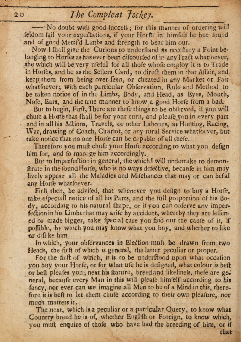 i 20 The Commie at Jockey. -No doubt with good fnccefs; for this manner of ordering will feldom fail your expectations, if your Horfe in himfelf be but found arid of good Mettfd Limbs and ftrength to bear him out. Now 1 (hall give the Curious to underhand as fleet (fary a Point be¬ longing to Horfes as has ever been difeomied of in anyTrad whatloever, the which \n\Wbe very ufeful for all thofe whole employ it is to Trade in Horfes, and be as the Seilers Card, to dired them in that Affair, and keep them from being over-feen, or cheated in any Market or Fair whatfoever; With each particular Obfervation, Rule and Method to be taken notice of in the Limbs, Body, and Head, as Eyes, Mouth, Nofe, Ears, and the true manner to know a good Horfe from a bad. But to begif), Firft, There are thefe things to be obferved, if you will chufe a Horfe that (hall be for your turn, and pleafe you in every pari - and in all his Adions, Travels, or other Labours, as Hunting, Racing, War, drawing of Coach, Chariot, or ary rural Service whatfoever, but take notice that no one Horfe can be capable of all ttiefe. Therefore you muft chufe your Horfe according to what you defign him for, and fo manage him accordingly. Bin tolmperfedionin general, the which ( will undertake to demon- ftrate in the found Horfe, who is no ways defedive, becanfe in him may lively appear all ihe Maladies and Mifchances that may or can befal any Horfe whatfoever. Fir It then, be advifed, that whenever you defign to buy a Horfe, take efpeciall notice of all his Parrs, ard the full proportion of his Bo¬ dy, according ro his natural (hap^, or if you can onferve any imper* fedionin his Limbs that may arife by accident, whereby they are ielTen- ed or made bigger, take fpecial care you find out the caufe of ir, if poffible, by which you may know what you buy, and whether to like or diflike him. In which, your obfervances in Eledion muft be drawn from two Heads, the firft of which is general, the latter peculiar or proper. For the firft of which, it is ro be underftood upon what occafion you buy your Horfe, or for what ufe he is defigned, what colour is belt or belt pleafes you; next his feature, breed and likelinefs, thefe are ge«I neral, becanfe every Man in this will pleafe hiirfelf according to his fancy, nor ever can we imagine all Men to be of a Mind in this, there¬ fore it is beft to let them chufe according to their own pleafure, nor much mattersit. The next, which is a peculiar or a particular Query, to know what Country breed he is of, whether Engl fh or Foreign, to know which, you muft enquire of thofe who have had the breeding of him, or if that