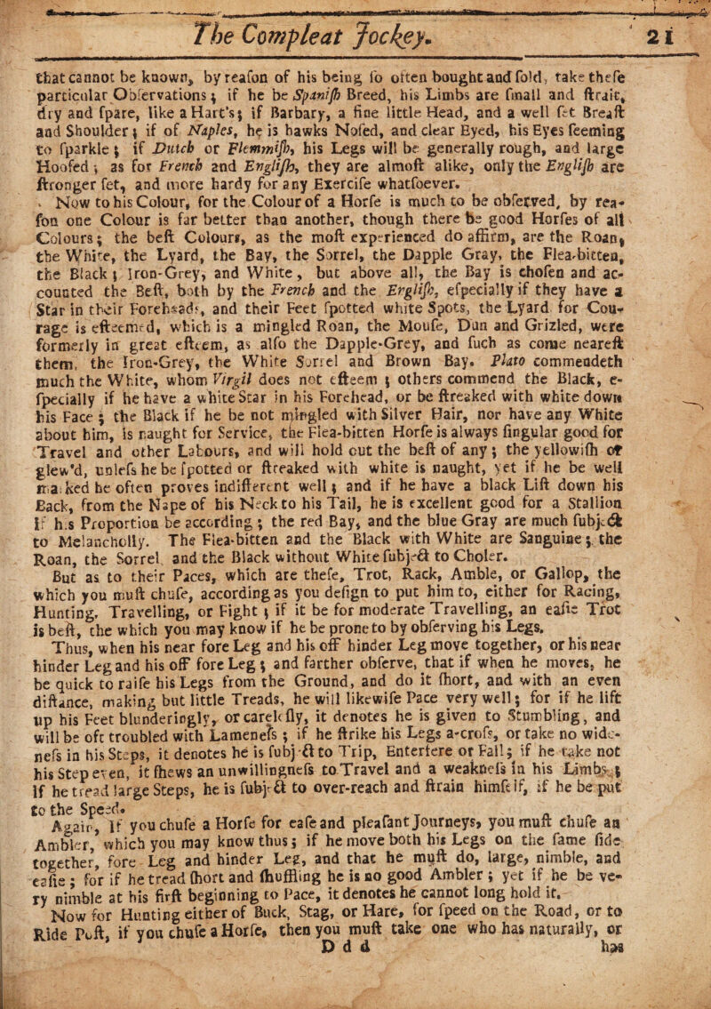 f» W—-^S***-******111 n——^——————^*w»n in n ip iiim-ii t ———«»a——l-~ mi- . _ .  r ’ ~ ~ * that cannot be known, byreafon of his being fo often bought and fold, takethefe particular Obfervations ; if he be Spanijh Breed, his Limbs are (mail and flrait, dry and fpare, like a Hart's ; if Barbary, a fine little Head, and a well ftt Brea ft and Shoulder | if of Maples, he is hawks Nofed, and clear Eyed, his Eyes Teeming to fparkle; if Dutch or Fltmmifb, his Legs will be generally rough, and large Hoofed *, as for French and Englifh, they are almoft alike3 only the Englijh are Wronger fet, and more hardy for any Exercife whatfoever. \ Now to his Colour, for the Colour of a Horfe is much to be ohferved, by rea- fon one Colour is far better than another, though there be good Horfes of alt Colours; the beft Colours, as the moft experienced do affirm, are the Roan* the White, the Lyard, the Bay, the Sorrel, the Dapple Gray, the Flea-bitten, the Black | Iron-Grey, and White, but above all, the Bay is chofen and ac¬ counted the Beft, both by the French and the Ergiifh, efpedally if they have a Star in their Forehead?, and their Feet fpctted white Spots, the Lyard for Cou* rage is eftetmfd, which is a mingled Roan, the Moufe, Dan and Grizled, were formerly in great efteem, as alfo the Dapple-Grey, and fuch as come neareft them, the Iron-Grey, the White Sorrel and Brown Bay. Plato eommendeth much the White, whom Virgil does net efteem ; others commend the Black, c- fpecially if he have a whiteStar in his Forehead, or be ftreaked with white down his Face ; the Black if he be not nftngled with Silver Hair, nor have any White about him, is naught for Service, the Flea-bitten Horfe is always Angular good for Travel and other Labours, and will hold cut the beft of any ; the yellowifh ot glew*d, unlefs he be fpotted or ftreaked with white is naught, yet if he be well n a ked he often proves indifferent well; and if he have a black Lift down his Back, from the Nspeof bis Neck to his Tail, he is excellent good for a Stallion if h s Proportion be according ; the red Bay, and the blue Gray are much fubjedk to Melancholly. The Flea-bitten and the Black with White are Sanguinethe Roan, the Sorrel and the Black without White fubjd& to Choler. But as to their Paces, which are thefe. Trot, Rack, Amble, or Gallop, the which you muft chufe, according as you defign to put him to, either for Racing, Hunting, Travelling, or Fight ; if it be for moderate Travelling, an eafte Trot is beft, the which you may know if he be prone to by obferving his Legs. Thus, when his near fore Leg and his off hinder Leg move together, or his near hinder Leg and his off fore Leg ; and farther obferve, that if when he moves, he be quick to raife his Legs from the Ground, and do it (hort, and with an even diftance, making but little Treads, he will likewife Pace very well; for if he lift up his Feet blunderingly, orcarehfly, it denotes he is given to Stumbling, and will be oft troubled with Lamenefs; if he ftrike his Legs a-croft, or take no wido- nefs in his Steps, it denotes he is fubj ft to Trip, Entertere or Fall; if he i>ke not his Step even, it fhews an unwillingnefs to Travel and a weaknefs la his Limbs ; If he tread large Steps, he is fubjrft to over-reach and Brain himfclf, if he be put to the Speed. „ n , „ Again, If you chufe a Horfe for eafeand pleafant Journeys, you muft chufe an Ambler * which you may know thus; if he move both hi* Legs on the fame fide together, fore Leg and hinder Leg, and that he muft do, large, nimble, and eafie ; for if he tread (hort and (huffling he is do good Ambler ; yet if he be ve¬ ry nimble at his firft beginning to Pace, it denotes he cannot long hold if. Now for Hunting either of Buck, Stag, or Hare, for fpeed on the Road, or to Ride Poll, if you chufe a Horfe, then you muft take one who has naturally, or D d d has