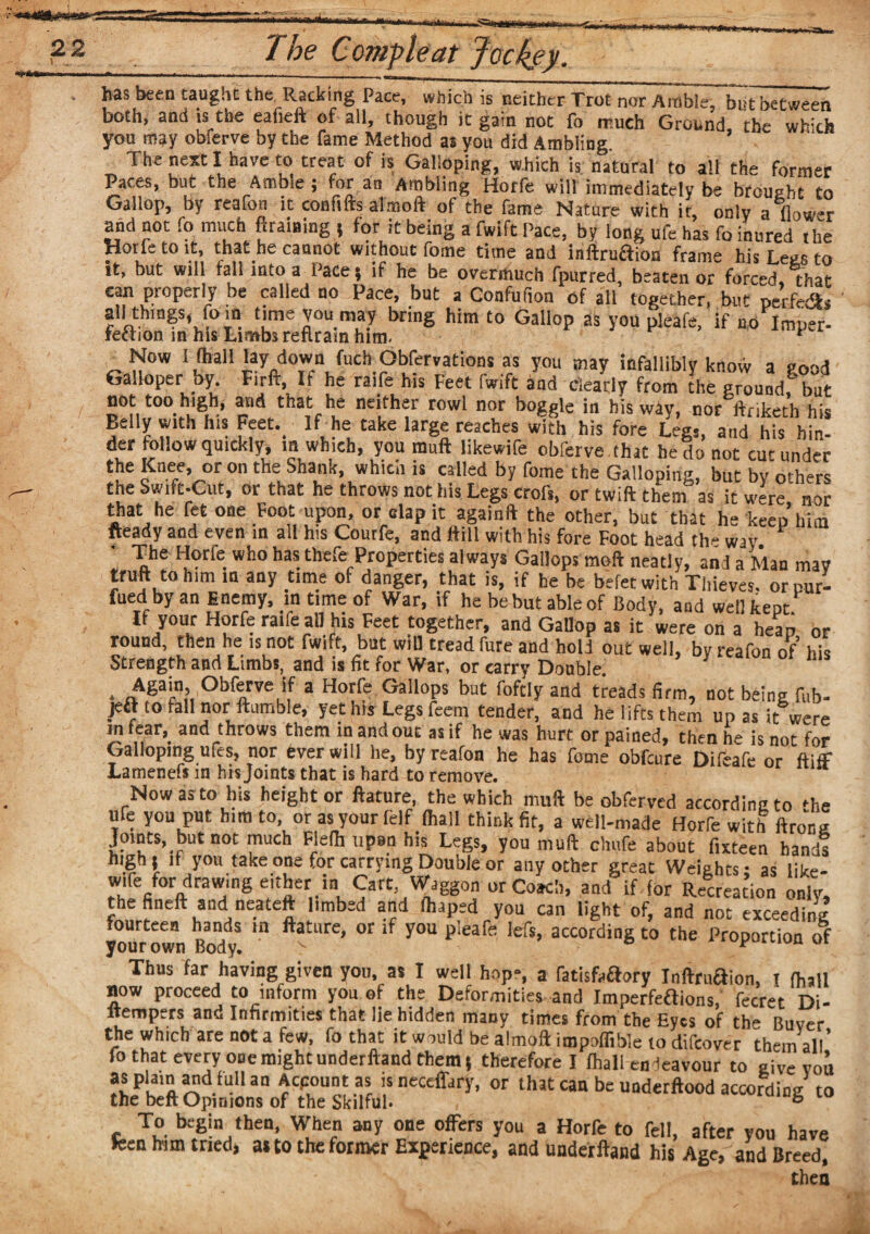 •tea The Comf leaf Jockey. has been taught the. Racking Pace, which is neither Trot nor Amble, but between both, and is the eafieft of all, though it gam not fo much Ground the wh:ch you may obferve by the fame Method as you did Ambling The next I have to treat of is Galloping, which is natural to all the former Paces, but the Ambie ; for an Ambling Horfe will immediately be brought to Gallop, by reafon it eonfifts almoft of the fame Nature with it, only a flower and not fo much ftraining ( for it being a fwift Pace, by long ufe has fo inured the Horfe to it, that he cannot without fome time and inftrucTioa frame his Legs to it, but will fall into a Pace ; if he be overmuch fpurred, beaten or forced, that can properly be called no Pace, but a Confufion of all together, but perfedis all things, fo in time you may bring him to Gallop as you pleafe, if no Imper- feftion in his Limbs reftram him. * _ ^ow 1 ,fhail ‘ay/own fuch Obfervations as you may infallibly know a good Galloper by Firft, It he raife his Feet fwift and clearly from the ground!'but not too high, and that he neither rowl nor boggle in his way, nor ftnketh his Belly with his Feet. If he take large reaches with his fore Legs, and his hin¬ der follow quickly, in which, you mull likewife obferve that he do not cut under £n.e,e’ or on the Sh3nk> whith « by fome the Galloping, but by others the Swift-Cut, or that he throws not his Legs crofs, or twill them as it were nor rtat he fet one Foot upon, or clap it againft the other, but that he keep him «eady and even in all his Courfe, and Hill with his fore Foot head the way • The Horfe who has thefeProperties always Gallops moll neatly, andaMan mav trull to him in any time of danger, that is, if he be befetwith Thieves, orcur- fued byan Enemy, in time of War, if he be but able of Body, and wellkeot If your Horfe ratfe all his Feet together, and Gallop as it were on a heap or round, then he is not fwift, bat will tread fure and hold out well, bv reafon of his Strength and Limbs, and is fit for War, or carry Double * . Again, Obferve if a Horfe Gallops but foftly and treads firm, not being fob- jeft to fall nor Humble, yet his Legs Teem tender, and he lifts them upas it were in fear, and throws them in and out as if he was hurt or pained, then he is not for Galloping ufes, nor fever will he, by reafon he has fome obfcure Difeafe or (tiff Lamenefs in his Joints that is hard to remove. “ Now as to his height or ftature, the which muft be obferved according to 'he ufe you put him to, orasyourfelf fhall think fit, a well-made Horfe with ftroV,a Joints, but not much Flefh upen his Legs, you muft chufe about fixteen hands high) it you take one for carrying Double or any other great Weights: as like- ,U''re/0raraW,ing eitb«.in Cart, Waggon or Coach, and if for Recreation only, the fined and neateft limbed and fhaped you can light of, and not exceeding fourteen hands in ftature, or if you pleafe lefs, according to the Proportion of your own Body. > y Thus far having given you, as I well hop-, a fatisfaftory Inflruflion, x (hall now proceed to inform you of the Deformities and Imperfeftions, fccret Di- ltempers and Infirmities that lie hidden many times from the Eyes of the Buyer the which are not a few, fo that it would be almoft impoffible to difcover them all’ fo that every one might underftand them 5 therefore I (hall endeavour to give you ffi^dluU3n Wf !S nectfldr>’. or that can be underflood according to the bcft Opinions of the Skilful. , b To begin then, When any one offers you a Horfe to fell, after you have teen mm tried, as to the former Experience, and underftand his Age, and Breed, then