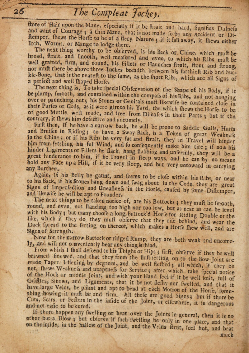 in mu —-- --- i _T ftore of Hair upon the Mane, efpecially if it be ftraic andhard, fienifies Dnlnefs and want of Courage ( a thin Mane,, that is not made fo by any Sent or Df ftemper, (hews the Horfe to be of a fiery. Nature ; if it fan away, it (hews either Itch, Worms, or Mange to lodge there. 5 s eitner The next thing worthy to be obferved, is his Back or Chine, which muft be broad, ftrait, and fmooth, well meafured and even, to which bis Ribs muft be well grafted, firm, and round, his Fillets or Haunches ftrait, ftout and ftrong nor muft there be above three Inches breadth between his farthieft Rib and hi- ftme’ 35 th£ ft0r£ Rib3’ Which are 311 S'Sns of The next thing is, To take fpecial Obfervation of the Shape of his Body, if it be plump, fmooth, and contained within the compafs of his Ribs, and not hanging over or punching out; his Stones or Genitals muft likewife be contained dofc if fcheir Purfes °r Gods as it were girt to his Yard, the which Chews the Horfe to be of good fettle, well made, and free from Difeafes in thofe Parts : but if the contrary, it fhews him defe£five and uncomely. Firft then, If he have a narrow Back, he will be prone to Saddle Galls, Hurts and ruifes in Riding; to have a Sway Back, is a Token pf great Weaknefs in the Chine ; or if his Ribs be very fat and ftrait, they in Travel will hinder him from fetching his full Wind, and fo confequently make him tire - if now his hinder Ligaments or Fillet* he flack, hang flabbing and unfeemly, they will be a great hinderance to him, if he Travel in fteep ways, and he can bv no rneanc an°ydBurthePnaCe ^ HlU’ ^ ^ bC VCry fteep’ and but V€ry untoward in carrying . vSRn,Jf*fhlS-BcIly btgaunt’ and Rems to be clofe within his Ribs, or near to his Back, if his Stones hang down and fwag about in the Cods, they are great Signs of Imperfeaion and Uneafmefs in the Horfe, caufed by fome 'Diftemper. and likewife he will be apt to Founder. p * The next things to be taken notice of, are his Buttocks 5 they muft be fmooth ro“cd- 3d even* not ftaEdln| t<«> high nor too low, but as near as can be level w.th his Body , but many choofe a long Butrock’d Horfe for Riding Double or the tike, which it they do. they muft obferve that they rife behind, and wear the Dock Spread to the fettmg on thereof, which makes a Horfe (hew well, and are Signs of Strength. * Now for the narrow Buttock or ridged Rump, they are both weak and uucome- ly, and will not conveniently bear any thing behind. From whuh I (hall defcend to hi. Thighs or Hips; firft, obferve if they be well browned, fmewrd, and that they from the firft fetting on to the Bow-foint are made Taper ft ffening by degrees, and be well Hefted; ail which, if they be not (hews Weaknefs and unaptnefs for Service s after which, take fpecial notice of the Hock or middle .Joint, and with your Hand feel if it be well knit, full of G.iftles, Sinews, and Ligaments, that it be not Hefty nor fwelled, and that it have large Veins, be pliant and apt to bend at each Motion of the Horfe fome- thing bowing it muft be and him. All thefe are good Signs; but if th-rebe Cut., Scars, or Fefters in the infide of the Joint, of elfewherf it i dangerouf and not eafie to be cured. Ud,1ocluU5 If there happen any fwelling or heat over the Joints in general, then ft is no other but a Blow ; but obferve if fuch fwelling be only in one dace and rhaf oncheiniide, in the hallow ot th* Joint, and the Veins ftrut, feel hot* and beat mucb