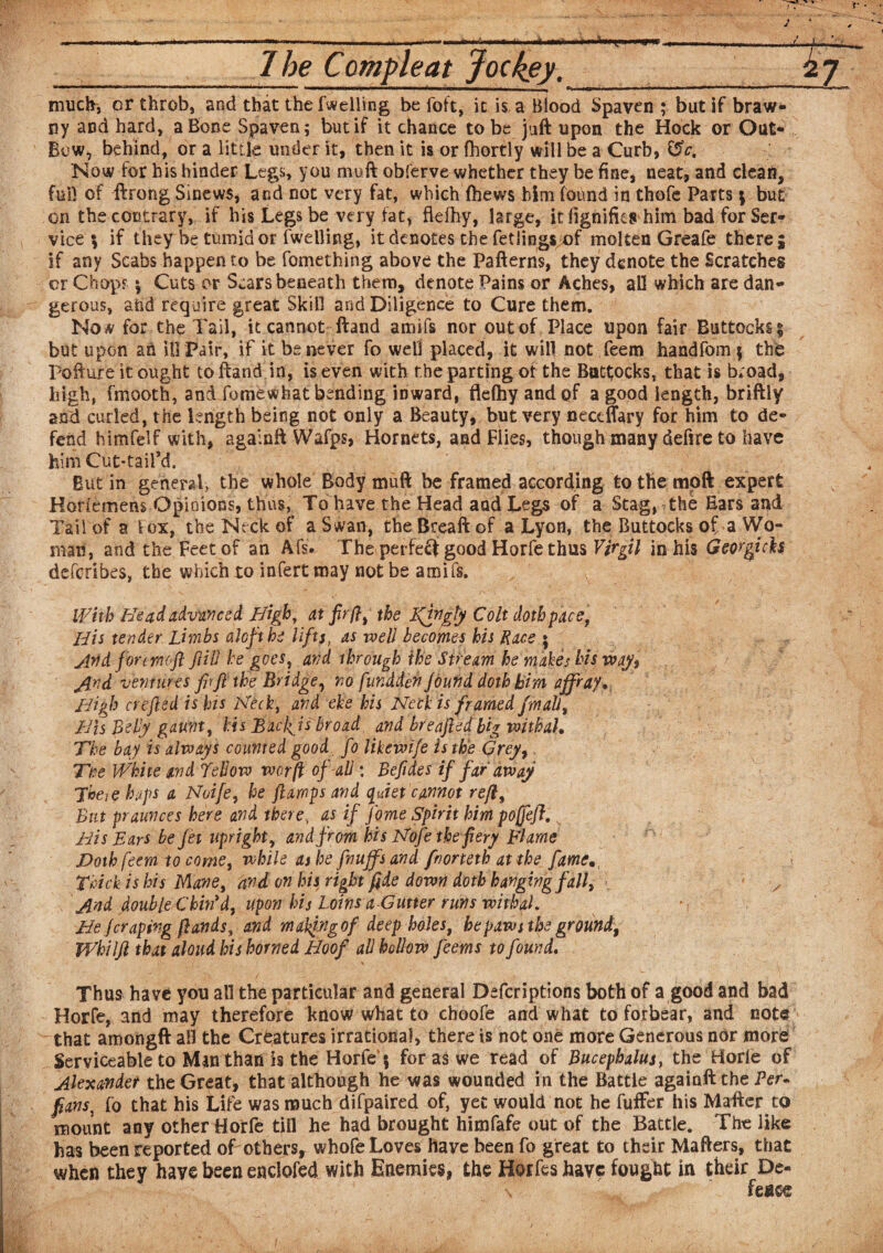 — - ■ — - - -- ‘ 1 be C ample at Jockey. much, or throb, and that the fuelling be foft, it is a Blood Spaven ; but if braw¬ ny and hard, a Bone Spaven; but if it chance to be juft upon the Hock or Out- Bow, behind, or a little under it, then it is or fhortly will be a Curb, Cpc. Now for his hinder Legs, you muft obterve whether they be fine, neat, and clean, fui! of ftrong Sinews, and not very fat, which ftiews him found in thofe Parts \ but on the contrary, if his Legs be very fat, flefhy, large, itfignifies him bad for Ser¬ vice ; if they be tumid or fwelling, it denotes the fetlings of molten Greafe there; if any Scabs happen to be fomething above the Patterns, they denote the Scratches or Chop? \ Cuts or Scars beneath them, denote Pains or Aches, all which are dan¬ gerous, and require great Skill and Diligence to Cure them. Now for the Tail, it cannot ftand arnifs nor out of Place upon fair Buttocks $ but upon an ill Pair, if it be never fo well placed, it will not Teem handfom 5 the Pofture it ought to ftand in, is even with the parting of the Buttocks, that is broad, high, fmooth, and fomewhat bending inward, flefhy and of a good length, briftiy and curled, the length being not only a Beauty, but very neccflary for him to de¬ fend himfelf with, againft Wafps, Hornets, and Flies, though many defire to have him Cut-taiPd. But in general, the whole Body muft he framed according to the mpft expert Horfemehs Opinions, thus, To have the Head and Legs of a Stag, the Ears and Tail of a fox, the Neck of a Swan, the Breaft of a Lyon, the Buttocks of a Wo¬ man, and the Feet of an Afs. The perfect good Horfe thus Virgil in his Geor^tcfo deferibes, the which to infert may not be amifs. With Head advanced. High, at fir ft, the Kfftgly Colt doth pace, His tender Limbs aloft be lifts, as well becomes his Rice 5 Arid for moft JIM he goes, and through the Stream he makes his way, And ventures fir ft the Bridge, no fundden found doth him affray* High crefted is his Heck, and eke his Neck is framed fmali, His Belly gaunt, his Bacfisbroad and breaftedbig withal. The bay is always counted good fo likewife is the Grey, Tee White and Bellow war ft of-all: Befides if far away There haps a Noife, he ft imps and quiet cannot reft, But praunces here and there, as if fome Spirit him poffeft. His Ears be jet upright, and from his Nofe the fiery Flame Doth feem to come, while as he fnuffsand fnorteth at the fame Thick is his Mane, and on his right fide down doth hanging fall, And double Chin'd, upon his Loins a-Gutter runs withal. He (craping ft ands, and making of deep boles, he paws the ground, Whilft that aloud his horned Hoof all hollow feems to found. Thus have you all the particular and general Defcriptions both of a good and bad Horfe, and may therefore know what to choofe and what to forbear, and note that amongft all the Creatures irrational, there is not one more Generous nor more Serviceable to Min than is the Horfe15 for as we read of Bucephalus, the Horle of Alexander the Great, that although he was wounded in the Battle againft the Per* fans, fo that his Life was much difpaired of, yet would not he fuffer his Matter to mount any other Horfe till he had brought himfafe out of the Battle. The like has been reported of others, whofe Loves have been fo great to their Mafters, that when they have been enclofed with Enemies, the Horfeshavc fought in their De¬ fence