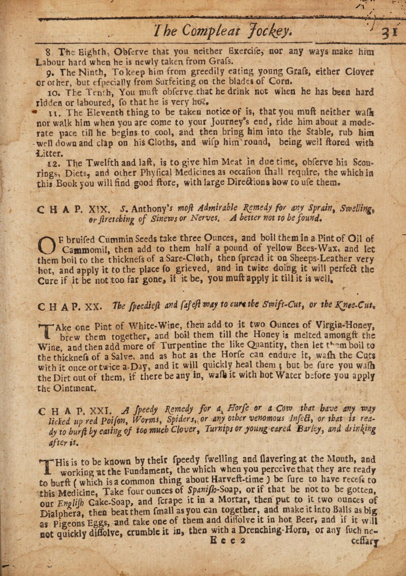 8 The Eighth^ Obferve that you neither Exereife, nor any ways make him Labour hard when he is newly taken from Grafs. * 9. The Ninth, To keep him from greedily eating young Grafs, either Clover <?r other, but efpecially from Surfeiting on the blades of Corn. to* The Tenth, You muft obferve that he drink not when he has been hard ridden or laboured, fo that he is very how « xi. The Eleventh thing to be taken notice of is, that you muft neither walls nor walk him when you are come to your Journey’s end, ride him about a mode¬ rate pace till he begins to cool, and then bring him into the Stable, rub him well down and clap on his Cloths, and wifp him round, being well ftored with 'Litter. 4 2. The Twelfth and laft, is to give him Meat in due time, obferve his Scon- rings^ Diets, and other Phyfical Medicines as oceafion (hall require, the which m this Book you will find good ftore, with large Dire&ions how to ufe them. CHAP. XIX. Anthony’s moft Admirable Remedy for any Sprain, Swelling or fir etching of Sinews or Nerves. A better not to be found, OP bruifed Cummin Seeds take three Ounces, and boil them in a Pint of 031 of Cammornii, then add to them half a pound of yellow Bees-Wax, and let them boil to the thicknefsof aSare-Cloth, then fpread it on Sheeps-Leather very hot, and apply it to the place fo grieved, and in twice doing it will perfect the Cure if it be not too far gone* if it be, you muft apply it till it is well, ' • v- ' * V * . . _ . ■ • • C H A P. XX. 'The fpeedieft and fafeftway to cur* the Swift-Cut, or the Kfiee-Cuh TAke one Pint of White-Wine, then add to it two Ounces of Virgin-Honey, brew them together, and boil them till the Honey is melted amongft the Wine, and then add more of Turpentine the like Quantity, then let t^mboil to the thicknef* of a Salve, and as hot as the Horfe can endure it, wsih the Cuts with it once or twice a-Day, and it will quickly heal them \ but be fare you wafh the Dirt out of them, if there be any in, wafb it with hot Water before you apply the Ointment. CHAP. XXI. A fpeedy Remedy for ax Horfe or a Cow that have any way licked up red Poifon, Worms, Spidersv or any other venomous InfeB, or that is rea¬ dy to bur ft by eating of too much Clover, Turnips or young eared. Barley, and drinking after it. THis is to be known by their fpeedy fwelling and Havering at the Mouth, and working at the Fundament, the which when you perceive that they arc ready to feurft ( which is a common thing about Harveft-time J be fure to have recefs to this Medicine, Take four ounces of Spanijh-Soap, or if that be not to begotten, our Emlifb Gake-Soap, and fcrape it in a Mortar, then put to it two ounces of Diaiphera, then beat them fmall as you can together, and make it into Balls as big as Pigeons Eggs, and take one of them and diffolveit in hot Beer, and if it will not quickly diffolve, crumble it in, then with a Drenching-Horn, or any fuchne- E c e 2 ceftarf