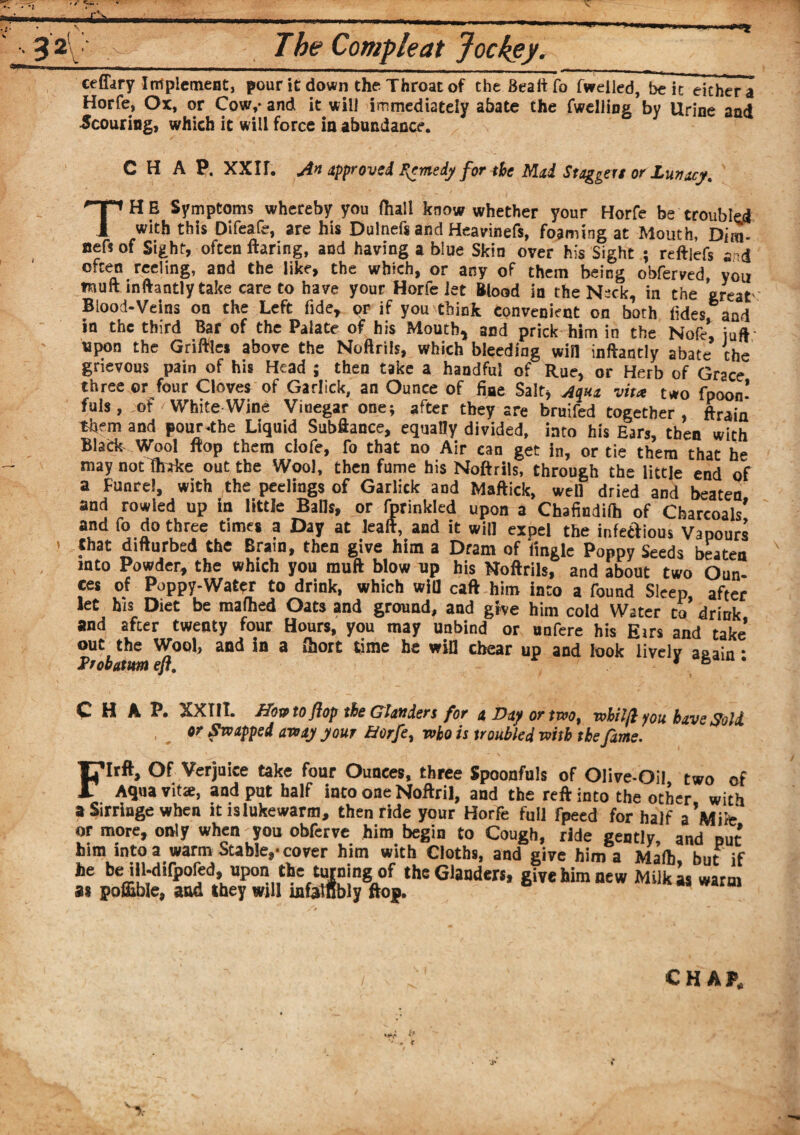 32 • The Compleat Jockey. ceffary Implement, pour it down the Throat of theBeaftfo fweiled, be it either a Horfe, Ox, or Cow,- and it will immediately abate the (welling by Urine and Scouring, which it will force in abundance. CHAP. XXIf. An approved F^medy for the Mai Staggers or Lunacy. TH E Symptoms whereby you (hall know whether your Horfe be troubled with this Difeafe, are his Dulnefs and Heavinefs, foaming at Mouth, Dim- nett of Sight, often flaring, and having a blue Skin over his Sight ; reftjefs s d often reding, and the like, the which, or any of them being obferved, you fuufl inftantly take care to have your Horfe let Blood in the N~ck, in the great' Blood-Veins on the Left fide, or if you think convenient on both (ides and in the third Bar of the Palate of his Mouth, and prick him in the Nofe, juft' upon the Griftles above the Noftrils, which bleeding win inftantly abate the grievous pain of his Head ; then take a handful of Rue, or Herb of Grace three or four Cloves of Garlick, an Ounce of fine Salt, Aqua vita two fpoon* fuis, of White Wine Vinegar one; after they are bruifed together, ftrain them and pour the Liquid Subftance, equally divided, into his Ears, then with Black Wool flop them clofe, fo that no Air can get in, or tie them that he may not (fctke out the Wool, then fume his Noftrils, through the little end of a Funre!, with the peelings of Garlick and Maffick, well dried and beaten and rowled up in little Balls, or fprinkled upon a Chafindifh of Charcoals' and fo do three times a Day at leaft, and it will expel the infectious Vapours ’ ?ha* difturbed the Brain, then give him a Dram of (ingle Poppy Seeds beaten mto Powder, the which you muft blow up his Noftrils, and about two Oun¬ ces of Poppy-Water to drink, which will caft him into a found Sleep, after let his Diet be mafhed Oats and ground, and give him cold Water to drink and after twenty four Hours, you may unbind or unfere his Eirs and take out the Wool, and in a (hort time he win chear up and look lively aaain • Probatm eft. 16 CHAP. XX III. Howto flop the Glanders for 4 Day or two, wbilft you have Soli or Swapped away your horfe, who is troubled with the fame. FIrft, Of Verjuice take four Ounces, three Spoonfuls of Olive-Oil two of Aquavit*, and put half into one Noftril, and the reft into the other with a Sirringe when it lslukewarm, then ride your Horfe full fpeed for half a’Miie or more, only when you obferve him begin to Cough, ride gently and put him into a warm Stable,-cover him with Cloths, and give him a Mafb but if he be ill-difpored, upon the turning of the Glanders, give him new Milk as warm as pofiible, and they will infallibly flop.