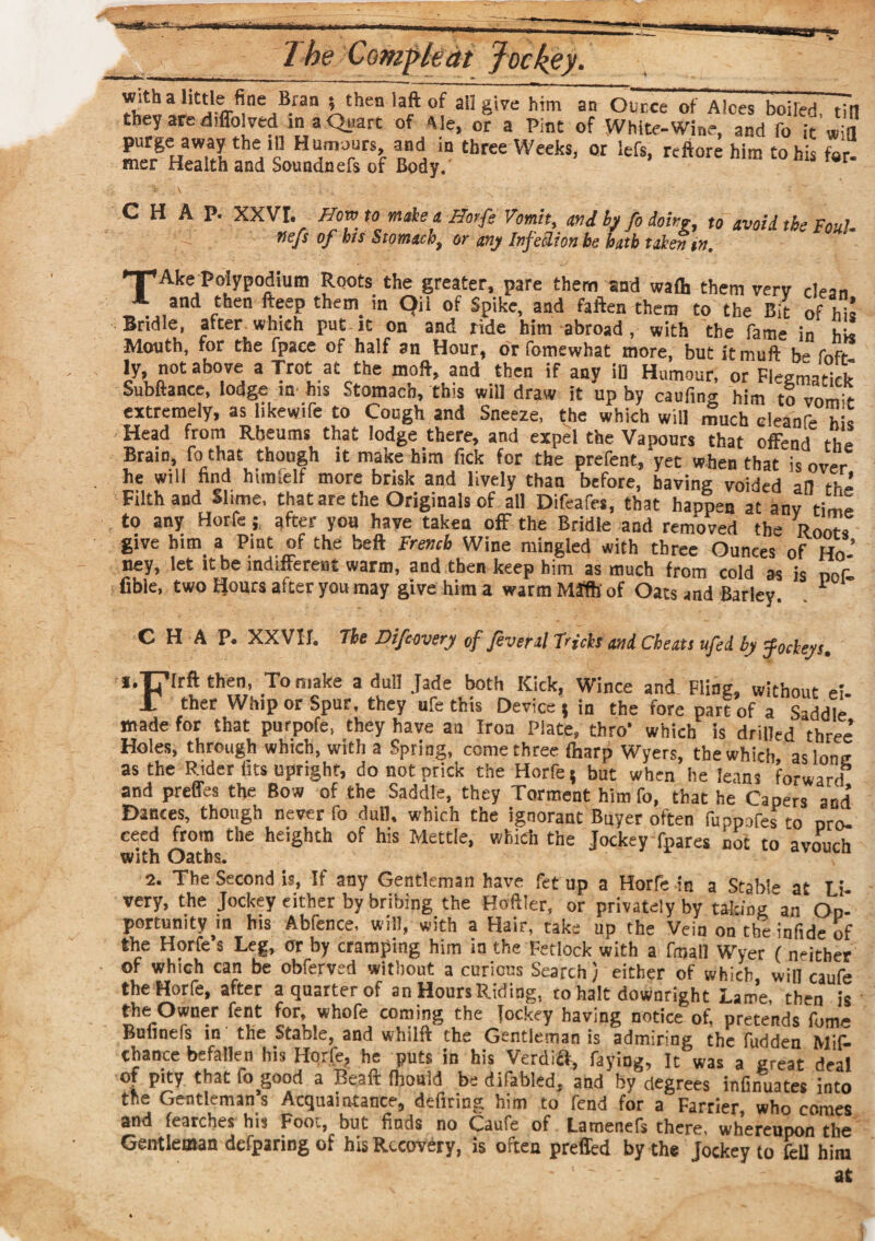 ,)B-r ,othen 3rft °f aU 8,ve h,m an Our,ce of A!ces boiled, till they are diffolved in a Quart of Ale, or a Pint of White-Wine, and fo it purge away the ill Humours, and in three Weeks, or lefs, reft ore him to his for. mer Health and Soundnefs of Body. CHAP. XXVI. Hm to male a Horfe Vomit, mi by fo doirg, to avoid the Foul. flefs of bis Stomach, os any IpfeSlioti bo bath taken in. •TpAke polypodium Roots the greater, pare them and waft them verv dean A and then fteep than in Qil of Spike, and faften them to the Bit of his Bridle, after which put it on and ride him abroad , with the fame in his Mouth, for the fpace of half an Hour, or fomewhat more, but itmuft b- fnfr ly, not above a Trot at the moft, and then if any ill Humour, or Fleematirk Subftance, lodge in his Stomach, this will draw it up by caufing him to vomir extremely, as likewife to Cough and Sneeze, the which will much cleanfe h Head from Rheums that lodge there, and expel the Vapours that offend the Brain fo that though it make him fick for the prefect, yet when that is over he will find himlelf more brisk and lively than before, having voided all ri'- Filth and Slime, that are the Originals of all Difeafes, that happen at anv time to any Horfe j after you have taken off the Bridie and removed tb- Roots give him a Pint of the belt French Wine mingled with three Ounces of Ho ’ ney, let it be indifferent warm, and then keep him as much from cold as is oof fibie, two Hours after you may give him a warm Mffh of Oats and Barley. 1 CHAP. XXVII. The Difcovery of fever si f'icls mi Cheats tifed by fockeys, l.T^rrft then, To make a dull Jade both Kick, Wince and Fling, without el. 1 ther Whip or Spue, they ufe this Device j in the fore part of a Saddle made for that purpofe, they have an Iron Plate, thro’ which is drilled three’ Holes, through which, with a Spring, come three ftarp Wyers, the which, as lone as the Rider fits upright, do not prick the Horfe 5 but when he leans forward and preffes the Bow of the Saddle, they Torment himfo, that he Capers and Dances, though never fo dull, which the ignorant Buyer often luppofes to pro¬ ceed from the heighth of his Mettle, which the Jockey fpares not to avouch with Oaths. 2. The Second is, If any Gentleman have fet up a Horfe in a Stable at Li very, the Jockey either by bribing the Hoftler, or privately by taking'an Op¬ portunity in his Abfence. will, with a Hair, take up the Vein on the infide of the Horfe’s Leg, or by cramping him in the Fetlock with a final] Wyer ( neither of which can be obferved without a curious Search) either of which, will caufe the Horfe, after a quarter of an Hours Riding, to halt downright Lame, then is the Owner fent for, whofe coming the jockey having notice of, pretends fume Bufinefs in the Stable, and whilft the Gentleman is admiring the fudden Mis¬ chance befallen his Horfe, he puts in his Verdi&, faying, It was a great deal of pity that fo good a Beaft fhonld be difabled. and by degrees infirfuates into the Gentleman’s Acquaintance, defiring him to fend for a Farrier, who comes and fearches his Foot, but finds no Caufe of Lamenefs there, whereupon the Gentleman dcfparing of his Recovery, is often prefled by the Jockey to fell him at