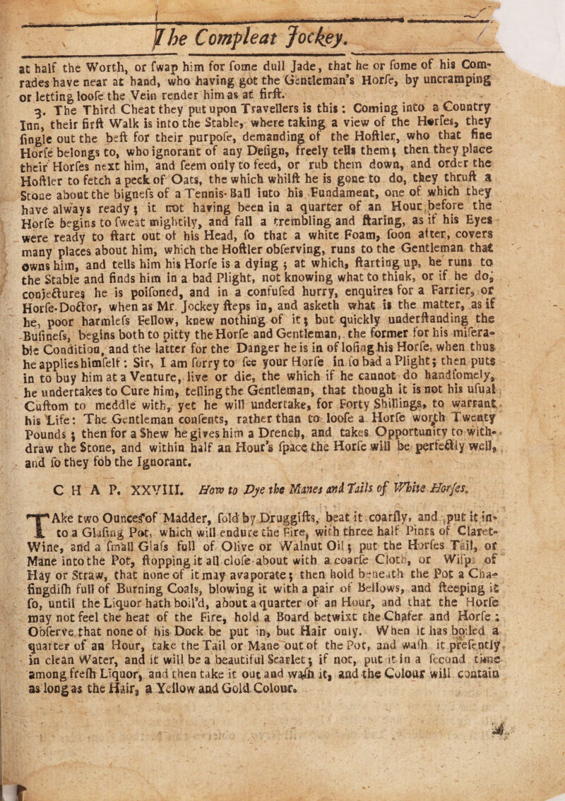 at half the Worth, or fwap him for fome dull Jade, chat he or fome of his Com¬ rades have near at hand, who having got the Gentleman’s Horfe, by uncramping or letting loofe the Vein render him as at firft. 3. The Third Cheat they put upon Travellers is this: Coming into a Country Inn, their firft Walk is into the Stable, where taking a view of the Horfes, they fingle out the beffc for their purpofe, demanding of the Hoftlei;, who that fine Horfe belongs to, who ignorant of any Defign, freely teUs them ? then they place their Horfes next him, and feem only to feed, or rub them down, and order the Hoftler to fetch a peck of Oats, the which whilft he is gone to do, they thruft a Stone about the bignefs of a Tennis-Ball into his Fundament, one of which they have always ready? it not having been in a quarter of an Hour before the Horfe begins to fweat mightily, and fail a trembling and ftaring, as if his Eyes were ready to ftart out ot his Head, fo that a white Foam, foon after, covers many places about him, which the Hoftler obferving, runs to the Gentleman that owns him, and tells him his Horfe is a dying ; at which, ftarting up, he runs to the Stable and finds him in a bad Plight, not knowing what to think, or if he dos conjeftures he is poifoned, and in a confufed hurry, enquires for a Farrier, or Horfe-Doftor, when as Mr. Jockey fteps in, and asketh what i* the matter, as if he, poor harmlefs Fellow, knew nothing of it ? but quickly undemanding the Bufmefs, begins both to pitty the Horfe and Gentleman, the former for his rtiifera® bie Condition, and the latter for the Danger he is in of lofmg his Horfe, when thus he applieshimfclf: Sir, I am forty to fee your Horfe irvfo bad a Plight; then puts in to buy him at a Venture, live or die, the which if he cannot do handfomdyv he undertakes to Cure him, telling the Gentleman, that though it is not his ufual Cuftom to meddle with, yet he will undertake, for Forty Shillings, to warrant his life: The Gentleman confents, rather than to loofe a Horfe woi£h Twenty Pounds | then for a Shew he gives him a Drench, and takes Opportunity to with* draw the Stone, and within half an Hour’s fpace the Horfe will be perfectly well* and 10 they fob the Ignorant. C H A P. XXVIII. Bow to Dye the Manes anil‘ails of White Horfes, TAke two Ounee^of Madder, fold by Druggtfts, beat it coarfty, and ;put it in¬ to a Gkfuig Pot, which will endure the Fire^ with three half Pints of Claret* Wine, and a fmall Glafs full of Olive or Walnut Oil ? put the Horfes Tail, of Mane into the Pot, flopping it all dole about with a coarfe Cloth, or Wifp of Hay or Straw, that none of it may avaporate? then hold beneath the Pot a Cha-® fingdilh full of Burning Coals, blowing it with a pair of Bellows, and fteeping it fo, until the Liquor hath boil’d, about a quarter of an Hour, and that the Horfe may not feel the heat of the Fire, hold a Board betwixt the Chafer and Horfe ; O'oferve that none of his Dock be put in, but Hair only. When it has boded a quarter of an Hour, take the Tail or Mane out of the Pot, and wafh it prefcntiy, in clean Water, and it will be a beautiful Scarlet; if not, put it in a feqond ti*ne among frefh Liquor, and then take it out and w*fh it, and the Colour will contain as long as the H^ir, a Ydlow and Gold Colouco