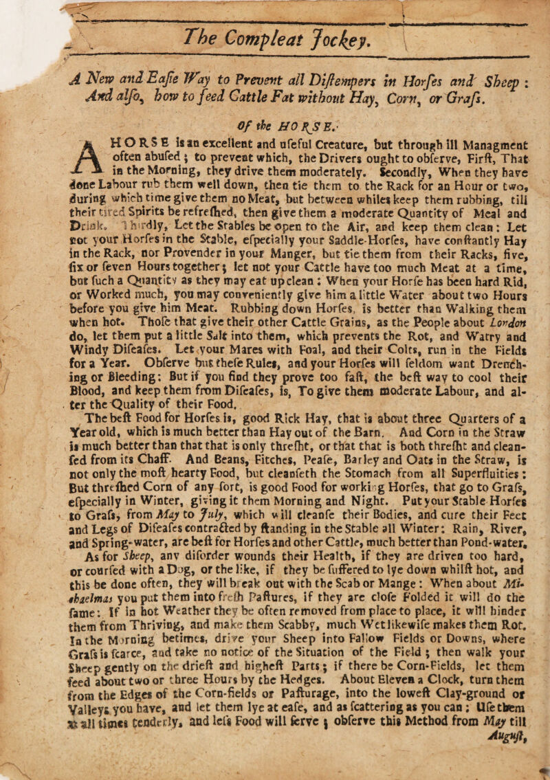 A New and Eajie Way to Prevent all Diftempers in Horfes and Sheep ; And alfo, how to feed Cattle Fat without Hayy Corn, or Grafs. Of the UO XJSE.- AHORSE isan excellent and ufeful Creature, but through ill Managment often abufed ; to prevent which, the Drivers ought to obferve, Firft, That in the Morning, they drive them moderately. Secondly, When they have done Labour rub them well down, then tie them to the Rack for an Hour or two, during which time give them no Meat, but between whilei keep them rubbing, till their tired Spirits be ref re (bed, then give them a moderate Quantity of Meal and Drink* Thirdly, Let the Stables be open to the Air, and keep them dean: Let cot your Horfes in the Stable, efpectally your Ssddle-Horfes, have eonftantly Hay in the Rack, nor Provender in your Manger, but tie them from their Racks, five, fix or feven Hours together $ let not your Cattle have too much Meat at a time, bat fuch a Quantity as they may eat up clean: When your Horfe has been hard Rid, or Worked much, you may conveniently give him a little Water about two Hours before you give him Meat. Rubbing down Horfes, is better than Walking them when hot. Thofe that give their other Cattle Grains, as the People about London do, let them put a little Salt into them, which prevents the Rot, and Watry and Windy Difeafes. Let your Mares with Foal, and their Colts, run in the Fields fora Year. Obferve bus thefe Rule*, and your Horfes will feldom want Drench¬ ing or Bleeding; But if you find they prove too faft, the beft way to cool their Blood, and keep them from Difeafes, is, To give them moderate Labour, and al- • ter the Quality of their Food. The beft Food for Horfes is, good Rick Hay, that is about three Quarters of a Year old, which is much better than Hay out of the Barn. And Corn in the Straw is much better than that that is only threfbt, or that that is both threlht and dean- fed from its Chaff. And Beans, Fitches, Peafe, Barley and Oats in the Straw, is not only the moft hearty Food, but cleanfeth the Stomach from all Superfluities: But threihed Corn of any fort, is good Food for worki g Horfes, that go to Grafs, efpecially in Winter, giving it them Morning and Night. Put your Stable Horfes * |o Grafs, from May to July, which will cleanfe their Bodies, and cure their Feet and Legs of Difeafes contra&ed by ftanding in the Stable all Winter: Rain, River, and Spring-water, are beft for Horfes and other Cattle, much better than Pond* water. As for Sheep, anv diforder wounds their Health, if they are driven too hard, or courfed with a Dog, or the like, if they be differed to lye down whilft hot, and this be done often, they will break out with the Scab or Mange : When about Mi* ■thaelmas you put them into frefh Paftures, if they are clofe Folded it will do the fame: If in hot Weather they be often removed from place to place, it will hinder them from Thriving, and make them Scabby, much Wetlikewife makes them Rot. In the Morning betimes, drive your Sheep into Fallow Fields or Downs, where Grafs is fcarce, and take no notice of the Situation of the Field; then walk your Sheep gently on the drieft and higheft Parts; if there be Corn-Fields, let them feed about two or three Hours by the Hedges. About Eleven a Clock, turn them from the Edges of the Corn-fields or Pafturage, into the loweft Clay-ground or Valleys you have, and let them lye at eafe, and as fcattering as you can ; Ufe them *!t all timet tenderly, and leU Food will fcrve \ obferve this Method from May till Auffift,