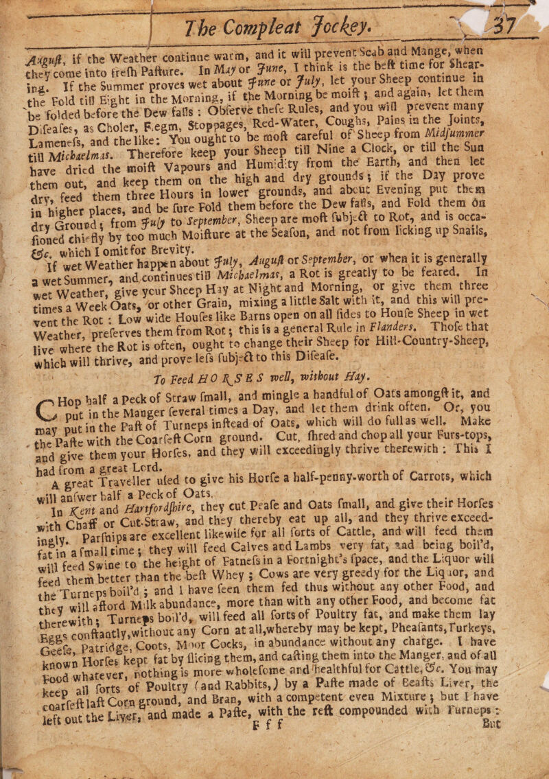 »— A'teuR if the Weather continue warm, and it will prevent Scab and Mange, when STome into frefh Pafture. In May <*?.«, I think is the ^ t.me for i-hrar- ina. If the Summer proves wet about June or July, let your Sheep cuntinu. m the Fold tin E;»ht in the Morning, if the Morning be moift •, and again, let hem 'be folded b for? the Dew falls; Obferve thefe Rules, and you w. 1 prevent many Kiciaraiw I.o _ emnoages Red-Water, Coughs, Pams, is the Joints, F'mlnefs aS'the l’ike-^You oughtw’be moft careful of'Sheep from Midfummer , nZTrtelmt Therefore keep your Sheep till Nine a Clock, or till the Sun vllf ddcd the moX vapoutsMd Humidity from the Earth, and then let £ oitf and keep tbem?on the high and dry grounds , if the Day prove TT feed them three Hours in lower grounds, and atom Evening put them ? hiah^r nlaces and be fare Fold them before the Dew falls, and Fold them os dry'dround, from fulj to September, Sheep are moft fubj a to Rot, and isocca- fioned chkfly by too much Moiftute at the Seaton, and not from licking up Snails, fetr which I omit for Brevity. , If wet Weather happen about July, Augurs September, or when it is generally a wet Summer, and continues till MicUelmtt, a Rot is greatly to be feared. In Weather give ycur Sheep Hay at Night and Morning, or give them three times a Week Oats, or other Grain, mixing a little Salt with it, and this will pre¬ vent de Rot : Low wide Houles like Barns open on all hides to Houfe Sheep in wet Weather, preferves them from Rot, this is a general Rule in Flmkn. Thofe that Hve wheT the Rot is often, ought to change their Sheep for Hill-Country-Sheep, which will thrive, and prove lefs fubjeft to this Difeafe. to Feed H 0 T( S E S well, without Huy. GHod half a Peck of Straw fmall, and mingle a handful of Oats amongftiit, and n„t in the Manger feveral times a Day, and let them drink often. Or, you rnav Dot in the Paft of Tuineps inftead of Oats, which will do full as well. Make rhTparte with the Coarfeft Corn grouud. Cut, fhred and chop all your Purs-tops, ' and^give 'them your Horfes, and they will exceedingly thrive therewith : This X ha Afgreat T rTveUer'uted to give his Horfe a half-penny-worth of Carrots, which W1 ln^Tt and ffartfirdli^lhey cut Peafe and Oats fmall, and give their Horfes - ' >h Chaff or Cut-Stiaw, and they thereby eat up all, and they thrive exceed- ‘^.T parfnips are excellent likewiie for all forts of Cattle, and will feed them £ ? « a fmHl time • they will feed Calves and Lambs very far, sad being boild, “Hi feed Swine to the height of Fatnefs in a Fortnight’s fpace, and the Liquor will fled them better than the belt Whey ; Cows are very greedy for the Liquor, and he Tumeps boil’d ; and 1 have feen them fed thus wuhout any other Food, and rh.v will aWd Mdk abundance, more than with any other Food and become fat therewith : Turnips boil'd, will feed all forts of Poultry fat, and make them lay ronftantly,without any Corn at all,whereby may be kept, Pheafants, Turkeys, patridee Coots, Moor Cocks, in abundance without any charge. I have . Horfes kept fat by Hieing them, and calling them into the Manger, and of all t d whatever nothing is more wholefome and healthful tor Cattle, ‘<Sc. You may n f Ti forts of Poultry (and Rabbits,; by a Pafte made of Bealls Liver, the . oarfeftlaft Corn ground, and Bran, with a competent even Mixture s but I have left out the Liver, and made a Pafte, with the reft compounded with lurneps: t* I I