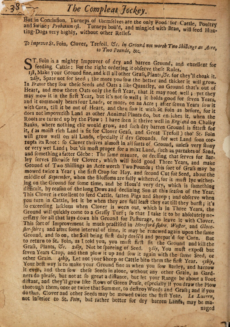 K r-e & TheCom-pleat Jockey. .Conc'uf,°n> ru™eps of tbemfelves are the only Foodtor Cattle Ponltrv and wine; Probatumefi, Turneps boil’d, and mingled with Bran, will feed Hn/ ting-Dogs very highly, without other Relief. 6 U r ed Hua* To improve St. Vom, Clover, Trefoil, Cfc. in Grom wt wnb Tm Sbiilittrs w Acre to Two Founds, &c. & ’ ST.Foin is a mighty Improver of dry and barren Ground, and excellent for feeding Cattle: For the right ordering itobferve thefe Rules Dt * * f4Mcke y0UF GJTd ^auGdkiU allother Grafs,JPlant^. for they’llchoak it idly. Spare not tor Seed ; the more you few the better and thicker it wHl^row’ In France they fow thefe Seeds and Oats a like Quantity, on Ground that’s Et Heart, and mow there Oats only the firft Year, that it’mayYoot w=U -et they may mow it m the firft Year, but it's not fo well j it holds good for feven Years and ,t commonly bears our Loads, or more, on an Acre; after feven Years fowl! with Corn, till .t be out of Heart, and then fow it with St. Foin as before for it does not impoverilh Land as other Annimal Plants do, but emkhes it when the Roots are turned up by the Plow: I have feen it thriv’e well in EnjiJdonCba g Banks, where nothing elfe would grow, and fuchdry barren Ground is for rt, fas mo,ft rich Land i. fit for Clover Grafs, and Great Trefoil) tho' St. Foin will grow well on all Lands, efpecially if dry Grounds, for wet Land foon cor¬ rupts its Root: fo Clover thrives almoft in all forts of Ground, unlefs very ftonv or very wet Land, but’cis moft,proper fora mist Land, inch as partakes of Sand^ and fomethingafatter Glebe: The fame manure, ordrefliaz thatferves for Bar ley ferves, like wife for Ciover, which will hol’d good T^reeYeSandmake Ground of Two Shi,lings an Acre worth Two Pounds; this fort of Grafs may be mowed tw.ee a Year ; the firft Crop for Hay, and fecond Cut for Seed about the middle of September when the Bloffoms are fully withered, for it muft lye wither¬ ing on tne Ground for fome time, and be Hous’d verv dry. which is ft.™ Ah in. difficult, byreafonof the long Dews and declining Sun at this Tea Ton of the Year This Clover is excellent to feed Cattle, fatten Pi#s and Sheep ;aTdobferye when you turn in Cattle, let it be when they are full leaft they eat till they burft: it’* fo exceeding Uifc ous when Clover is worn out, which is in Three Years, the Ground w,11 quickly come to a Graffy Turf; fo that I take it to be abfolutely ne- ceffaty tor all that lays down his Ground for Pafturage, to leave it with Clover This fort o, Improvement is much praftifcd in Hereford-faire, Wofier and Ghee. fter-Jhire; and after feme interval of time, it may be renewed again upon the fame Ground, and foon, the Sail being firft duly drefs’d and prepar’d for Corn But to return to St. Foin, as Itoid you you muft firft fit the Ground and kill the G,aft, Hants, Or. zdlj. Not be ipareing of Seed. 3d!yt You muft expeft but feven Years Crop, and then plow it up and fow it again with the fame Seed, or other Gram. 41% Let not your Sheep or Cattle bite them the firft Year.' eti/y Your beft way is to make your Ground fine as when you fow Barley, and harrow it even, and then fow thefe Seeds in alone, without any other Gram, as Gard¬ ners do pleafe, but not at fo great a diftance, but let your Ranze be about a Foot ddtant, and they 11 grow like Rows of Green Peafe, efpecially if you draw the Plow thorough them, once or twice that Summer, to deftroy Weeds and Grafs j and if yo ^r°intrG 0Vrr ^ *hef teeds may be mowed £*'«e the firft Year. U Ludm, not la enor to St. Fm, but rather better for dry barren Lands, may be ma- . uaged