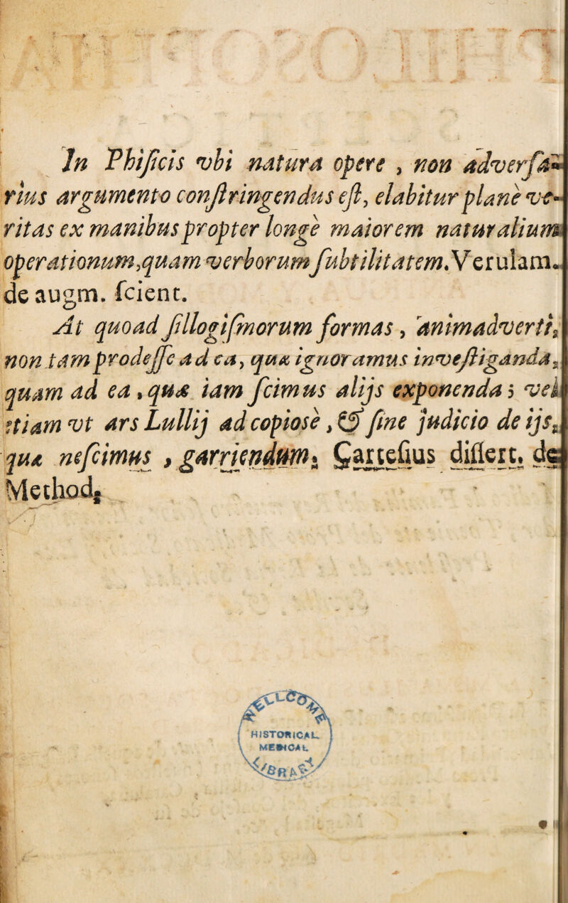 In Vhijíds vbi rutaré opere , non adverfk* rlus argumento conjlringendus ejl, elabiturplañe v-e- ritas ex manibuspropter longe maiorem naturalium operationum,quam 'verborumfubtilitátemNerulam- de augm. fcient. At quoad fülogifmorum formas, drimadfuertii non tamprodejfe ad ca, qutc ignoramos inevejligandai qmm ad ea, qus tam fcim us alijs exponenda 5 vei ftiam vt ars Lullij ad copióse, & fine judicio de ijst yu* nefiimm , garriendtm* ^artefms diflcrt. de Mechad*