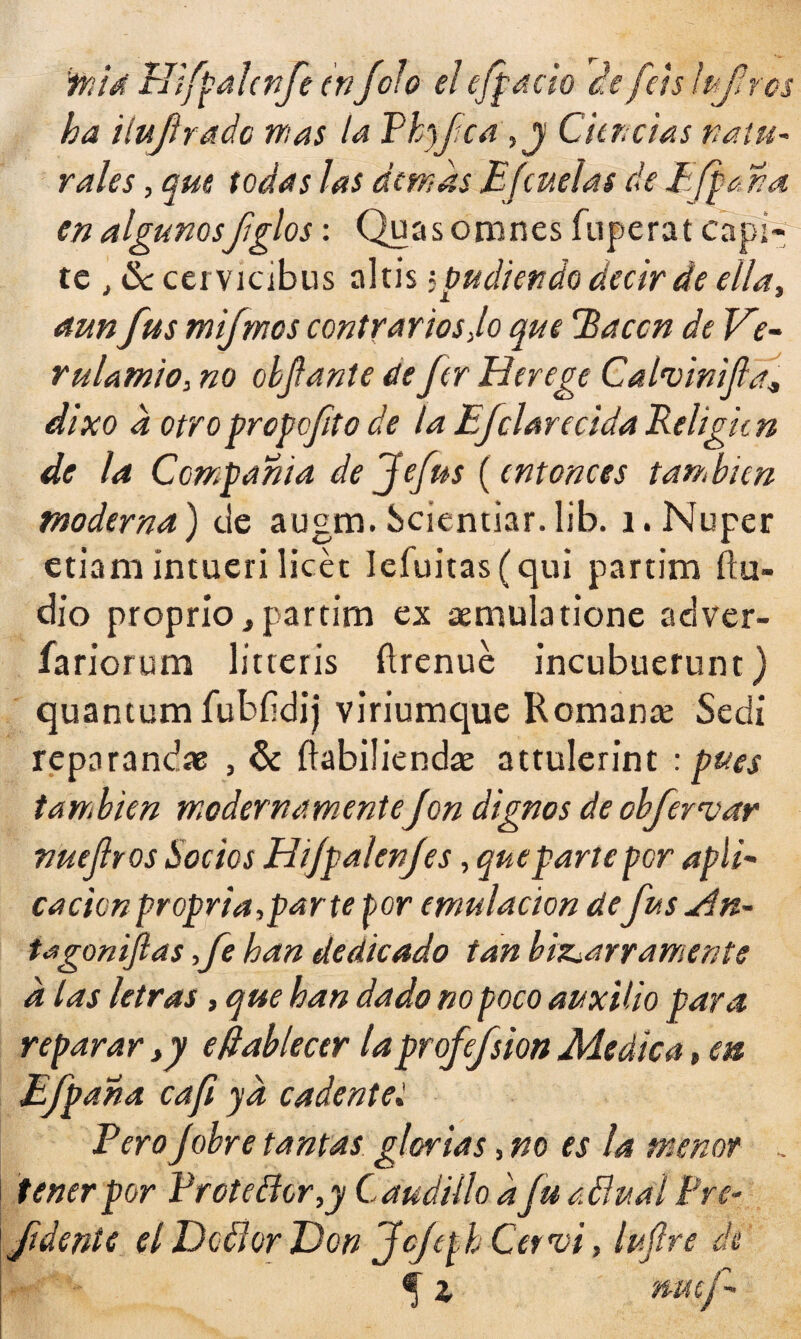 %iá EJifpalcnfe enfofo el efpacio ce Jets ¡ufaros ha ilujlradc mas la Phyfca,j Ciencias natu¬ rales , que todas las demás E[cuelas de EJf¿ na en algunosfiglos: Quasomnes fuperat capí- te , &cervicibus altis judien do decir de ella, aunfus mifmcs contrarios Jo que Racen de Ve- rulamió, no objfante de fer Herege CalmnifaJ dixo d otroprepofto de la Efclarecida Rehgicn de la Compañía defefus (entonces también moderna) de augm. Scientiar. lib. i. Nuper etiam intueri licét Ieíuitas(qui partim ilu¬ dió proprío, partim ex aemulatione adver- fariorum litteris ílrenue incubuerunt) quantum íubfidij viriumque Remante Sedi reparando , & ílabiliendas attulerint : pues también modernamenteJon dignos de obfervar nuejlros Socios Hijpalenjes, que parte por apli~ cacicnpropria,parte tor emulación defusyín- tagonifias fe han dedicado tan bizarramente a las letras, que han dado no poco auxilio para reparar >y efiablecer laprofefsion Medica, en Efpana caft ya cadentes Pero Jobre tantas glorias, no es la menor . tener por Protector,y Caudillo dfu a.Üual Pre- fidente el De flor Don JcffjCervi, lufre de ® z nwf-