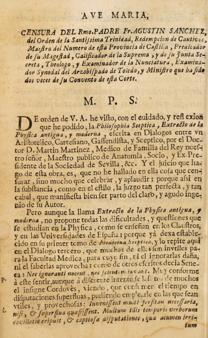 AVE MARIA, CENSURA DEL Rms.PADRE Fr.AGUSTIN SANCHEZ; del Orden de la Santijsima Trioistad,Redempcion de Cautivos, Mae jira del Humero de e¡la Provincia de Cafiila , Predicador de fu Magefiad , Calificador de la Suprema , y de Ju JuntaSe¿ creta, Theulogo, y Examinador de la nunciatura, Examina¬ dor Synodal del Arzobifpado de Toledo ,y Minifiro que bafid• dos veces de Ju Convento de efia Corte* ¡i. M. P. S.' ' E orden de V* A* he vifto, con el cuidado* y refl exioá que he podido, la PhiloJopbU Séptica $ Extraño de la Pkyjica antigua , y moderna 5 eferita en Diálogos entre VI* Ariftotelico, Cartefiano, Gaffendifta, y Scepcico, por el Doc¬ tor D. Martin Martínez, Medico de Familia dd Rey nuefn trofeñor , Maeftro publico de Anatomia, Socio, y bx-1 te- íidente de la Sociedad de Sevilla , Y el juicio que ha¬ yo de ella obra, es, que no he hallado en ella cofa qu^ cen^ furar , fino mucho que celebrar , y aplaudir $ porque afsi en la fubftancia, como en el eftilo , la juzgo tan perfecta , y tan cabal, que manifiefta bieníer parto del claro, y aguao inge¬ nio de fu Autor. Pero aunque la llama Extraño de la Fbypca antigua, f moderna , no propone todas las dificultadas, y queitiOr.es que fe eftudian en la Ph} fica , como fe enfeñan en los Glaultros, y en las Vniverfidades de Ffpuña > porque ya oexaeitabie- cido en fu primer temo de ¿PHdiana ¿¡ccpuca^y lo^repite aquí en el Dialogo tercero , que muchas de clL sfon invtiles pa¬ ra la Facultad Medica, para cuyc fin , ri el ignorarlas duna, ni el faberlas aprovecha» cerr o de otros efe utos decía Séne¬ ca : tenoranti nocent, ruc ¡cunten* ti* a? t, rvi) conforme á efte fentir,aunque á diferente intento,fe f* nr c muchos el infigneCordovés, viendo , que cc.nfi mcr clrempo en diputaciones fuperfluas, pudiendo en p edle en las que fean vriles Y provechofas: InveniJJ'ent mtuli JvrJitan ntctjfana, nJfi & f/perfoaqwfitfint. Multum Mis tenports vnberum c aijputatimt >nu* amnentrr^ * tum