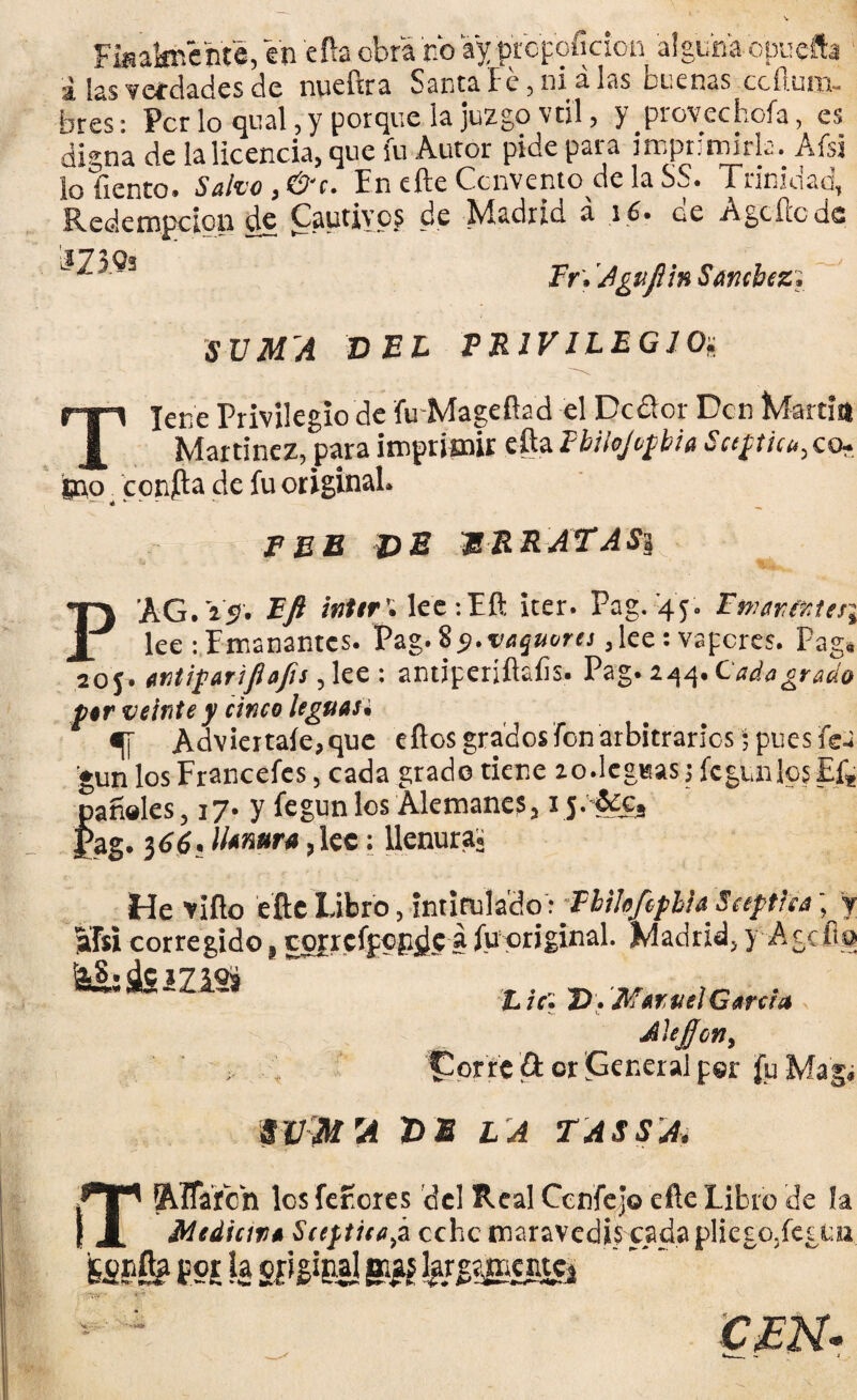 Fiuaknéhte, en efta obra no ay propofidon alguna-opuefta á las verdades de nueftra Santa Fe, ni alas buenas ccílum- bres: Per lo qnal, y porque la juzgo v til, y provee bofa, es digna de la licencia, que fu Autor pide para imprimirla. Afsi lo liento. Salvo ,& c. En efte Convento de la SS. Trinidad, Redempcipn de Cautivos de Madrid á 16. de Agcftcdc ' ^ Fr. Agufiin Sar.cbcz. SVM'A DEL PRIVILEGIO; lene Privilegio de fu Mageftad el Dcdlor Den Martin m _„ J[ Martínez, para imprimir eftaFbilojopbía Saptiu,,co~. jno confta de fu original. PEE HE MRRATASi P AG. 15. Efi Ínter'. lee-.Eft iter. Pag. 45. Fmar,(Mes\ lee :Emanantes. Pag.85.vaquorei,lee: vapores. Pag, 20 j. antipar i fia fu, lee : antiperjílaíis. Pag. 244. Cada grado par veinte y cinco leguau «[[ Adviértale, que eftos grados fon arbitrarlos; pues fea gun los Francefes, cada grado tiene zo.leseas; fe güilos El* láñeles, 17. y fegunlos Alemanes, 1 j.&Cs >ag. 3dé.limara,lee: llenura. He viílo efte Libro, intitulado : FíibftplhSeeptlia; y afsi corregido, coprcípcpdc a fupriginal. Madrid, y Aceita &S;dSíZlSs ~ . L 7Ct D» Mam el García Alejjon, vor'íe & or General per fu Maga SVM 'A HE L A TASSA, Altaren los ferores del Real Cenfejo efte Libro de la Mediata Sceptiea,á ocho maravedís cada pliego,fes un fcspfi? m la sí^es! ímmm ££N.