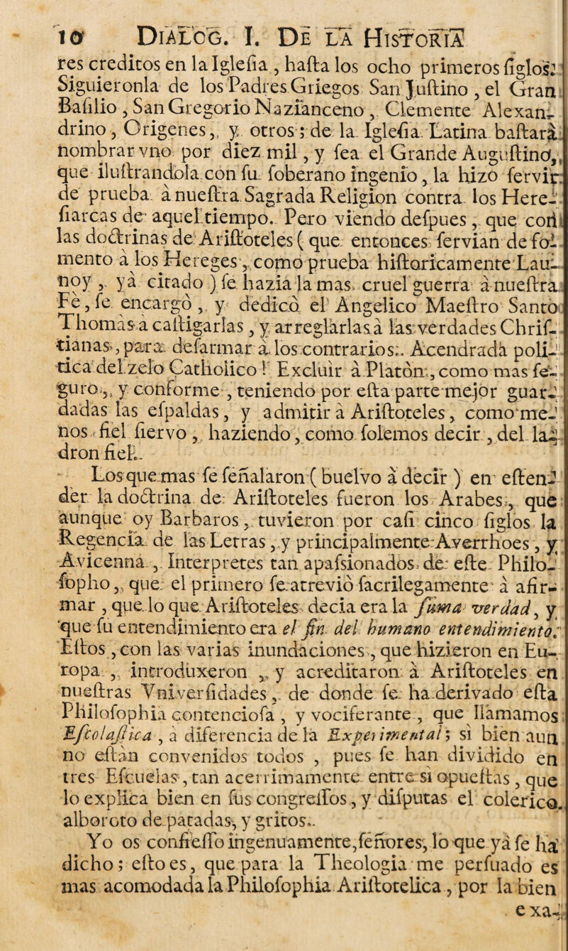 res créditos en la Igleíia 5 halla los ocho primeros íigló|2: Siguiéronla de los Padres Griegos San Juftino , el Gran Bafilio , San Gregorio Nazianceno v Clemente Alexam drino, Orígenes 5i y, otros; de la. Iglefia. Latina baftari nombrar vno por diez mil, y fea el Grande Auguílind,, que iluílrandola.con fir foberano ingenio 5 la hizo fervir de prueba á nueffira,Sagrada Religión contra losHere* fiar cas de* aquel tiempo. Pero viendo defpues, que corh las doctrinas deA aflóreles ( que entonces^ fervian de foi m en t o á lo s H e r e ges 5 c om o p r ueba h ifioric a m e n te L a u~ noy 3 ya citado ) íehazialamas, cruel guerra á nueílrk Fe, fe encargo 5 y dedico el Angélico Maeftro Santbc Thomas a calligarlas ? y arreglarlas a las verdades Chrif- tianas*, pata: defarmar á, los contrarios;. Acendrada poliJ. tica del zelo Cathoiico ! Excluir á.Platdm , como mas fe-» ] guro-jj y conforme , teniendo por ella parte-mejor guar¬ dadas las efpaldas 3 y admitir á Ariftoteles ? como meJ nos fiel ñervo 9j haziendo . como folemos decir 3 del la^ dron fiel;. 1 - - Los que mas fe feñalaron (buelvo á decir ) en eften- der la doítrina de: Ariftoteles fueron los Arabes 5 que aunque oy Barbaros 3 tuvieron por cafi cinco ligios la Regencia de las Letras ,„y principalmente:Averrhoes, y; Avicenna Interpretes tan apafsionados.-dé: efte: PhiloJ ÍDpho? que el primero fe:atrevió facrilegamente á afir¬ mar , que. lo que. Ariftoteks decía era la fuma verdad, y quefu entendimiento era el fin dei humano entendimiento: Ellos, con las varias inundaciones, que hizieron en Eu¬ ropa. 5, introduxeron ^ y. acreditaron á Ariftoteles en nueíiras Vniverfidadesde donde fe. ha.derivado efta Philofophia contenciofa , y vociferante , que llamamos JLfcfiiaJlica , a diferencia de lá Experimental; si bien aun no eftán convenidos todos , pues fe han dividido en tres Efcuelas, tan acérrimamente entre si opueítas, que lo explica bien en fus congreíFos, y difputas el colérico, alboroto de. patadas^ y gritos,. Yo os confieffoingenuamente3feñores3 lo que yá fe frá dicho; ello es 3 que para la Theologia me perfilado es mas acomodada la Philofophia Ariílotelica , por la bien • e xa-