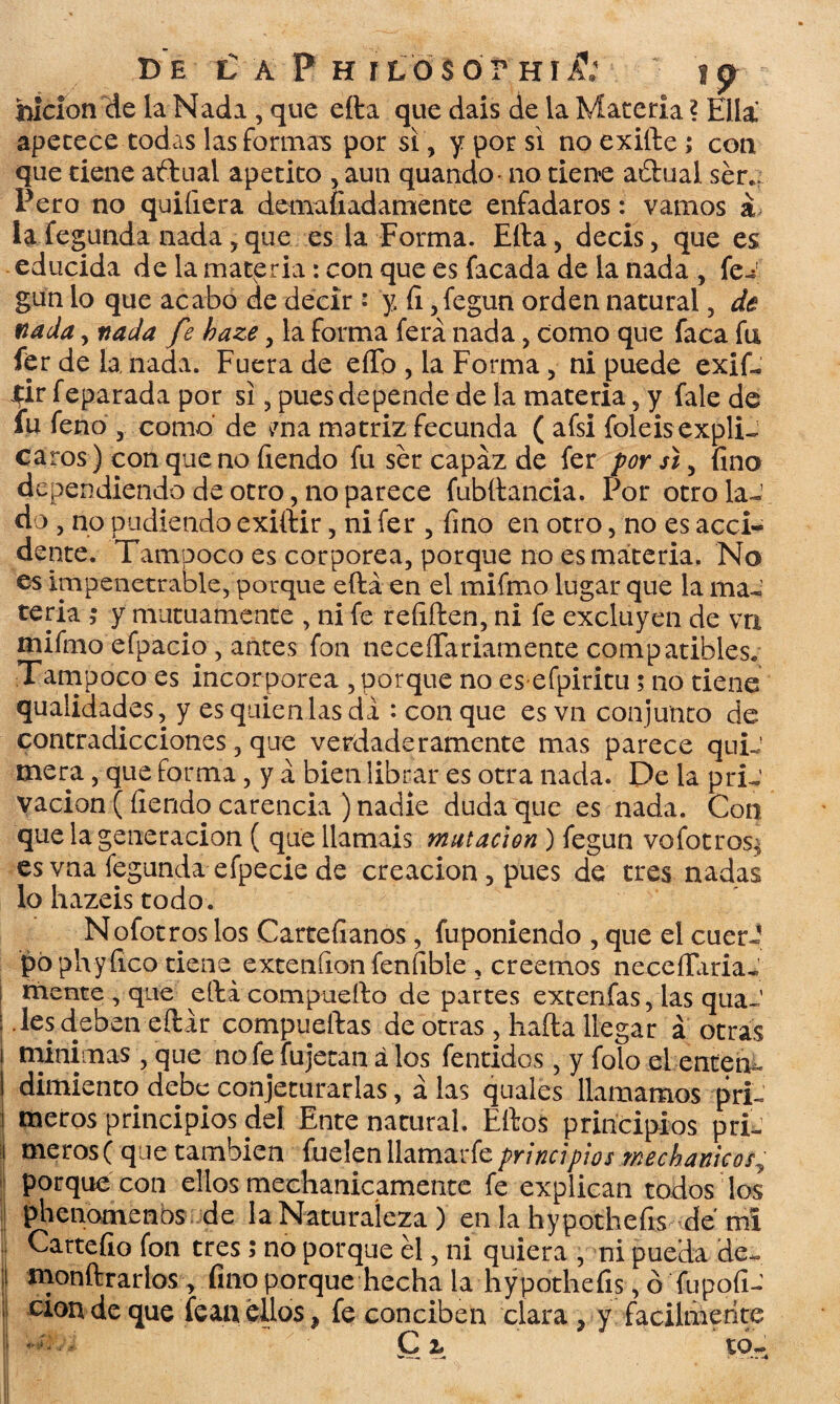 BE € A P H í LO SÓr HíA 1 p bicion de la Ñadí , que ella que dais de la Materia ? Ella apetece todas las formaos por si, y por si no exilie ; con que tiene aftual apetito , aun quando- no tiene aftual. ser.: Pero no quiíiera demafiadamente enfadaros: vamos á la fegunda nada, que es la Forma. Ella, decís, que es educida de la materia: con que es facada de la nada , fei gun lo que acabo de decir : y, fi ,fegun orden natural, de nada, nada fe baze, la forma ferá nada, como que faca fu fer de la nada. Fuera de elfo , la Forma, ni puede exif- Jfir feparada por si, pues depende de la materia, y fale de fu feno , como de v7na matriz fecunda ( afsi foleis expli¬ caros) con que no fiendo fu ser capaz de fer por sí, fino dependiendo de otro, no parece fubítancia. Por otro la¬ do , no podiendo exiílir, ni fer , fino en otro, no es acci¬ dente. i ampoco es corpórea, porque no es materia. No es impenetrable, porque eftá en el mifmo lugar que la ma¬ teria ; y mutuamente , ni fe reíiften, ni fe excluyen de va mifmo efpacio, antes fon neceíTariamente compatibles. Tampoco es incorpórea , porque no es efpiritu; no tiene qualidades, y es quien las di : con que es vn conjunto de contradicciones, que verdaderamente mas parece quiJ mera, que forma, y a bien librar es otra nada. De la pri¬ vación (fiendo carencia ) nadie duda que es nada. Con que la generación ( que llamáis mutación ) fegun vofotros^ es vna fegunda efpecie de creación, pues de tres nadas lo hazeis todo. Nofotros los Cartefianos, fuponiendo , que el cuerJ po phyíico tiene exteníion fenfible , creemos neceíTaria- ! mente , que ella compueílo de partes extenfas, las quaJ ¡ les deben eílir compuertas de otras, baila llegar á otras i minimas , que no fe íujecan á los fentidos, y folo el enten - I dimiento debe conjeturarlas, á las quales llamamos pri- i meros principios del Ente natural. Ellos principios pri- t meros( que también {udcnlhmwkprincipios méchameos^ 1 porque con ellos mechanicamente fe explican todos los J pbenomenos de la Naturaleza ) en la hypothefis de mí Cartefio fon tres 5 no porque el, ni quiera , ni pueda de- ! monílrarlos , fino porque hecha la hypothefis, ó íupofi- ' ciondeque fean ellos , fe conciben clara , y fácilmente