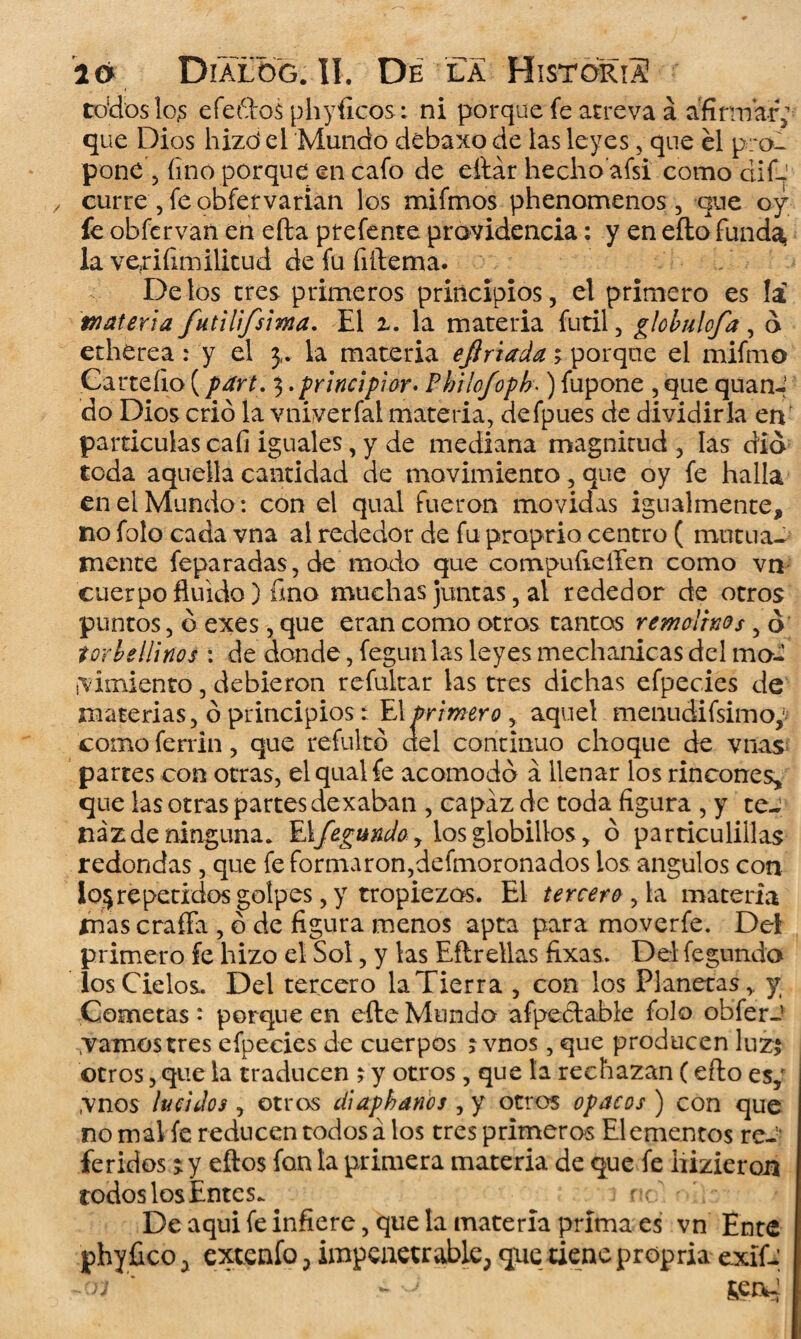 todos los efeftos phyíicos: ni porque fe atreva á afirmar; que Dios hizo4 el Mundo debaxo de las leyes, que él pro¬ pone 5 fino porque en cafo de eilár hecho afsi como dif- curre , fe obfervarian los mifmos phenomenos, que o y fe obfervan en efta ptefente providencia: y en eílo funda, la verifitnilitud de fu fiilema. Délos tres primeros principios, el primero es la materia futilifsima. El z. la materia fútil, globulofa, d etherea: y el y la materia ejlriada porque el mifmo Garteílo (pan. . principioy* Pbrlofoph■) fupone , que quan¬ do Dios crió la vniverfal materia, defpues de dividirla en partículas cafi iguales, y de mediana magnitud , las dio toda aquella cantidad de movimiento, que oy fe halla en el Mundo : con el qual fueron movidas igualmente, no foto cada vna al rededor de fu proprio centro ( mutua¬ mente feparadas,de modo que compuíieíTen como vn cuerpo fluido) fino muchas juntas, al rededor de otros puntos, ó exes, que eran como otros tantos remolinos, ó torbellinos : de donde, fegun las leyes mechanicas del ma- ¡vimiento, debieron refukar las tres dichas efpecies de materias, ó principios: El primero , aquel menudifsimo^ como ferrin, que refultó del continuo choque de vnas partes con otras, el qual fe acomodó á llenar los rincones, que las otras partes dexaban , capaz de toda figura , y te¬ naz de ninguna. El/éfundo, losglobillos, ó particulillas redondas, que fe formaron,defmoronados los ángulos con io$repetidos golpes, y tropiezos. El tercero ^ la materia mas crafía , ó de figura menos apta para moverfe. Del primero fe hizo el Sol, y las Eftrellas fixas. Del fegundo ios Cielos. Del tercero la Tierra , con los Planetas,, y Cometas : porque en efte Mundo afpedable folo obferJ .vamos tres efpecies de cuerpos ; vnos, que producen luz$ otros, que la traducen ; y otros, que la rechazan (efto es,' vnos lucidos , otros diaphanos , y otros opacos ) con que no mal íe reducen todos á los tres primeros Elementos re-' feridos ^ y eftos fon la primera materia de que fe hizieron rodos los Entes. tu' De aqui fe infiere, que la materia prima es vn Ente phyfico , extenfo, impenetrable, que tiene propria exíf- ñrj ' ¿ D í»ea^