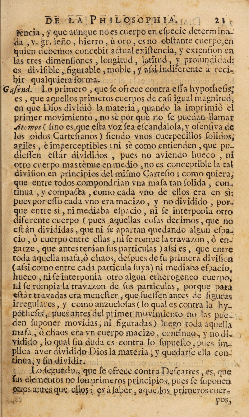 Íencia, y que aunque no es cuerpo en efpecie determina- da ,v. gr. leño , hierro , u oro , esno obltante cuerpo,en quien debemos concebir adual exiftencia, y extenfion en las tres dimenfiones, longitud, latitud , y profundidad: es divifible , figurable , moble , f afsi indiferente á reci¬ bir qualquiera forma. Gafend. Lo primero , que fe ofrece contra efTa hypothefis* es, que aquellos primeros cuerpos de cafi igual magnitud, en que Dios dividió la materia, quando la imprimió el primer movimiento , no se por que no fe puedan llamar jitomos ( fino es,que efta voz fea efcandalofa,y ofenfiva de los oidos Cartefianos) fiendo vnos cuerpeciüos folidos,’ ágiles, é imperceptibles ; ni se como entienden , que pu- dieífen eftar divididos , pues no aviendo hueco , ni otro cuerpo mas tenue en medio ,no es conceptible la tal divifion en principios del mifmo Cartefio ; como quiera* que entre todos compondrían vna mafa tan folida , con¬ tinua > y compadra , como cada vno de ellos era en si; pues por effo cada vno era macizo, y no dividido , por¬ que entre si, ni mediaba efpacio, ni fe interponía otro diferente cuerpo (pues aquellas cofas decimos, que no eílán divididas, que ni fe apartan quedando algún efpa¬ cio , ó cuerpo entre ellas, ni fe rompe la travazon , ó en-' garze, que antes tenían fus partículas) afsi es, que entre toda aquella mafa,ó chaos, defpues de fu primera divifion ( afsi como entre cada partícula fuya) ni mediaba efpacio^ hueco, ni fe Interponia otro algún etherogeneo cuerpo, ni fe rompía la travazon de fus partículas, porque para eftar t rayadas era menefter , que fue fíen antes de figuras irregulares, y como anzuelofas (lo qual es contra k hy- pótheíis, pues antes del primer movimiento no las puel den fuponer movidas, ni figuradas) luego toda aquella mafa, ó chaos era vn cuerpo macizo, continuo,, y no di¬ vidido , lo qual fin duda es contra lo fupuefto, pues im¬ plica aver dividido Dios la materia, y quedarfe ella con- tinua, y fin dividir. : Loríegumdo,, que fe ofrece contra Defeartes, es, que . fus elementos no fon primeros principios, pues fe fu ponera ^U'os. antes que elio$: eg aíaber 3. aquellos primeros ctier- '■ ’i':‘ ’■ ’’ fos¡¡