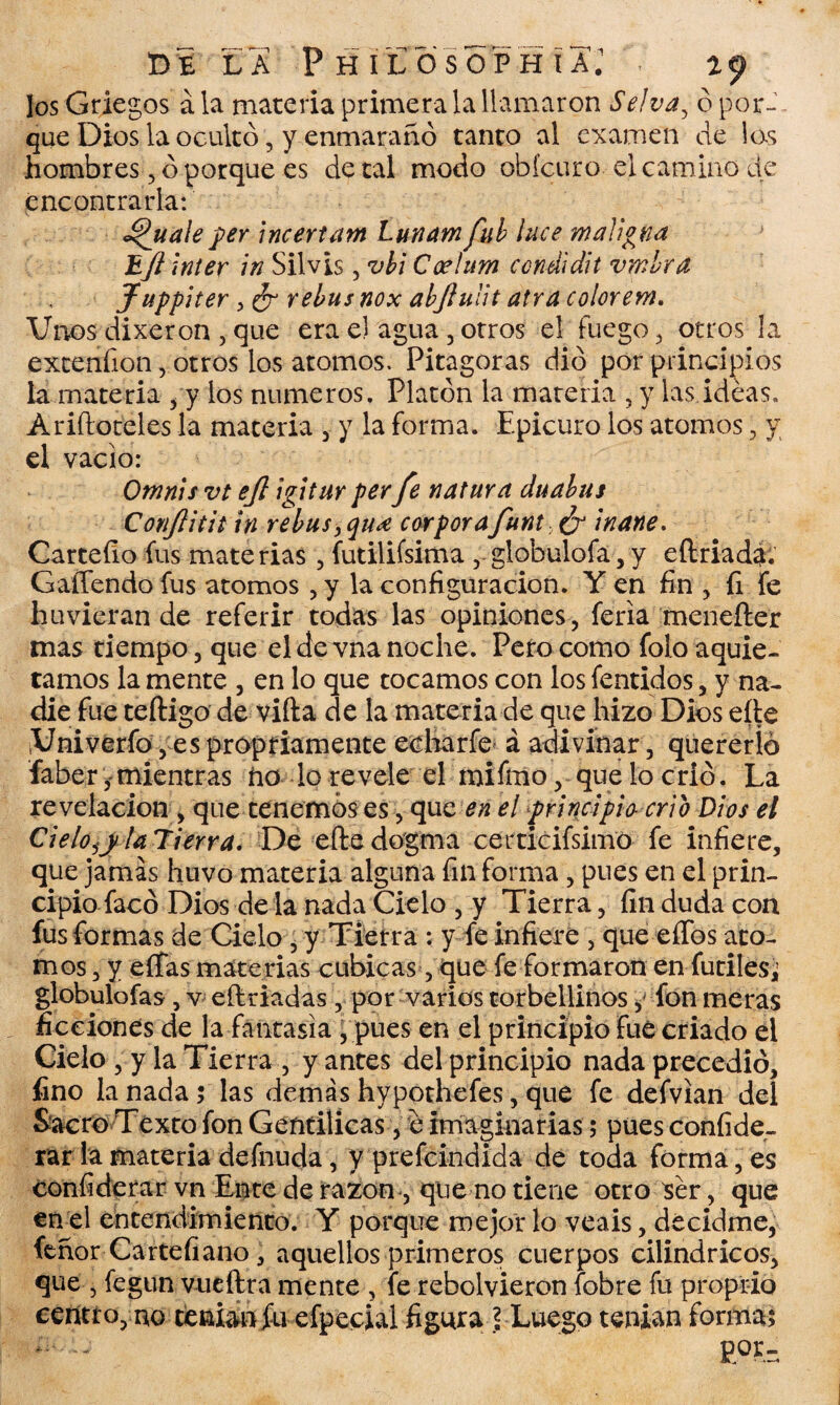 Jos Griegos ala materia primera la llamaron Selva, ó por¬ que Dios la ocultó, y-.énmarañó tanto al examen de las hombres, ó porque es de tal modo obícuro el camino de encontrarla: ^uale per incertam Lunam ful luce maligna E/l Inter in Silvis, vbi Coelum condidit vmhra Juppiter , ¿r rebus nox abjíuüt atra colorern. Unos dixeron , que era el agua , otros el fuego, otros la extenfion, otros los atomos. Pitagoras dio por principios la materia , y los números. Platón la materia , y las ideas. Ariftoteles la materia , y la forma. Epicuro los atomos, y el vacio: Omnis vt ejl igitur per fe natura duabus Conjlitit in re bus, qu<e cor por afunt ¿r inane. Carteíio fus materias , futilifsima , globulofa, y eftriada. Gaífendo fus atomos , y la configuración. Y en fin , fi fe huvieran de referir todas las opiniones, feria menefter mas tiempo, que el de vna noche. Pero como foro aquie¬ tamos la mente , en lo que tocamos con los fentidos, y na¬ die fue teftigo de villa de la materia de que hizo Dios eíte ¡Univerfo, es propriamente echarfe á adivinar, quererlo faber,mientras ño lo revele el mifíno, que lo crió. La revelación , que tenemos es, que en el principia crio Dios el Cielo,y la Tierra, De efte dogma certicifsimo fe infiere, que jamas huvo materia alguna fin forma, pues en el prin¬ cipio-facó Dios de la nada Cielo , y Tierra, fin duda con fus formas de Cielo , y Tierra : y fe infiere , que elfos áto¬ mos , y eífas materias cubicas, que fe formaron en fútiles; globulofas, v eftriadas , por varios torbellinos ^ fon meras ficciones de la fantasía ,pues en el principio fue criado el Cielo , y la Tierra , y antes del principio nada precedió, fino la nada; las demás hypothefes, que fe defvian del Sacro Texto fon Gentílicas, e imaginarias $ pues confide- rar la materia defnuda, y prefeindida de toda forma, es confiderar vn Ente de razón, que no tiene otro ser, que en el entendimiento. Y porque mejor lo veáis, decidme, tenor Cartefiano, aquellos primeros cuerpos cilindricos, que , fegun vueftra mente, fe rebolvieron (obre fu proprio centro, no tenían fu efpecial figura f Luego tenían forma; m-