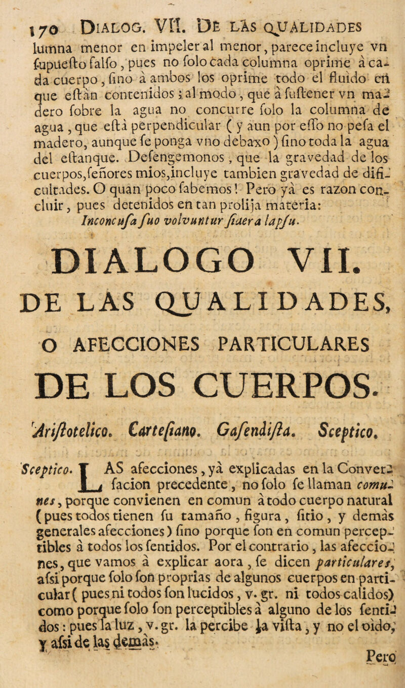 lumna menor en impeler al menor, parece incluye vn fupuefto falfo , pues no folo cada columna oprime áca* da cuerpo, fino á ambos los oprime todo el fluido cñ que eftán contenidos > al modo, que á fuílener vn ma¬ dero fobre la agua no concurre folo la columna de agua , que eftá perpendicular ( y aun por eíío no peía el madero, aunque fe ponga vno debaxo) fino toda la agua del eftanque. Defengemonos, que la gravedad de los cuerpos,Tenores mios,incluye también gravedad de difi¬ cultades. O quan poco fabemos! Pero ya es razón con¬ cluir , pues detenidos en tan prolija materia: Inconcufa fuo voivuntur Jiuera lavju. DIALOGO VII. DE LAS QUALIDADES, O AFECCIONES PARTICULARES DE LOS CUERPOS. Sceptico. T AS afecciones, ya explicadas en la Converi facion precedente no folo fe llaman comu- nes, porque convienen en común á todo cuerpo natural ( pues todos tienen fu tamaño , figura, fitio , y demás generales afecciones) fino porque fon en común percepJ tibies á todos los fentidos. Por el contrario, las afeccioJ nes, que vamos á explicar aora , fe dicen particulares, afsi porque folo fon proprias de algunos cuerpos en parti¬ cular ( pues ni todos fon lucidos, v* gr. ni todos calidos) como porque folo fon perceptibles á alguno de los fentiJ dos: pues la luz, v. gr. la percibe ¿a vifta, y no el oido; y afsi de las demás.