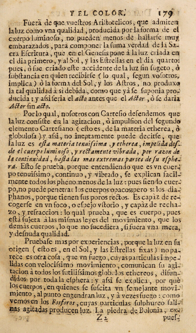 y el coló kJ 179? Fuera de que vueílros Ariílotelicos, que admiten la luz como vna qualidad , producida por la forma de el cuerpo lumiaofo, no pueden menos de hallarle muy:, embarazados, para componer la fuma verdad de la Sa¬ cra Efcritura, que en el Geueírs pone a la luz criada en el dia primero, y al Sol, y las Eílrellas en el dia quarto: pues, b fue criado elle accidente déla luz fin fugeto , ó flibftancia en quien recibirle (lo qual, fegun vofotros* implica ) ó la forma del Sol; y los Aílros , no produxo la tal qualidad a si debida, como que ya fe fuponia proJ ducida; y afsi feria el a&o, antes que el Attor > ó fe dada ¿Uíor fin a el o. Por lo qual, nofotroscon Carcefio defendemos que la luz confiflx en la agitación , ó impulfion del fegundo elemento Cartefiano ( eílo es , de la materia etherea, b globulofa ).y afsi, no ineptamente puede decitfe, que la luz es efla maten a tenuifsima >y etherea, impelida def de el cuerpo lumlaofo reUámente vibrada, por razón de la continuidad, bajía las mas extremas partes de fu tfpbel ra. Eílo fe prueba, porque entendiendo que es vn cuer-¡ potenuilsimo,continuo,y vibrado, fe explican fácil¬ mente todos los pheoomenos de la luz ^ pues íiendo cuer¬ po,no puede penetrar los cuerpos opacosspero silos dia-, phanos, porque tienen fus poros redos. Es capaz de rc-i cogerfe en vn foco, o efpejo vílodo , y capaz de rechaJ xo, y refracción : lo qual prueba, que es cuerpo, pues eftáfujeta alas mi finas leyes del movimiento, que los demas cuerpos ,1o que no fucediera ^ Gfuera vna meta5 y deínuda qualidad. ^ . Prueba fe mas por experiencias, porque laluz en fu origen ( eílo es, en el Sol, y las Eílrellas fixas) no pa¬ rece es otra cofa , que vn fuego, cuyas partículas impe J lidas con velocifsímo movimiento, comunican fu agi¬ tación á todos los futiiifsimos glóbulos ethereos, difun¬ didos por todala^efphera: y afsi fe explica , por qué los cuerpos, en quienes fe fufeita vn feme jante movi¬ miento , al punto engendran luz, y a vezes fuego : como vemos en los Fosfores , cuyas partículas fulphureo íali- aas agitadas producen luz. La piedra de Bolonia, Z z puofs