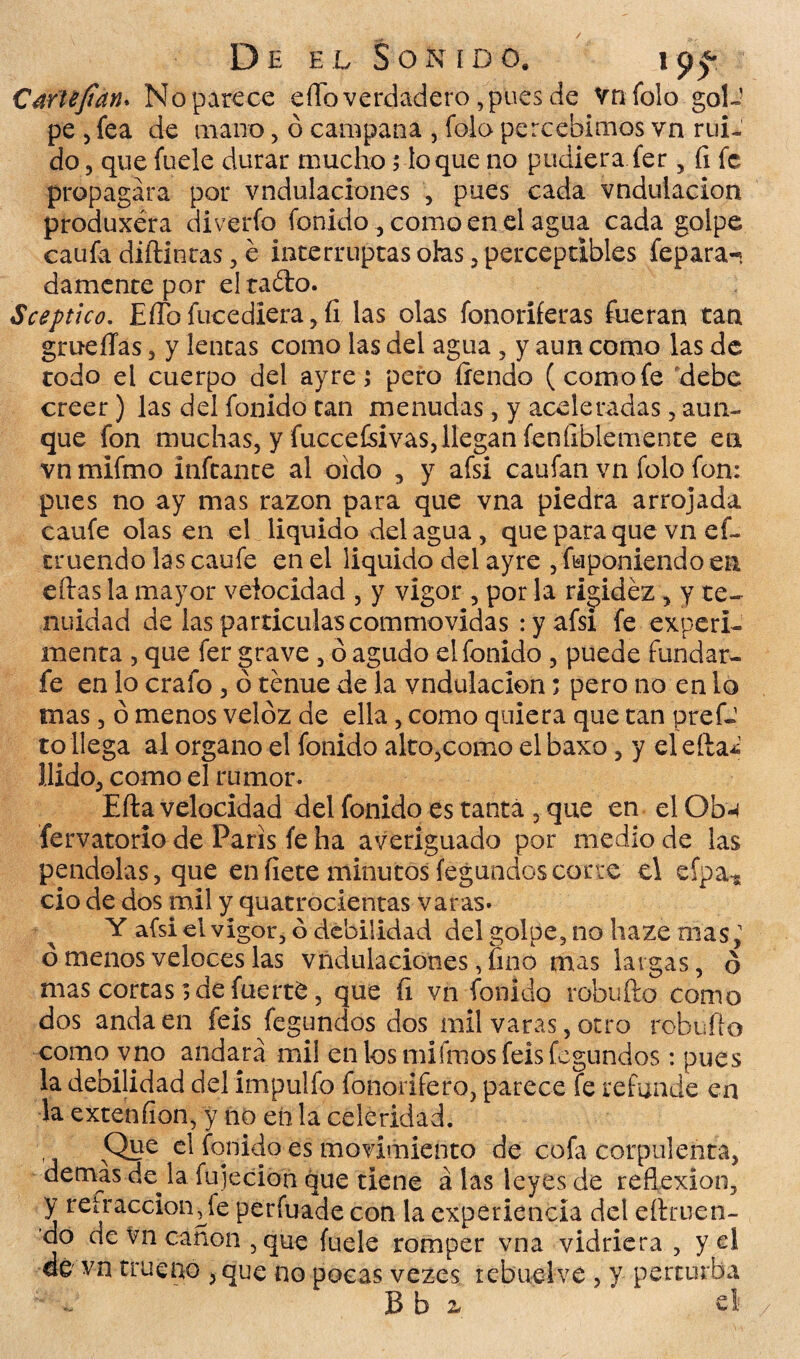 Cariéjtan. No parece eflo verdadero, pues de vnfolo golJ pe 5 fea de mano, ó campana , folo percebimos vn rui¬ do , que fíjele durar mucho; loque no pudiera fer , íi fe propagara por vndulaciones , pues cada vndulacion produxéra diverío fon ido , como en el agua cada golpe caufa difluirás, e interruptas otas, perceptibles fepara- damente por eltaólo. Sceptico. EíTo fucediera, íi las olas fonoríferas fueran tan grueíTas , y lencas como las del agua , y aun como las de todo el cuerpo del ay re; pero íiendo (comofe debe creer) las del fonido can menudas, y aceleradas , aun¬ que fon muchas, y fuccefsivas, llegan feníiblemence en vn mifmo ínfcance al oido , y afsi caufan vn folo fon: pues no ay mas razón para que vna piedra arrojada caufe olas en el liquido del agua, que para que vn ef~ truendo las caufe en el liquido del ayre , fuponiendo en eflas la mayor velocidad , y vigor , por la rigidez , y te¬ nuidad de las partículas commovidas : y afsi fe experi¬ menta , que fer grave , ó agudo el fonido , puede fundar- fe en lo crafo , ó tenue de la vndulacion; pero no en lo mas 5 ó menos veloz de ella, como quiera que tan prefJ to llega al organo el fonido alto,corno el baxo, y el e(la¿ Uido, como el rumor. Efta velocidad del fonido es tanta , que en el Obu fervatorio de París fe ha averiguado por medio de las péndolas, que en fíete minutos fegundoscorre el eípa* ció de dos mil y quatrocientas varas* Y afsi el vigor, ó debilidad del golpe, no haze mas,1 ó menos veloces las vndulaciones, fino mas largas, ó mas cortas; de fuerte, que fi vn fonido rebullo como dos anda en feis fegundos dos mil varas, otro robufio como vno andará mi! en los miímosfeís fegundos: pues la debilidad del impulfo fonorifero, parece fe refunde en la extenfion, y no en la celeridad. Que el fonido es movimiento de cofa corpulenta, demás de^la fujecion que tiene á las leyes de reflexión, y retracción^ fe perfuade con la experiencia del eítruen- do cíe vn canon , que fuele romper vna vidriera , y el de vn trueno , que no pocas vezes lebuelve , y perturba ** .. B b z el