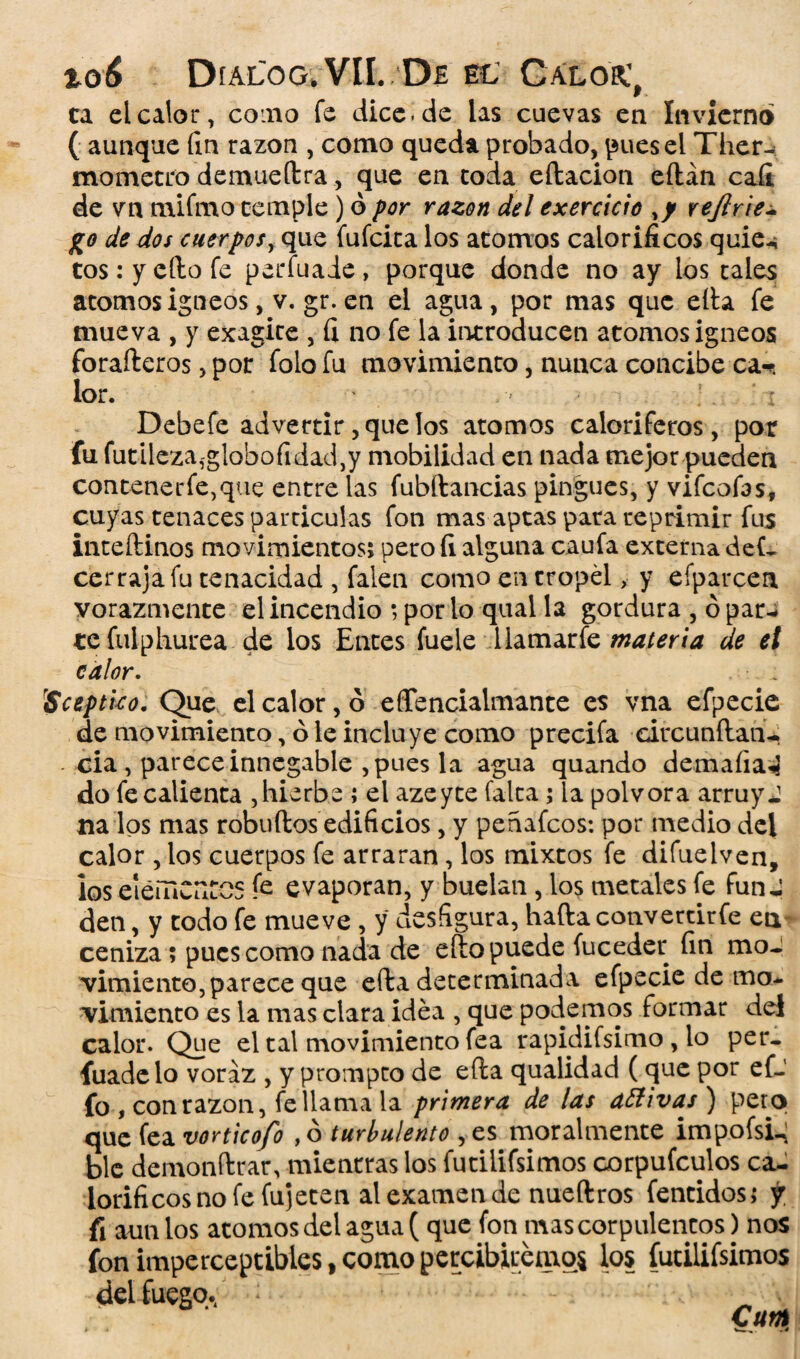 to6 DfALOG.VH. DE EL GaLOR.', ca el calor, cono fe dice.de las cuevas en Invierno ( aunque fin razón , como queda probado, pues el Ther- mometro demuedra, que en coda edacion eftán caíi de vn mifmo temple ) ó por razón del exercicio %y rejlrie- jjo de dos cuerpos, que fuícica los atomos caloríficos quie<* tos: y ello fe perfuaie, porque donde no ay ios tales átomos ígneos, v. gr. en el agua, por mas que ella fe mueva , y exagite , fi no fe la introducen atomos ígneos forafteros, por folo fu movimiento, nunca concibe ca-c lor. , ; i Debefe advertir, que los atomos caloríferos, por fu futileza,-globofidad,y mobilidad en nada mejor pueden contener fe, que entre las fubdancias pingues, y vifcofas, cuyas tenaces partículas fon mas aptas pata reprimir fus intedinos movimientos; pero fi alguna caufa externa de(- cerraja fu tenacidad , faien como en tropel, y efparcen vorazmente el incendio ; por lo qual la gordura , ó par-* te fulpburea de los Entes fuele llamarfe materia de el calor. \’Sceptico. Que el calor, ó effencialmante es vna efpecie de movimiento, ó le incluye como precifa circundan-. - cia , parece innegable , pues la agua quando demaíia«] do fe calienta , hierba ; el azeyte falta; ia pólvora arruyj na los mas robudos edificios, y penafcos: por medio del calor , los cuerpos fe arraran, los mixtos fe difuelven, los eiemCuCCS fe evaporan, y buelan , los metales fe funJ den, y todo fe mueve , y desfigura, hada convetcirfe ea ceniza; pues como nada de edo puede fuceder fin mo¬ vimiento, parece que eda determinada efpecie de mo¬ vimiento es la mas clara idea , que podemos formar del calor. Que el tal movimiento fea rapidifsimo , lo per- fuadelo voraz , y prompeo de eda qualidad (que por ef- fo , con razón, fe llama la primera de ¡as aElivas ) peto que fea vorticofo , ó turbulento , es moralmente impofsi-; ble demondrar, mientras los fucilifsimos oorpufculos ca¬ loríficos no fe fu] eren al examen de nuedros fentidos; y fi aun los atomos del agua ( que fon mas corpulentos) nos fon imperceptibles, como percibiremos los futilifsimos del fuego./ * .