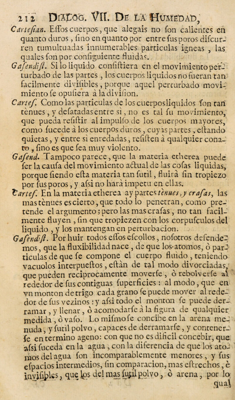 Car tejían. Effos cuerpos, que alegáis no fon calientes en quanto duros, fino en quanto por entre fus poros difcurJ ren tumultuadas innumerables partículas ígneas , las quales fon por configuiente fluidas. Gafendijt. Si lo liquido confifticra en el movimiento per¬ turbado de las partes , los cuerpos líquidos no fueran tan fácilmente divifibles, porque aquel perturbado moví-1 miento fe opuíiera á la diviíion. Cañef. Como las partículas de los cuerposliquidos fon tari tenues, y defatadasentre si, no es tal fu movimiento, que pueda reíiftir aíimpulfode los cuerpos mayores, como íucede á los cuerpos duros, cuy as partes, eftando quietas, y entre si enredadas, refiften á quaiquier cona¬ to , fino es que fea muy violento. Gafend. Tampoco parece, que la materia etherea puede fer la caufa del movimiento adual de las cofas liquidas, porque fiendo efta materia tan fútil, fluirá fin tropiezo por fus poros, y afsi no hará Ímpetu en ellas. ttartef. En la materia etherea ay partes tenues j crafas, las mas tenues es cierto, que todo lo penetran, como pre¬ tende el argumento; pero las mas crafas, no tan fácil¬ mente fluyen , fin que tropiezen con los corpufculos del liquido , y los mantengan en perturbación. Gafendjt. Por huir todos effos efcollos, nofotros defended mos, que la fluxibilidadnace , de que Ios-átomos, o par-1 ticulas de que fe compone el cuerpo fluido , teniendo vacuolos interpueftos, eftán de tal modo divorciadas, que pueden reciprocamente moverfe , ó rebol ver fe al rededor de fus contiguas fuperficies: al modo, que en vn monton de trigo cada grano fe puede mover al rede¬ dor de fus vezinos; y afsi todo el^ monton fe puede der¬ ramar , y llenar , ó acomodarfe á la figura de quaiquier medida , ó vafo. Lomifmofe concibe en la arena meJ nuda, y fútil polvo, capaces de derramarfe, y contener-' le en termino ageno: con que no es difícil concebir, que afsi fuceda en la agua , con la diferencia de que los ato-1 mos del agua fon incomparablemente menores, y fus efpacios intermedios, fin comparación, mas eftrechos, é invifi^Ics , que Ips del mas fufil polvo , ó arena, por lo