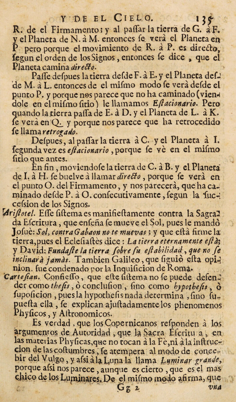 R. de el Firmamento; y al paíTar la tierra deG. ¿JV y el Planeta de N. á M. entonces fe verá el Planeta efi P pero porque el movimiento de R. á P. es directo, fegun el orden de los Signos, entonces fe dice , que el Planeta camina Uireffo. PaíTe defpues la tierra defde F. á E. y el Planeta defJ de M. á L. entonces de el mifmo modo fe verá defde el punto P. y porque nos parece que no ha caminado (vien* dolé en el mifmo fitio) le llamamos Eftacionario. Pero quando la tierra paila de E. á D. y el Planeta de L. á K. fe verá en y porque nos parece que ha retrocedido fe llama retrogado- Defpues, al paflar la tierra á C. y el Planeta á I. fegunda vez es eftacionario , porque fe ve en el mifmo litio que antes. En fin , moviendofe la tierra de C. á B. y el Planeta de I. á H- fe buelveá llamar dueño , porque fe verá en el punto O. del Firmamento, y nos parecerá, que ha ca¬ minado defde P. á O. confecutivamente, fegun la íuc-i cefsion de los Signos. rAñftoteL EfTe fiftemaesmanifieftamente contra la Sagral da Efcritura, que enfeña fe mueve el Sol, pues le mandó Jofué: Sol, contraGabaon no te muevas; y que ella firme la tierra,pues el Eclefiaítés dice : La tierra eternamente eflñ% y David: Fundafte la tierra fobre fu eftabilidad, que no fe inclinará jarnos. También Galileo, que figuió ella opiJ nion, fue condenado por la Inquificion de Roma» Cartefían. ConfieíTo, que eíle fiílema no fe puede defen¬ der como tbefis, ó concluíion , fino como hjpothefis, ó fupoficion , pues la hypothefis nada determina ,fino fu- puefta ella , fe explican ajuftadamentelos phenomenos Phyficos, y Aílronomicos. Es verdad , que los Copernicanos refponden á los argumentos de Autoridad , que la Sacra Efcritu a , en las materias Phyficas,que no tocan á la Fe,ni álainflruc- cion de las coílumbres, fe atempera al modo de conce¬ bir del Vulgo, y afsi á la Luna la llama fuminar grande, porque afsi nos parece , aunque es cierto , que es el mas qIiíco de los Luminares. De el mifmo modo afirma, que Gg í vna