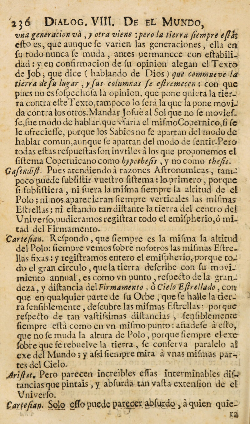 ■vita generación va , y otra viene ; pero la tierra fiempre efiai efto es, que aunque fe vanen las generaciones, ella en fu rodo nunca fe muda, anees permanece con eftabili- dad; y en confirmación de fu opinión alegan el Texto de Job i que dice { hablando de Dios) que commntve la tierra de fu lugar ry fus columnas fe eflremecen ; con que pues no es fofpechofa la opinión, que pone quieta la tier¬ ra contra edeTexto, tampoco lo ferá la que la pone moviJ da contra los otros.Mandar Jofué al Sol que no fe movief- fe,fue modo de hablar,que vfaria el mifmoCop étnico, fi fe le ofrecieíTe, porque ios Sabios no fe apartan del modo de hablar común,aunque fe apattan del modo de fentir.Pero todas ellas refpueftas fon invtiles á los que proponemos el íiftema Copemicano como bjpothejts , y no como tbefis. Qafendift* Pues atendiendo á razones Aftronomicas, tamc poco puede fubfiftir vuedro fiftema; lo primero, porque íi fubfidiera , ni fuera la miíma fiempre la altitud de el Polo, ni nos aparecieran fiempre verticales las mifmas Elirellas; ni e dando tandidante [atierra del centro del Vniverfo,pudiéramos regidrar todo el emifpherio,ó mi¬ tad del Firmamento. C arte fian. Refpondo , que fiempre es la mifma la altitud del Polo: fiempre vemos fobre no fot ros las mifmas Eftre- lias fixas; y regidramos entero el emifpherio, porque toJ do el gran circulo, que la tierra deferibe con fu movi¬ miento annual, es como vn punto ,refpefto déla gran¬ deza, y didancia del Firmamento , 6 Cielo Eftre liado , con que en qualquier parte de fu Orbe, que fe halle la tier¬ ra fenfiblemente , d'efcubre las mifmas Edrellas • porque refpedto de tan vadifsimas didancias , fenfiblemente fiempre edá como en vn mifmo punto : añadefe a edo, que no fe muda la altura de Polo , porque fiempre el exe fobre que ferebuelve la tierra , fe conferva paralelo al exe del Mundo; y afsi fiempre mira á vnas mifmas par-, tes del Cielo. Jriftet• Pero parecen increíbles eíTas interminables dif«* tandas que pintáis, y abfurda tan vada extenfion de el Vniverfo.