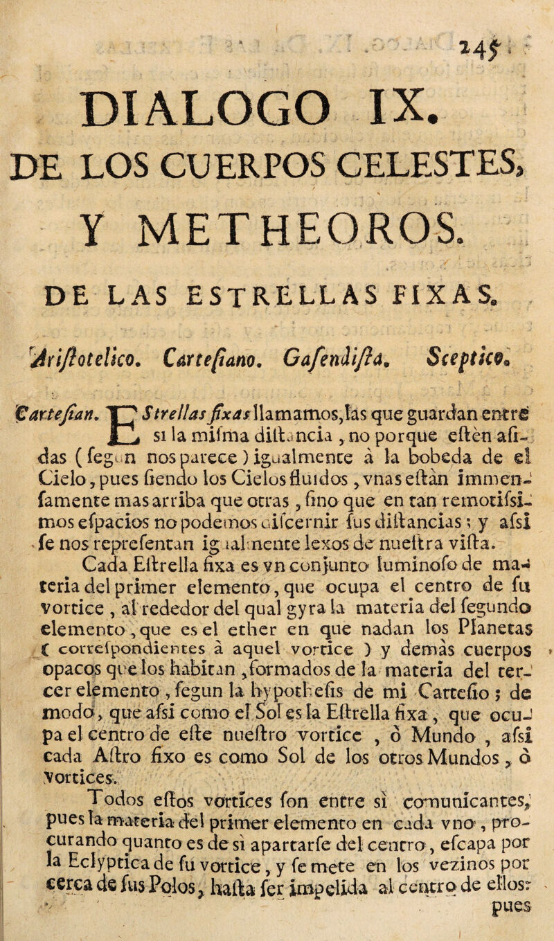 DIALOGO IX. DE LOS CUERPOS CELESTES, Y METHEOROS. DE LAS ESTRELLAS flXAS. rJriJiotelico. Cartefiano. Gafendi/ía, Sceptkv* füartejian. T7 Strellasfixasllamamos,las que guardan entre I ¿ si la miíma difbncia no porque edén aíi- das (fegv n nos parece) igualmente á la bobeda de el Cielo 5 pues fiendo los Cielos fluidos >vnaseílán xmmen~ famente mas arriba que otras , fino que en tan remotifsi- mosefpacios no podemos üifcernir íus diilancias; y afsi fe nos reprefentan ig talmente lexos de nuettra vida. Cada Eílrella íixa es vn conjunto luminofo de ma¬ teria del primer elemento,que ocupa el centro de fu vórtice , al rededor del qual gyra la materia del fegundo elemento , que es el ether en que nadan los Planetas í coureípondientes á aquel vórtice ) y demás cuerpos opacos que los habitan ,formados de la materia del ter¬ cer elemento , fegun la bypotbefis de mi Cartcíío ; de modo, que afsi como ef Sol es la Ellrella íixa, que ocuJ pa el centro de eíle nueílro vórtice , ó Mundo , afsi cada Adro fixo es como Sol de los otros Mundos * d Vórtices. Todos edos vórtices fon entre si comunicantes; pues la materia del primer elemento en cada vno!, pro¬ curando quanto es de si apartarfe del centro, efcapa por la Eclyptica de fu vórtice, y fe mete en los vezinos por cerca de fus Polos ? hada fer impelida ú centro de ellosr *