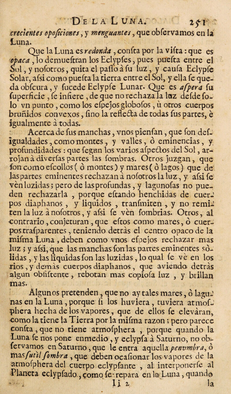 Oí LA LUNAf ! %f\ crecientes oposiciones , y menguantes, que obfervamos en la Luna. Que la Luna es redonda , confea por la vifta: que es opaca , lo demueftran los Eclypfes , pues puefta entre el Sol, y nofotros, quita el paíTo á fu luz, y caufa Eclypfe Solar, afsi como puefta la tierra entre el Sol, y ella fe que¬ da obfeura, y fucede Eclypfe Lunar. Que es afpera fu fuperficie , fe infiere , de que no rechaza la luz defde fa¬ lo vn punto , como los efpejos globofos, u otros cuerpos bruñidos convexos, fino la refleda de todas fus partes, e igualmente á todas. Acerca de fus manchas, vnos pienfan, que fon def- Igualdades, como montes, y valles, ó eminencias, y profundidades: que fegun los varios afpeftos del Sol, ar- rojaná diverfas partes las fombras. Otros juzgan , que fon comoefcollos ( ó montes) y mares( ó lagos) que de laspartes eminentes rechazan á nofotros la luz, y afsi fe vénluzidas; pero de lasprofundas, y lagunofas no pue¬ den rechazarla , porque eftando henchidas de cuerJ pos diaphanos , y liquidos , tranftniten , y no remi-1 ten la luz a nofotros, y afsi fe ven fombrias. Otros, al contrarío,conjeturan ,que eftos como mares, ó cuer¬ pos trafparent es, teniendo detrás el centro opaco de la mifma Luna , deben como vnos efpejos rechazar mas luz 5 y afsi, que las manchas fon las partes eminentes só¬ lidas , y las liquidas fon las luzidas, lo qual fe ve en los ríos , y demás cuerpos diaphanos , que a viendo detrás algún obiiftente, rebotan mas copiofa luz , y brillan mas. Algunos pretenden, que no ay tales mares, ó laguJ ñas en la Luna, porque íi los huviera, tuviera atmof¬ phera hecha de los vapores, que de ellos fe eleváran, como la tiene la Tierra por la mifma razón; pero parece confita, que no tiene atmofphera , porque quando la Luna fe nos pone enmedio, y eclypfa á Saturno, no ob¬ fervamos en Saturno, que le entra aquella penumbra, ó mas fuñí fomlra ,que deben ocafionarlos vapores de la atmofphera del cuerpo eclypfánte , al interponerfe al Planeta eclypfado, como fe* repara en la Luna, quando